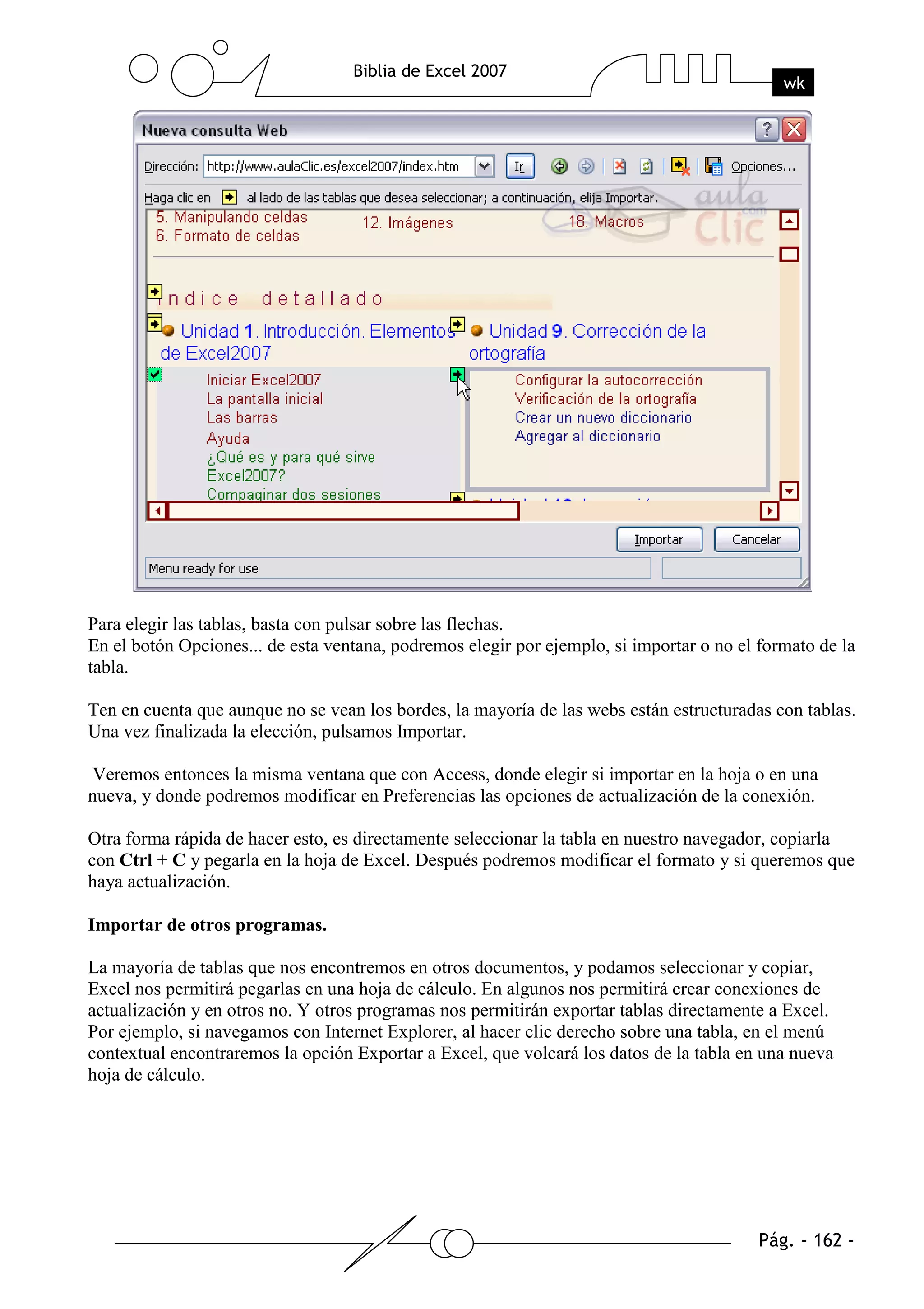 Para elegir las tablas, basta con pulsar sobre las flechas.
En el botón Opciones... de esta ventana, podremos elegir por ejemplo, si importar o no el formato de la
tabla.

Ten en cuenta que aunque no se vean los bordes, la mayoría de las webs están estructuradas con tablas.
Una vez finalizada la elección, pulsamos Importar.

Veremos entonces la misma ventana que con Access, donde elegir si importar en la hoja o en una
nueva, y donde podremos modificar en Preferencias las opciones de actualización de la conexión.

Otra forma rápida de hacer esto, es directamente seleccionar la tabla en nuestro navegador, copiarla
con Ctrl + C y pegarla en la hoja de Excel. Después podremos modificar el formato y si queremos que
haya actualización.

Importar de otros programas.

La mayoría de tablas que nos encontremos en otros documentos, y podamos seleccionar y copiar,
Excel nos permitirá pegarlas en una hoja de cálculo. En algunos nos permitirá crear conexiones de
actualización y en otros no. Y otros programas nos permitirán exportar tablas directamente a Excel.
Por ejemplo, si navegamos con Internet Explorer, al hacer clic derecho sobre una tabla, en el menú
contextual encontraremos la opción Exportar a Excel, que volcará los datos de la tabla en una nueva
hoja de cálculo.
 