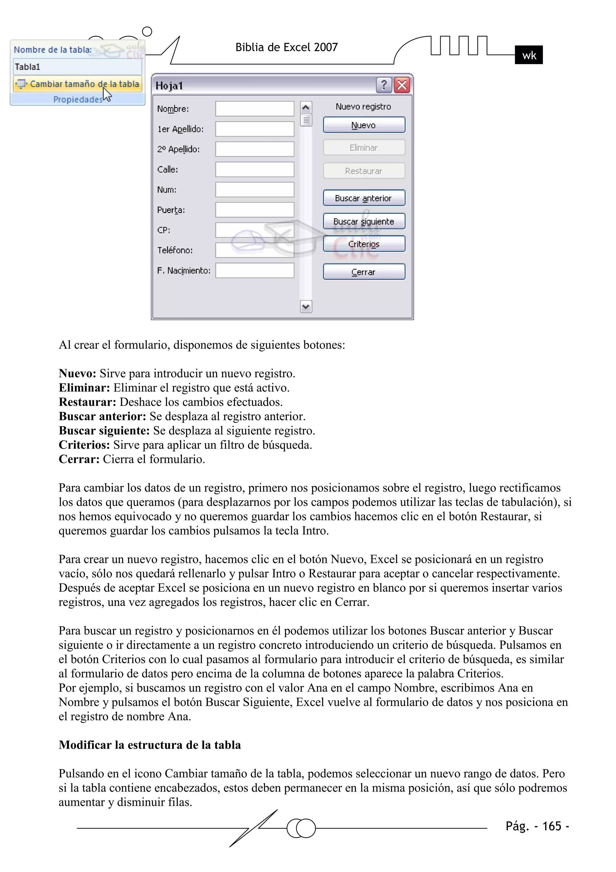 Al crear el formulario, disponemos de siguientes botones:

Nuevo: Sirve para introducir un nuevo registro.
Eliminar: Eliminar el registro que está activo.
Restaurar: Deshace los cambios efectuados.
Buscar anterior: Se desplaza al registro anterior.
Buscar siguiente: Se desplaza al siguiente registro.
Criterios: Sirve para aplicar un filtro de búsqueda.
Cerrar: Cierra el formulario.

Para cambiar los datos de un registro, primero nos posicionamos sobre el registro, luego rectificamos
los datos que queramos (para desplazarnos por los campos podemos utilizar las teclas de tabulación), si
nos hemos equivocado y no queremos guardar los cambios hacemos clic en el botón Restaurar, si
queremos guardar los cambios pulsamos la tecla Intro.

Para crear un nuevo registro, hacemos clic en el botón Nuevo, Excel se posicionará en un registro
vacío, sólo nos quedará rellenarlo y pulsar Intro o Restaurar para aceptar o cancelar respectivamente.
Después de aceptar Excel se posiciona en un nuevo registro en blanco por si queremos insertar varios
registros, una vez agregados los registros, hacer clic en Cerrar.

Para buscar un registro y posicionarnos en él podemos utilizar los botones Buscar anterior y Buscar
siguiente o ir directamente a un registro concreto introduciendo un criterio de búsqueda. Pulsamos en
el botón Criterios con lo cual pasamos al formulario para introducir el criterio de búsqueda, es similar
al formulario de datos pero encima de la columna de botones aparece la palabra Criterios.
Por ejemplo, si buscamos un registro con el valor Ana en el campo Nombre, escribimos Ana en
Nombre y pulsamos el botón Buscar Siguiente, Excel vuelve al formulario de datos y nos posiciona en
el registro de nombre Ana.

Modificar la estructura de la tabla

Pulsando en el icono Cambiar tamaño de la tabla, podemos seleccionar un nuevo rango de datos. Pero
si la tabla contiene encabezados, estos deben permanecer en la misma posición, así que sólo podremos
aumentar y disminuir filas.
 