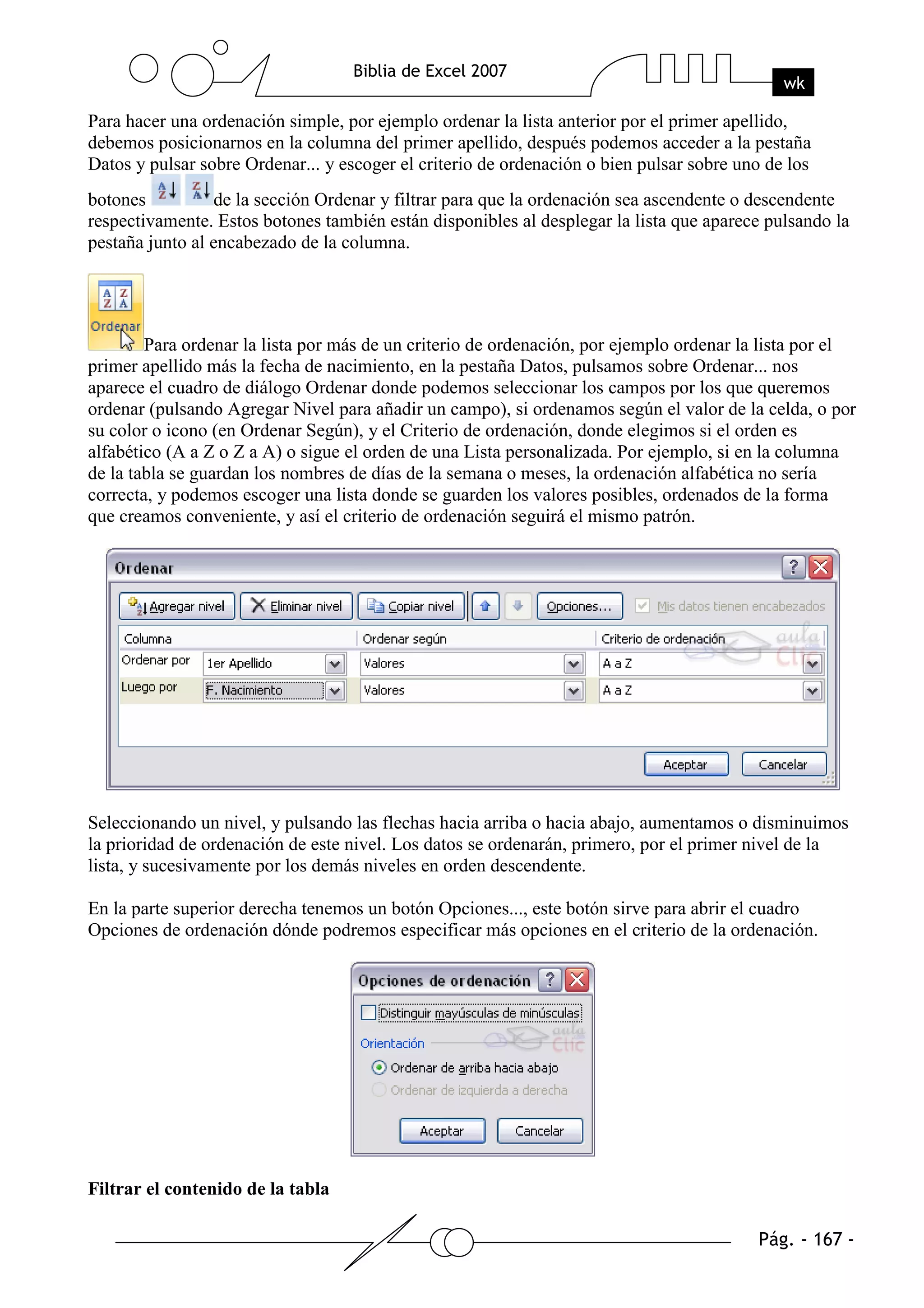 Para hacer una ordenación simple, por ejemplo ordenar la lista anterior por el primer apellido,
debemos posicionarnos en la columna del primer apellido, después podemos acceder a la pestaña
Datos y pulsar sobre Ordenar... y escoger el criterio de ordenación o bien pulsar sobre uno de los
botones          de la sección Ordenar y filtrar para que la ordenación sea ascendente o descendente
respectivamente. Estos botones también están disponibles al desplegar la lista que aparece pulsando la
pestaña junto al encabezado de la columna.




        Para ordenar la lista por más de un criterio de ordenación, por ejemplo ordenar la lista por el
primer apellido más la fecha de nacimiento, en la pestaña Datos, pulsamos sobre Ordenar... nos
aparece el cuadro de diálogo Ordenar donde podemos seleccionar los campos por los que queremos
ordenar (pulsando Agregar Nivel para añadir un campo), si ordenamos según el valor de la celda, o por
su color o icono (en Ordenar Según), y el Criterio de ordenación, donde elegimos si el orden es
alfabético (A a Z o Z a A) o sigue el orden de una Lista personalizada. Por ejemplo, si en la columna
de la tabla se guardan los nombres de días de la semana o meses, la ordenación alfabética no sería
correcta, y podemos escoger una lista donde se guarden los valores posibles, ordenados de la forma
que creamos conveniente, y así el criterio de ordenación seguirá el mismo patrón.




Seleccionando un nivel, y pulsando las flechas hacia arriba o hacia abajo, aumentamos o disminuimos
la prioridad de ordenación de este nivel. Los datos se ordenarán, primero, por el primer nivel de la
lista, y sucesivamente por los demás niveles en orden descendente.

En la parte superior derecha tenemos un botón Opciones..., este botón sirve para abrir el cuadro
Opciones de ordenación dónde podremos especificar más opciones en el criterio de la ordenación.




Filtrar el contenido de la tabla
 