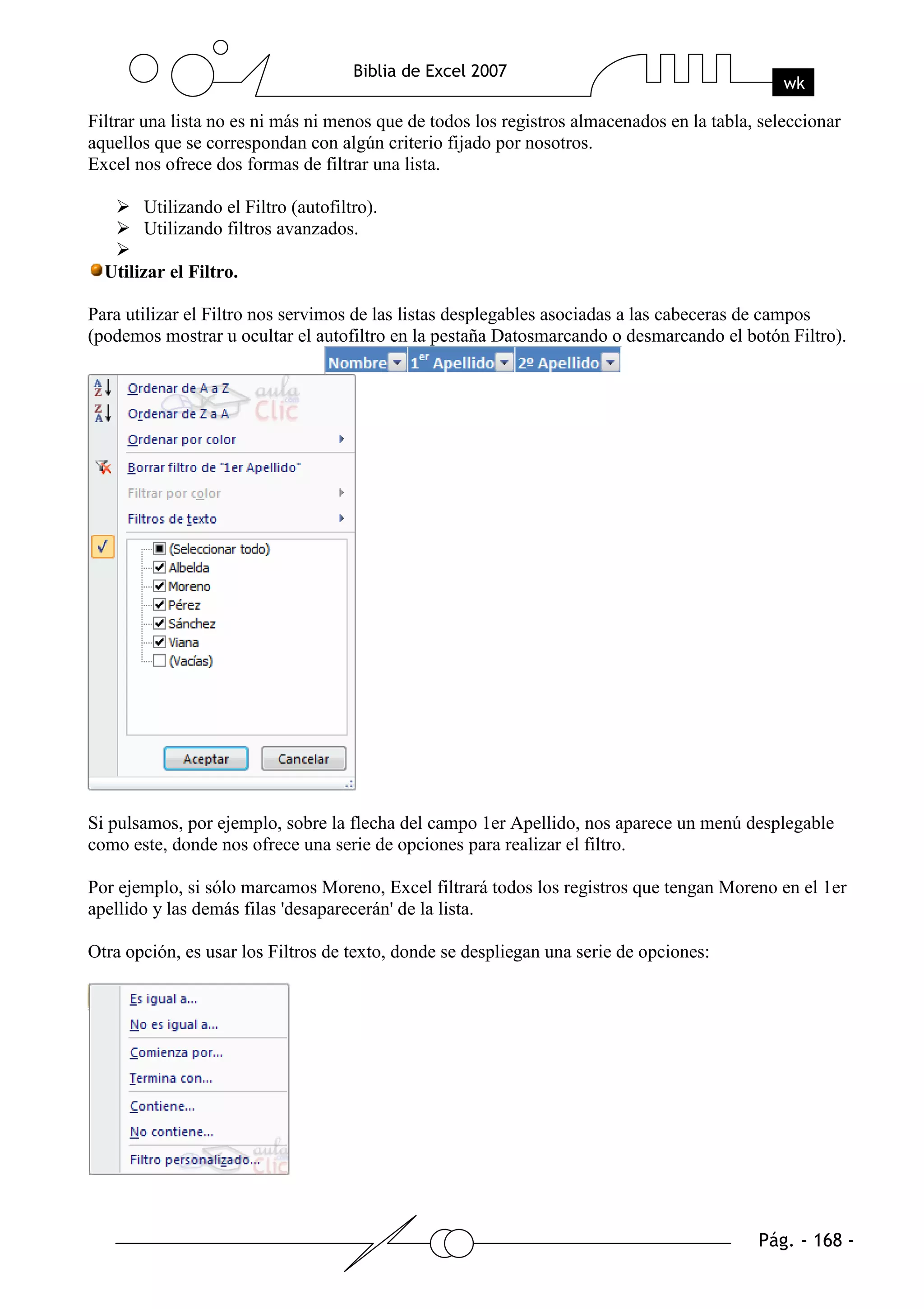 Filtrar una lista no es ni más ni menos que de todos los registros almacenados en la tabla, seleccionar
aquellos que se correspondan con algún criterio fijado por nosotros.
Excel nos ofrece dos formas de filtrar una lista.

       Utilizando el Filtro (autofiltro).
       Utilizando filtros avanzados.

  Utilizar el Filtro.

Para utilizar el Filtro nos servimos de las listas desplegables asociadas a las cabeceras de campos
(podemos mostrar u ocultar el autofiltro en la pestaña Datosmarcando o desmarcando el botón Filtro).




Si pulsamos, por ejemplo, sobre la flecha del campo 1er Apellido, nos aparece un menú desplegable
como este, donde nos ofrece una serie de opciones para realizar el filtro.

Por ejemplo, si sólo marcamos Moreno, Excel filtrará todos los registros que tengan Moreno en el 1er
apellido y las demás filas 'desaparecerán' de la lista.

Otra opción, es usar los Filtros de texto, donde se despliegan una serie de opciones:
 