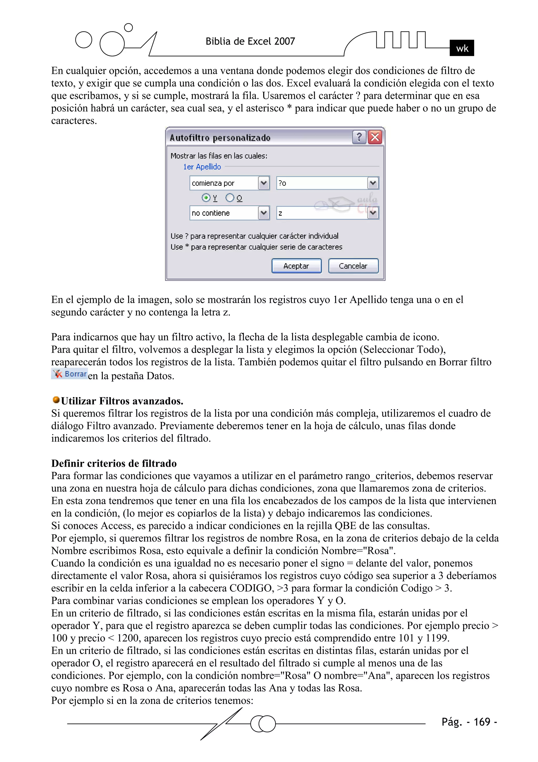 En cualquier opción, accedemos a una ventana donde podemos elegir dos condiciones de filtro de
texto, y exigir que se cumpla una condición o las dos. Excel evaluará la condición elegida con el texto
que escribamos, y si se cumple, mostrará la fila. Usaremos el carácter ? para determinar que en esa
posición habrá un carácter, sea cual sea, y el asterisco * para indicar que puede haber o no un grupo de
caracteres.




En el ejemplo de la imagen, solo se mostrarán los registros cuyo 1er Apellido tenga una o en el
segundo carácter y no contenga la letra z.

Para indicarnos que hay un filtro activo, la flecha de la lista desplegable cambia de icono.
Para quitar el filtro, volvemos a desplegar la lista y elegimos la opción (Seleccionar Todo),
reaparecerán todos los registros de la lista. También podemos quitar el filtro pulsando en Borrar filtro
        en la pestaña Datos.

  Utilizar Filtros avanzados.
Si queremos filtrar los registros de la lista por una condición más compleja, utilizaremos el cuadro de
diálogo Filtro avanzado. Previamente deberemos tener en la hoja de cálculo, unas filas donde
indicaremos los criterios del filtrado.

Definir criterios de filtrado
Para formar las condiciones que vayamos a utilizar en el parámetro rango_criterios, debemos reservar
una zona en nuestra hoja de cálculo para dichas condiciones, zona que llamaremos zona de criterios.
En esta zona tendremos que tener en una fila los encabezados de los campos de la lista que intervienen
en la condición, (lo mejor es copiarlos de la lista) y debajo indicaremos las condiciones.
Si conoces Access, es parecido a indicar condiciones en la rejilla QBE de las consultas.
Por ejemplo, si queremos filtrar los registros de nombre Rosa, en la zona de criterios debajo de la celda
Nombre escribimos Rosa, esto equivale a definir la condición Nombre="Rosa".
Cuando la condición es una igualdad no es necesario poner el signo = delante del valor, ponemos
directamente el valor Rosa, ahora si quisiéramos los registros cuyo código sea superior a 3 deberíamos
escribir en la celda inferior a la cabecera CODIGO, >3 para formar la condición Codigo > 3.
Para combinar varias condiciones se emplean los operadores Y y O.
En un criterio de filtrado, si las condiciones están escritas en la misma fila, estarán unidas por el
operador Y, para que el registro aparezca se deben cumplir todas las condiciones. Por ejemplo precio >
100 y precio < 1200, aparecen los registros cuyo precio está comprendido entre 101 y 1199.
En un criterio de filtrado, si las condiciones están escritas en distintas filas, estarán unidas por el
operador O, el registro aparecerá en el resultado del filtrado si cumple al menos una de las
condiciones. Por ejemplo, con la condición nombre="Rosa" O nombre="Ana", aparecen los registros
cuyo nombre es Rosa o Ana, aparecerán todas las Ana y todas las Rosa.
Por ejemplo si en la zona de criterios tenemos:
 