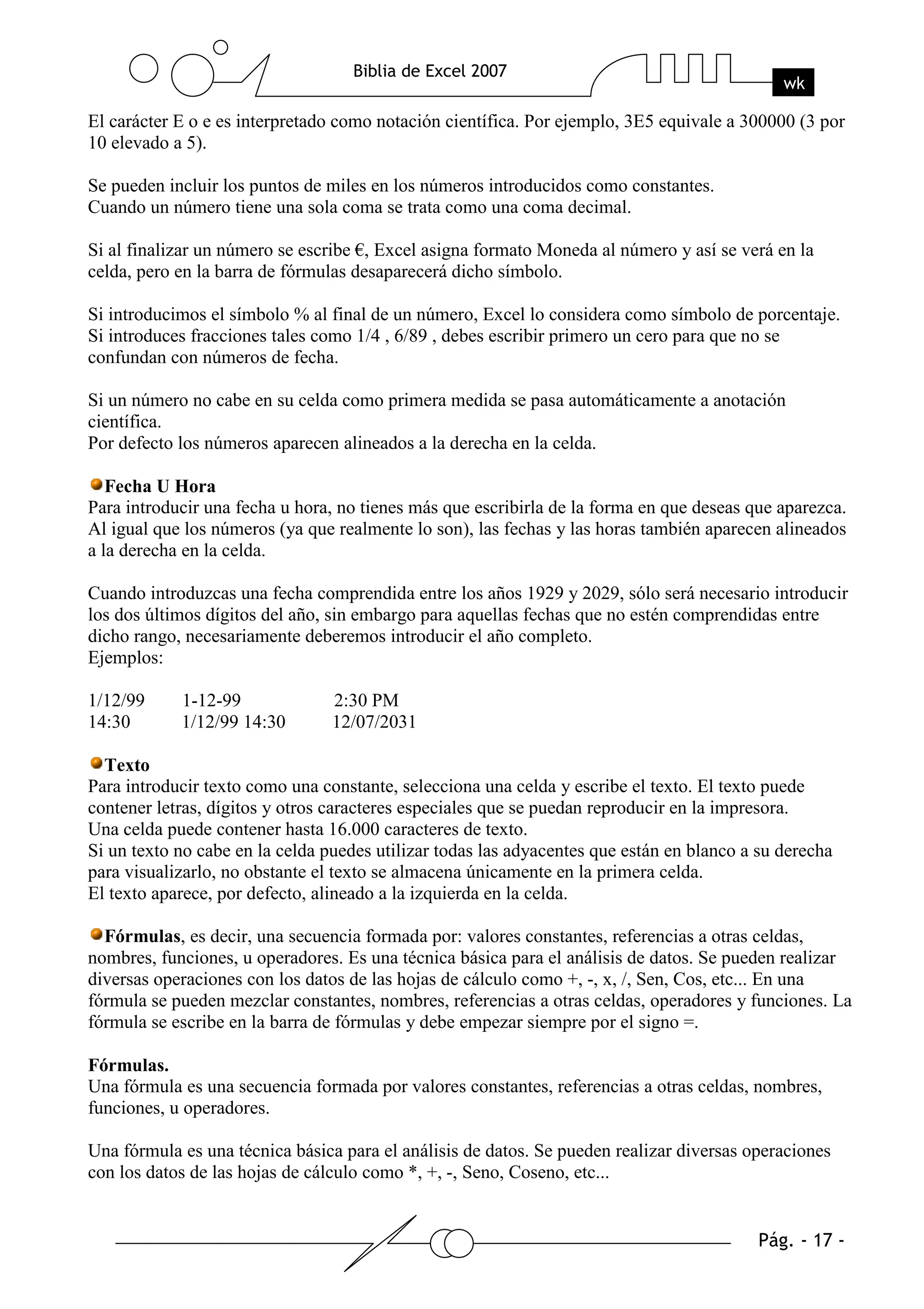 El carácter E o e es interpretado como notación científica. Por ejemplo, 3E5 equivale a 300000 (3 por
10 elevado a 5).

Se pueden incluir los puntos de miles en los números introducidos como constantes.
Cuando un número tiene una sola coma se trata como una coma decimal.

Si al finalizar un número se escribe €, Excel asigna formato Moneda al número y así se verá en la
celda, pero en la barra de fórmulas desaparecerá dicho símbolo.

Si introducimos el símbolo % al final de un número, Excel lo considera como símbolo de porcentaje.
Si introduces fracciones tales como 1/4 , 6/89 , debes escribir primero un cero para que no se
confundan con números de fecha.

Si un número no cabe en su celda como primera medida se pasa automáticamente a anotación
científica.
Por defecto los números aparecen alineados a la derecha en la celda.

   Fecha U Hora
Para introducir una fecha u hora, no tienes más que escribirla de la forma en que deseas que aparezca.
Al igual que los números (ya que realmente lo son), las fechas y las horas también aparecen alineados
a la derecha en la celda.

Cuando introduzcas una fecha comprendida entre los años 1929 y 2029, sólo será necesario introducir
los dos últimos dígitos del año, sin embargo para aquellas fechas que no estén comprendidas entre
dicho rango, necesariamente deberemos introducir el año completo.
Ejemplos:

1/12/99     1-12-99              2:30 PM
14:30       1/12/99 14:30        12/07/2031

  Texto
Para introducir texto como una constante, selecciona una celda y escribe el texto. El texto puede
contener letras, dígitos y otros caracteres especiales que se puedan reproducir en la impresora.
Una celda puede contener hasta 16.000 caracteres de texto.
Si un texto no cabe en la celda puedes utilizar todas las adyacentes que están en blanco a su derecha
para visualizarlo, no obstante el texto se almacena únicamente en la primera celda.
El texto aparece, por defecto, alineado a la izquierda en la celda.

  Fórmulas, es decir, una secuencia formada por: valores constantes, referencias a otras celdas,
nombres, funciones, u operadores. Es una técnica básica para el análisis de datos. Se pueden realizar
diversas operaciones con los datos de las hojas de cálculo como +, -, x, /, Sen, Cos, etc... En una
fórmula se pueden mezclar constantes, nombres, referencias a otras celdas, operadores y funciones. La
fórmula se escribe en la barra de fórmulas y debe empezar siempre por el signo =.

Fórmulas.
Una fórmula es una secuencia formada por valores constantes, referencias a otras celdas, nombres,
funciones, u operadores.

Una fórmula es una técnica básica para el análisis de datos. Se pueden realizar diversas operaciones
con los datos de las hojas de cálculo como *, +, -, Seno, Coseno, etc...
 