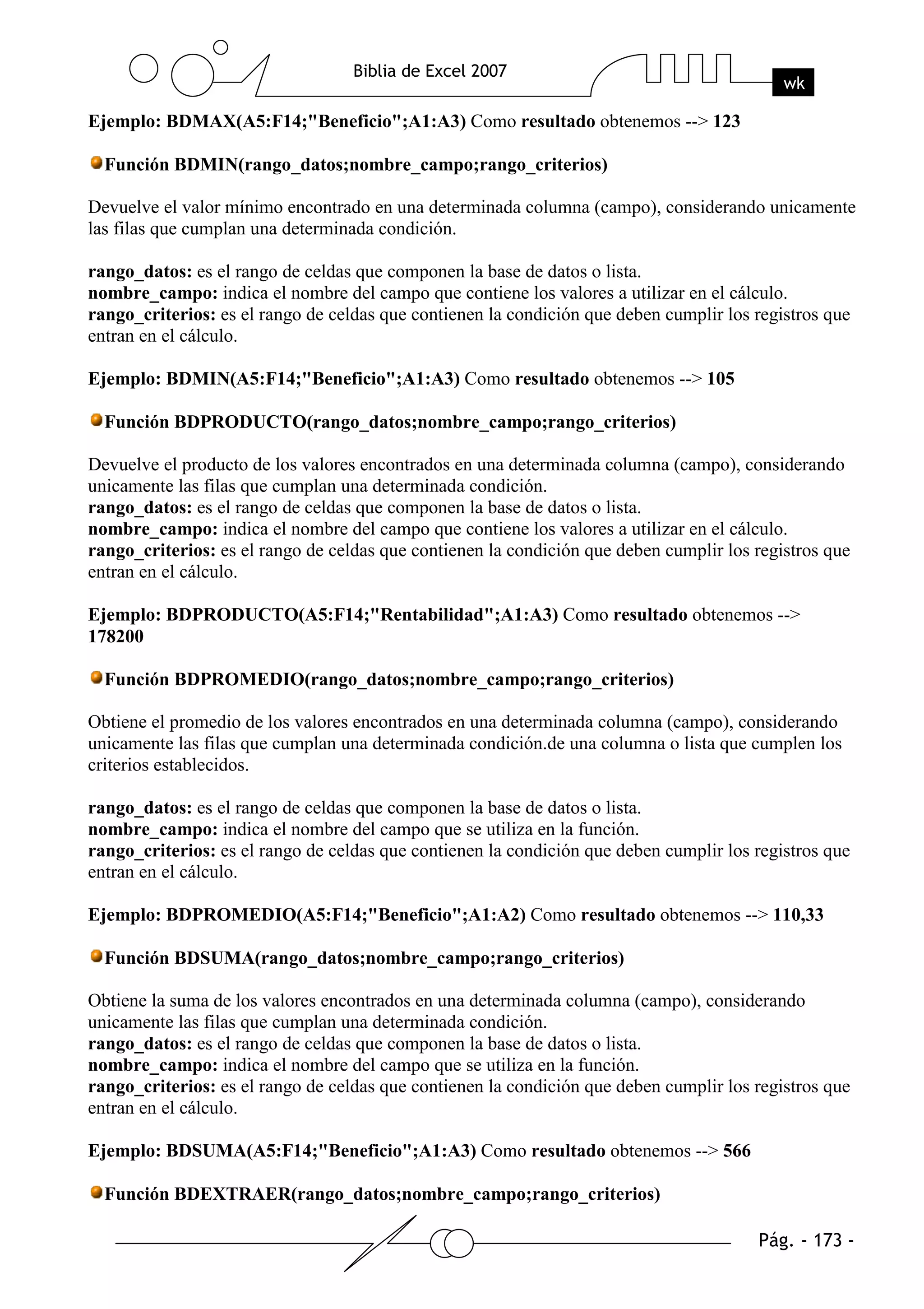 Ejemplo: BDMAX(A5:F14;"Beneficio";A1:A3) Como resultado obtenemos --> 123

  Función BDMIN(rango_datos;nombre_campo;rango_criterios)

Devuelve el valor mínimo encontrado en una determinada columna (campo), considerando unicamente
las filas que cumplan una determinada condición.

rango_datos: es el rango de celdas que componen la base de datos o lista.
nombre_campo: indica el nombre del campo que contiene los valores a utilizar en el cálculo.
rango_criterios: es el rango de celdas que contienen la condición que deben cumplir los registros que
entran en el cálculo.

Ejemplo: BDMIN(A5:F14;"Beneficio";A1:A3) Como resultado obtenemos --> 105

  Función BDPRODUCTO(rango_datos;nombre_campo;rango_criterios)

Devuelve el producto de los valores encontrados en una determinada columna (campo), considerando
unicamente las filas que cumplan una determinada condición.
rango_datos: es el rango de celdas que componen la base de datos o lista.
nombre_campo: indica el nombre del campo que contiene los valores a utilizar en el cálculo.
rango_criterios: es el rango de celdas que contienen la condición que deben cumplir los registros que
entran en el cálculo.

Ejemplo: BDPRODUCTO(A5:F14;"Rentabilidad";A1:A3) Como resultado obtenemos -->
178200

  Función BDPROMEDIO(rango_datos;nombre_campo;rango_criterios)

Obtiene el promedio de los valores encontrados en una determinada columna (campo), considerando
unicamente las filas que cumplan una determinada condición.de una columna o lista que cumplen los
criterios establecidos.

rango_datos: es el rango de celdas que componen la base de datos o lista.
nombre_campo: indica el nombre del campo que se utiliza en la función.
rango_criterios: es el rango de celdas que contienen la condición que deben cumplir los registros que
entran en el cálculo.

Ejemplo: BDPROMEDIO(A5:F14;"Beneficio";A1:A2) Como resultado obtenemos --> 110,33

  Función BDSUMA(rango_datos;nombre_campo;rango_criterios)

Obtiene la suma de los valores encontrados en una determinada columna (campo), considerando
unicamente las filas que cumplan una determinada condición.
rango_datos: es el rango de celdas que componen la base de datos o lista.
nombre_campo: indica el nombre del campo que se utiliza en la función.
rango_criterios: es el rango de celdas que contienen la condición que deben cumplir los registros que
entran en el cálculo.

Ejemplo: BDSUMA(A5:F14;"Beneficio";A1:A3) Como resultado obtenemos --> 566

  Función BDEXTRAER(rango_datos;nombre_campo;rango_criterios)
 
