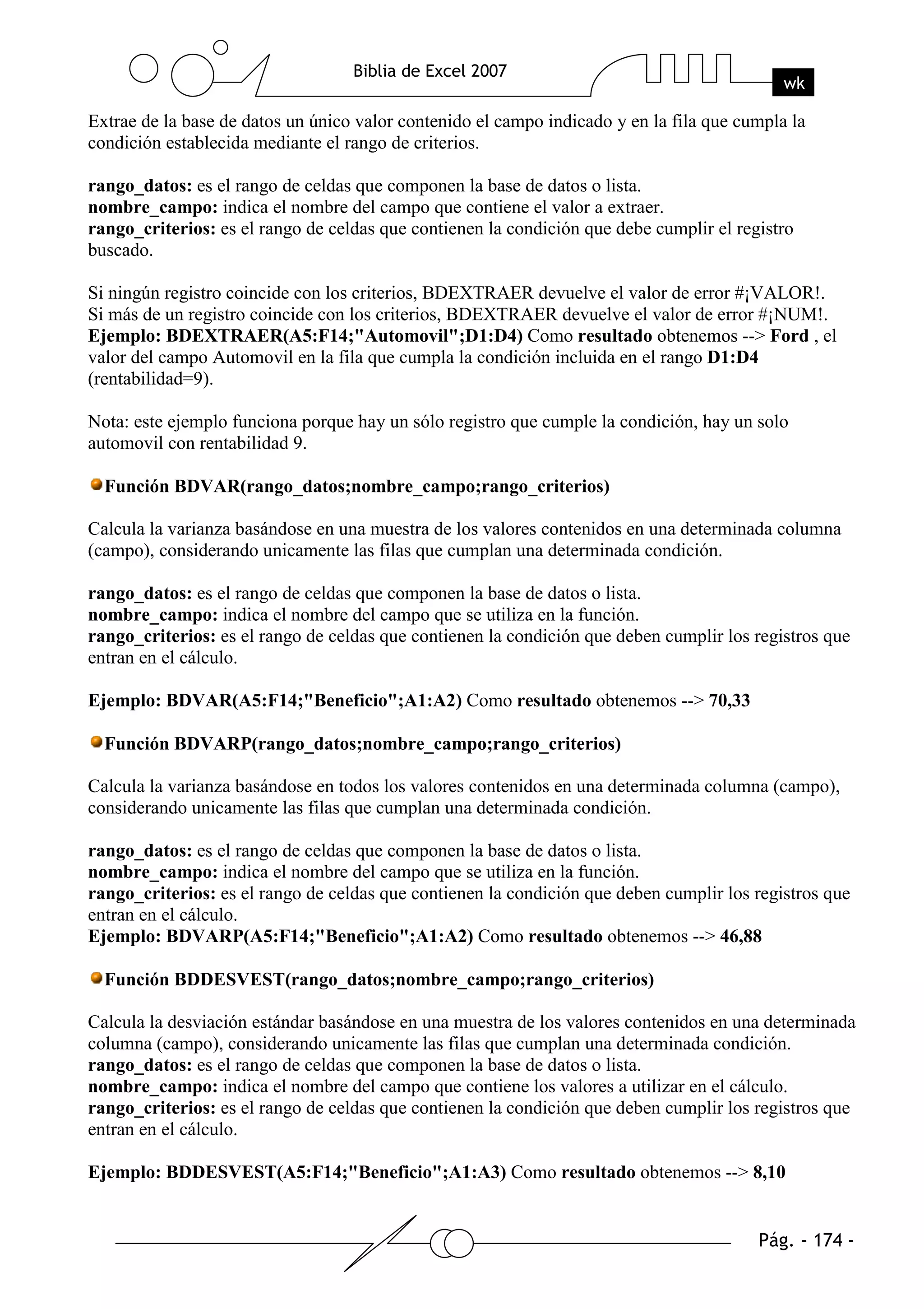 Extrae de la base de datos un único valor contenido el campo indicado y en la fila que cumpla la
condición establecida mediante el rango de criterios.

rango_datos: es el rango de celdas que componen la base de datos o lista.
nombre_campo: indica el nombre del campo que contiene el valor a extraer.
rango_criterios: es el rango de celdas que contienen la condición que debe cumplir el registro
buscado.

Si ningún registro coincide con los criterios, BDEXTRAER devuelve el valor de error #¡VALOR!.
Si más de un registro coincide con los criterios, BDEXTRAER devuelve el valor de error #¡NUM!.
Ejemplo: BDEXTRAER(A5:F14;"Automovil";D1:D4) Como resultado obtenemos --> Ford , el
valor del campo Automovil en la fila que cumpla la condición incluida en el rango D1:D4
(rentabilidad=9).

Nota: este ejemplo funciona porque hay un sólo registro que cumple la condición, hay un solo
automovil con rentabilidad 9.

  Función BDVAR(rango_datos;nombre_campo;rango_criterios)

Calcula la varianza basándose en una muestra de los valores contenidos en una determinada columna
(campo), considerando unicamente las filas que cumplan una determinada condición.

rango_datos: es el rango de celdas que componen la base de datos o lista.
nombre_campo: indica el nombre del campo que se utiliza en la función.
rango_criterios: es el rango de celdas que contienen la condición que deben cumplir los registros que
entran en el cálculo.

Ejemplo: BDVAR(A5:F14;"Beneficio";A1:A2) Como resultado obtenemos --> 70,33

  Función BDVARP(rango_datos;nombre_campo;rango_criterios)

Calcula la varianza basándose en todos los valores contenidos en una determinada columna (campo),
considerando unicamente las filas que cumplan una determinada condición.

rango_datos: es el rango de celdas que componen la base de datos o lista.
nombre_campo: indica el nombre del campo que se utiliza en la función.
rango_criterios: es el rango de celdas que contienen la condición que deben cumplir los registros que
entran en el cálculo.
Ejemplo: BDVARP(A5:F14;"Beneficio";A1:A2) Como resultado obtenemos --> 46,88

  Función BDDESVEST(rango_datos;nombre_campo;rango_criterios)

Calcula la desviación estándar basándose en una muestra de los valores contenidos en una determinada
columna (campo), considerando unicamente las filas que cumplan una determinada condición.
rango_datos: es el rango de celdas que componen la base de datos o lista.
nombre_campo: indica el nombre del campo que contiene los valores a utilizar en el cálculo.
rango_criterios: es el rango de celdas que contienen la condición que deben cumplir los registros que
entran en el cálculo.

Ejemplo: BDDESVEST(A5:F14;"Beneficio";A1:A3) Como resultado obtenemos --> 8,10
 