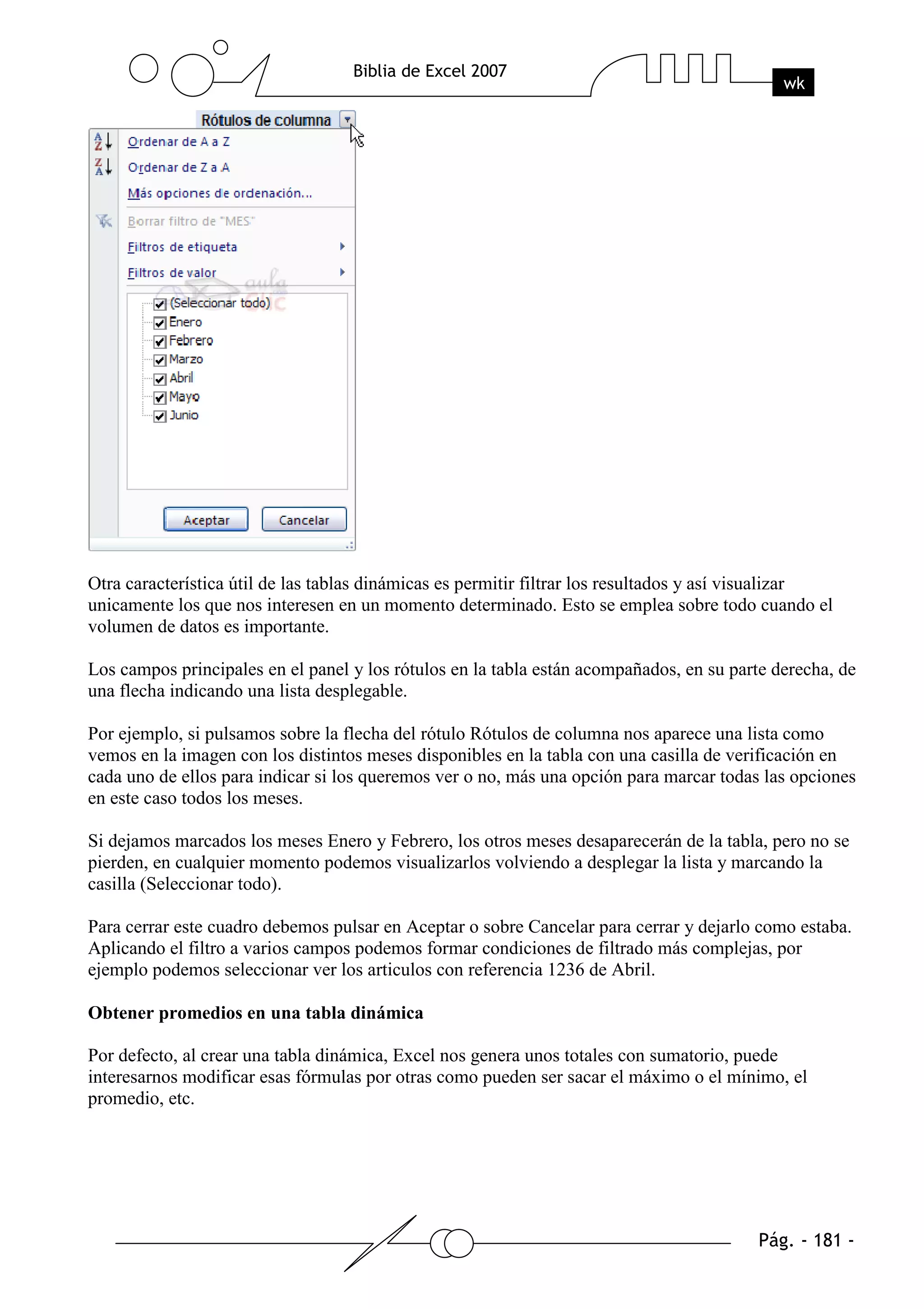 Otra característica útil de las tablas dinámicas es permitir filtrar los resultados y así visualizar
unicamente los que nos interesen en un momento determinado. Esto se emplea sobre todo cuando el
volumen de datos es importante.

Los campos principales en el panel y los rótulos en la tabla están acompañados, en su parte derecha, de
una flecha indicando una lista desplegable.

Por ejemplo, si pulsamos sobre la flecha del rótulo Rótulos de columna nos aparece una lista como
vemos en la imagen con los distintos meses disponibles en la tabla con una casilla de verificación en
cada uno de ellos para indicar si los queremos ver o no, más una opción para marcar todas las opciones
en este caso todos los meses.

Si dejamos marcados los meses Enero y Febrero, los otros meses desaparecerán de la tabla, pero no se
pierden, en cualquier momento podemos visualizarlos volviendo a desplegar la lista y marcando la
casilla (Seleccionar todo).

Para cerrar este cuadro debemos pulsar en Aceptar o sobre Cancelar para cerrar y dejarlo como estaba.
Aplicando el filtro a varios campos podemos formar condiciones de filtrado más complejas, por
ejemplo podemos seleccionar ver los articulos con referencia 1236 de Abril.

Obtener promedios en una tabla dinámica

Por defecto, al crear una tabla dinámica, Excel nos genera unos totales con sumatorio, puede
interesarnos modificar esas fórmulas por otras como pueden ser sacar el máximo o el mínimo, el
promedio, etc.
 