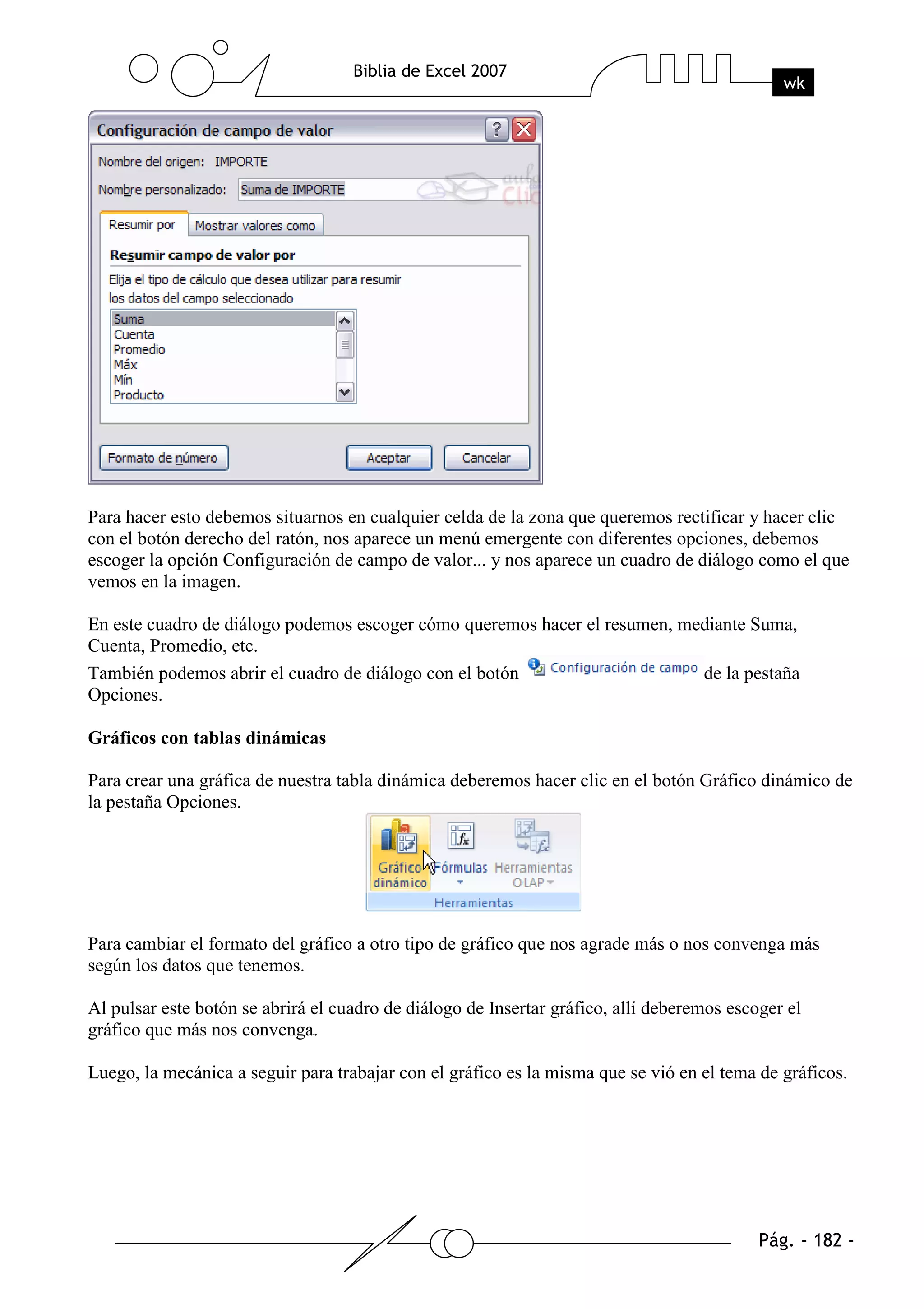 Para hacer esto debemos situarnos en cualquier celda de la zona que queremos rectificar y hacer clic
con el botón derecho del ratón, nos aparece un menú emergente con diferentes opciones, debemos
escoger la opción Configuración de campo de valor... y nos aparece un cuadro de diálogo como el que
vemos en la imagen.

En este cuadro de diálogo podemos escoger cómo queremos hacer el resumen, mediante Suma,
Cuenta, Promedio, etc.
También podemos abrir el cuadro de diálogo con el botón                     de la pestaña
Opciones.

Gráficos con tablas dinámicas

Para crear una gráfica de nuestra tabla dinámica deberemos hacer clic en el botón Gráfico dinámico de
la pestaña Opciones.




Para cambiar el formato del gráfico a otro tipo de gráfico que nos agrade más o nos convenga más
según los datos que tenemos.

Al pulsar este botón se abrirá el cuadro de diálogo de Insertar gráfico, allí deberemos escoger el
gráfico que más nos convenga.

Luego, la mecánica a seguir para trabajar con el gráfico es la misma que se vió en el tema de gráficos.
 