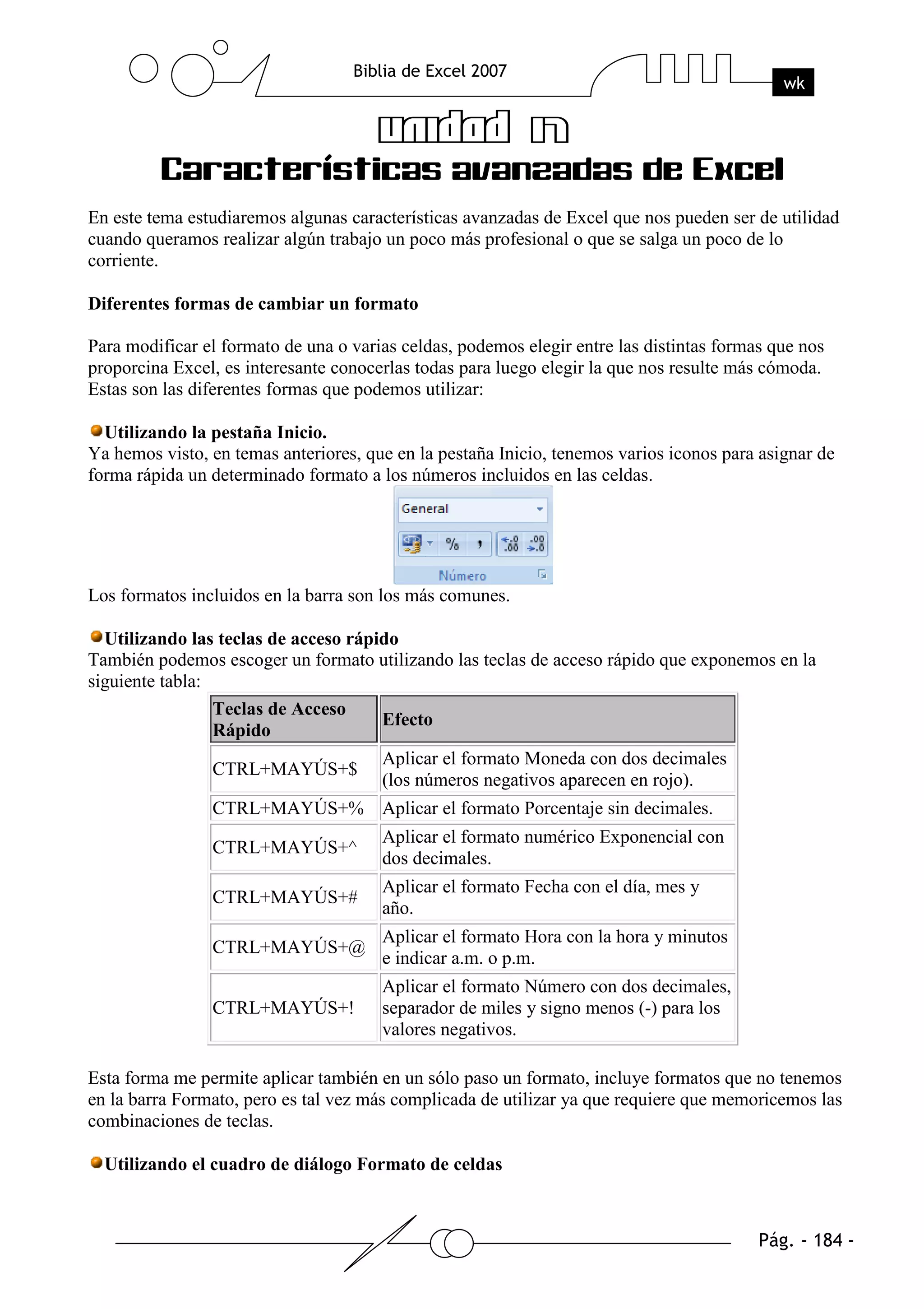 En este tema estudiaremos algunas características avanzadas de Excel que nos pueden ser de utilidad
cuando queramos realizar algún trabajo un poco más profesional o que se salga un poco de lo
corriente.

Diferentes formas de cambiar un formato

Para modificar el formato de una o varias celdas, podemos elegir entre las distintas formas que nos
proporcina Excel, es interesante conocerlas todas para luego elegir la que nos resulte más cómoda.
Estas son las diferentes formas que podemos utilizar:

  Utilizando la pestaña Inicio.
Ya hemos visto, en temas anteriores, que en la pestaña Inicio, tenemos varios iconos para asignar de
forma rápida un determinado formato a los números incluidos en las celdas.




Los formatos incluidos en la barra son los más comunes.

  Utilizando las teclas de acceso rápido
También podemos escoger un formato utilizando las teclas de acceso rápido que exponemos en la
siguiente tabla:
                 Teclas de Acceso
                                      Efecto
                 Rápido
                                       Aplicar el formato Moneda con dos decimales
                CTRL+MAYÚS+$
                                       (los números negativos aparecen en rojo).
                CTRL+MAYÚS+% Aplicar el formato Porcentaje sin decimales.
                                       Aplicar el formato numérico Exponencial con
                CTRL+MAYÚS+^
                                       dos decimales.
                                       Aplicar el formato Fecha con el día, mes y
                CTRL+MAYÚS+#
                                       año.
                                       Aplicar el formato Hora con la hora y minutos
                CTRL+MAYÚS+@
                                       e indicar a.m. o p.m.
                                       Aplicar el formato Número con dos decimales,
                CTRL+MAYÚS+!           separador de miles y signo menos (-) para los
                                       valores negativos.

Esta forma me permite aplicar también en un sólo paso un formato, incluye formatos que no tenemos
en la barra Formato, pero es tal vez más complicada de utilizar ya que requiere que memoricemos las
combinaciones de teclas.

  Utilizando el cuadro de diálogo Formato de celdas
 