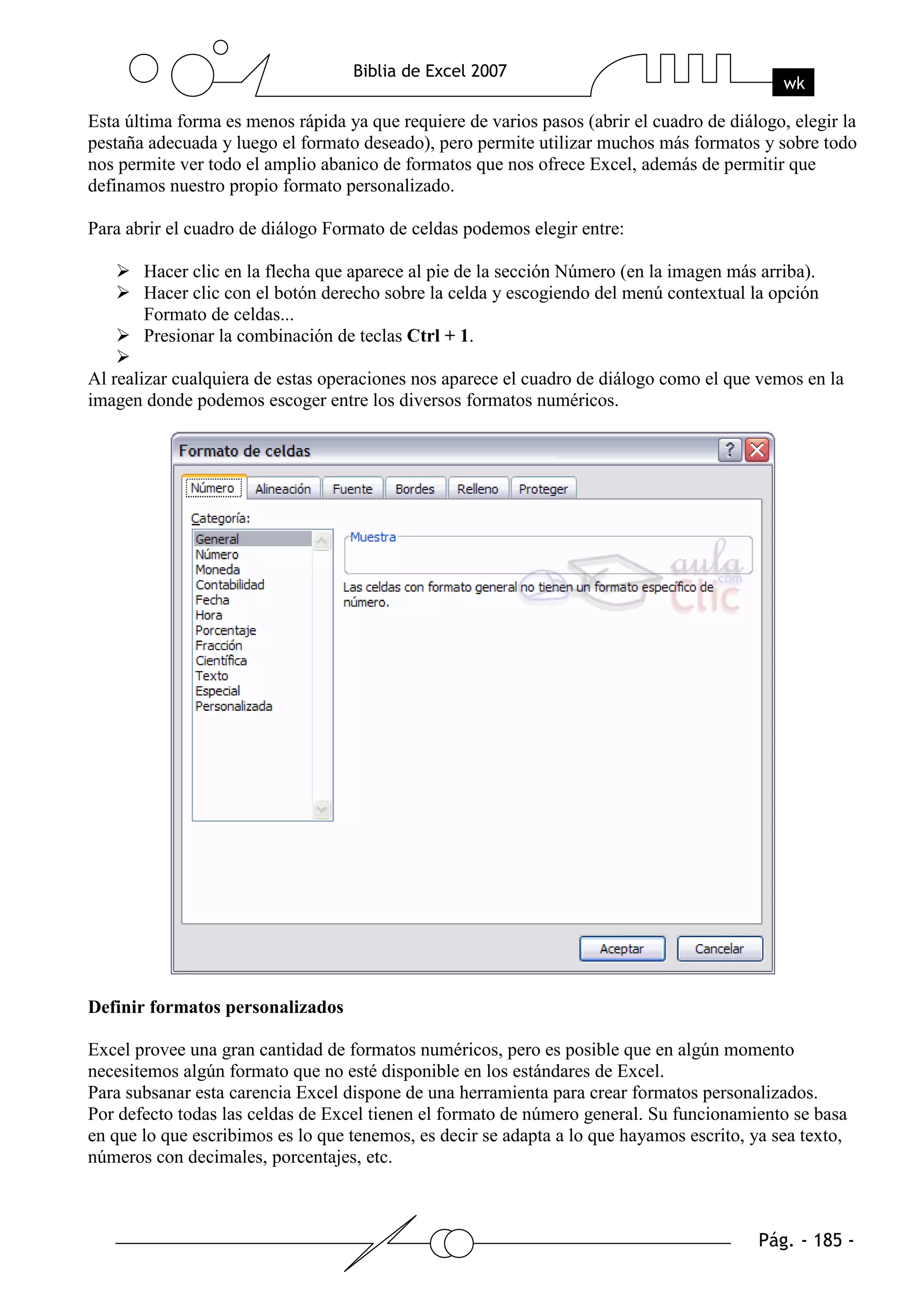 Esta última forma es menos rápida ya que requiere de varios pasos (abrir el cuadro de diálogo, elegir la
pestaña adecuada y luego el formato deseado), pero permite utilizar muchos más formatos y sobre todo
nos permite ver todo el amplio abanico de formatos que nos ofrece Excel, además de permitir que
definamos nuestro propio formato personalizado.

Para abrir el cuadro de diálogo Formato de celdas podemos elegir entre:

       Hacer clic en la flecha que aparece al pie de la sección Número (en la imagen más arriba).
       Hacer clic con el botón derecho sobre la celda y escogiendo del menú contextual la opción
       Formato de celdas...
       Presionar la combinación de teclas Ctrl + 1.

Al realizar cualquiera de estas operaciones nos aparece el cuadro de diálogo como el que vemos en la
imagen donde podemos escoger entre los diversos formatos numéricos.




Definir formatos personalizados

Excel provee una gran cantidad de formatos numéricos, pero es posible que en algún momento
necesitemos algún formato que no esté disponible en los estándares de Excel.
Para subsanar esta carencia Excel dispone de una herramienta para crear formatos personalizados.
Por defecto todas las celdas de Excel tienen el formato de número general. Su funcionamiento se basa
en que lo que escribimos es lo que tenemos, es decir se adapta a lo que hayamos escrito, ya sea texto,
números con decimales, porcentajes, etc.
 