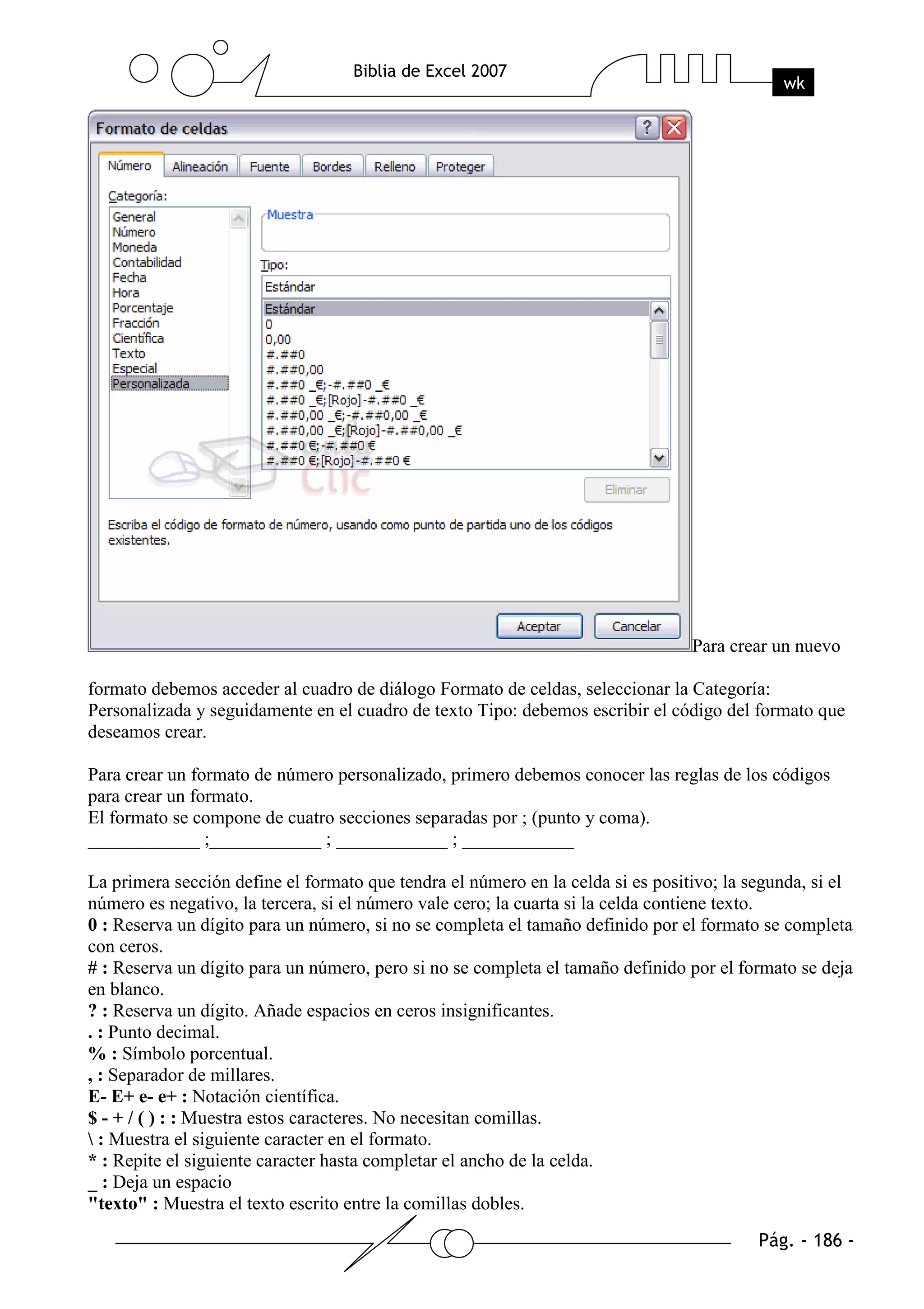 Para crear un nuevo

formato debemos acceder al cuadro de diálogo Formato de celdas, seleccionar la Categoría:
Personalizada y seguidamente en el cuadro de texto Tipo: debemos escribir el código del formato que
deseamos crear.

Para crear un formato de número personalizado, primero debemos conocer las reglas de los códigos
para crear un formato.
El formato se compone de cuatro secciones separadas por ; (punto y coma).
____________ ;____________ ; ____________ ; ____________

La primera sección define el formato que tendra el número en la celda si es positivo; la segunda, si el
número es negativo, la tercera, si el número vale cero; la cuarta si la celda contiene texto.
0 : Reserva un dígito para un número, si no se completa el tamaño definido por el formato se completa
con ceros.
# : Reserva un dígito para un número, pero si no se completa el tamaño definido por el formato se deja
en blanco.
? : Reserva un dígito. Añade espacios en ceros insignificantes.
. : Punto decimal.
% : Símbolo porcentual.
, : Separador de millares.
E- E+ e- e+ : Notación científica.
$ - + / ( ) : : Muestra estos caracteres. No necesitan comillas.
 : Muestra el siguiente caracter en el formato.
* : Repite el siguiente caracter hasta completar el ancho de la celda.
_ : Deja un espacio
"texto" : Muestra el texto escrito entre la comillas dobles.
 