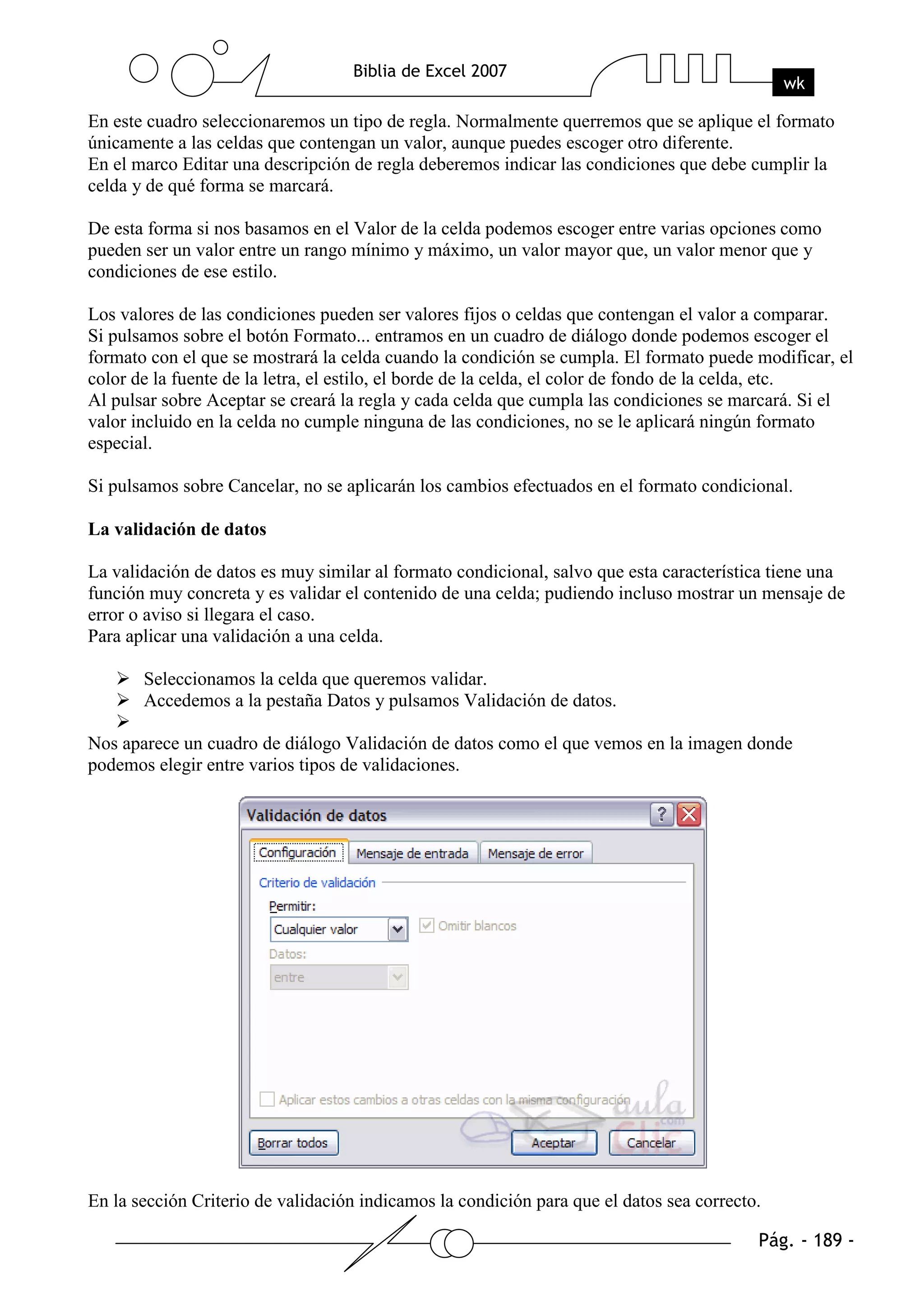En este cuadro seleccionaremos un tipo de regla. Normalmente querremos que se aplique el formato
únicamente a las celdas que contengan un valor, aunque puedes escoger otro diferente.
En el marco Editar una descripción de regla deberemos indicar las condiciones que debe cumplir la
celda y de qué forma se marcará.

De esta forma si nos basamos en el Valor de la celda podemos escoger entre varias opciones como
pueden ser un valor entre un rango mínimo y máximo, un valor mayor que, un valor menor que y
condiciones de ese estilo.

Los valores de las condiciones pueden ser valores fijos o celdas que contengan el valor a comparar.
Si pulsamos sobre el botón Formato... entramos en un cuadro de diálogo donde podemos escoger el
formato con el que se mostrará la celda cuando la condición se cumpla. El formato puede modificar, el
color de la fuente de la letra, el estilo, el borde de la celda, el color de fondo de la celda, etc.
Al pulsar sobre Aceptar se creará la regla y cada celda que cumpla las condiciones se marcará. Si el
valor incluido en la celda no cumple ninguna de las condiciones, no se le aplicará ningún formato
especial.

Si pulsamos sobre Cancelar, no se aplicarán los cambios efectuados en el formato condicional.

La validación de datos

La validación de datos es muy similar al formato condicional, salvo que esta característica tiene una
función muy concreta y es validar el contenido de una celda; pudiendo incluso mostrar un mensaje de
error o aviso si llegara el caso.
Para aplicar una validación a una celda.

       Seleccionamos la celda que queremos validar.
       Accedemos a la pestaña Datos y pulsamos Validación de datos.

Nos aparece un cuadro de diálogo Validación de datos como el que vemos en la imagen donde
podemos elegir entre varios tipos de validaciones.




En la sección Criterio de validación indicamos la condición para que el datos sea correcto.
 