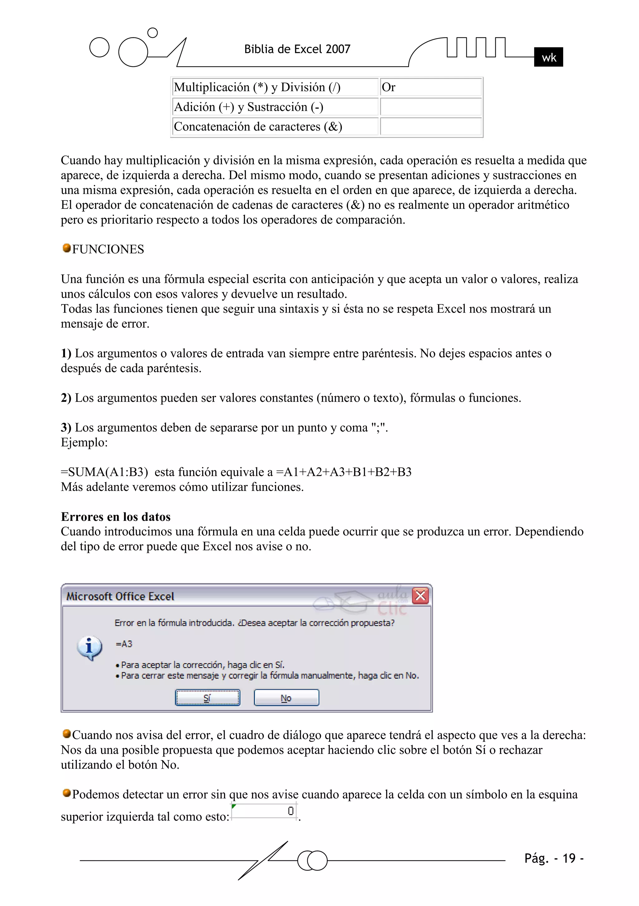 Multiplicación (*) y División (/)       Or
                      Adición (+) y Sustracción (-)
                      Concatenación de caracteres (&)

Cuando hay multiplicación y división en la misma expresión, cada operación es resuelta a medida que
aparece, de izquierda a derecha. Del mismo modo, cuando se presentan adiciones y sustracciones en
una misma expresión, cada operación es resuelta en el orden en que aparece, de izquierda a derecha.
El operador de concatenación de cadenas de caracteres (&) no es realmente un operador aritmético
pero es prioritario respecto a todos los operadores de comparación.

  FUNCIONES

Una función es una fórmula especial escrita con anticipación y que acepta un valor o valores, realiza
unos cálculos con esos valores y devuelve un resultado.
Todas las funciones tienen que seguir una sintaxis y si ésta no se respeta Excel nos mostrará un
mensaje de error.

1) Los argumentos o valores de entrada van siempre entre paréntesis. No dejes espacios antes o
después de cada paréntesis.

2) Los argumentos pueden ser valores constantes (número o texto), fórmulas o funciones.

3) Los argumentos deben de separarse por un punto y coma ";".
Ejemplo:

=SUMA(A1:B3) esta función equivale a =A1+A2+A3+B1+B2+B3
Más adelante veremos cómo utilizar funciones.

Errores en los datos
Cuando introducimos una fórmula en una celda puede ocurrir que se produzca un error. Dependiendo
del tipo de error puede que Excel nos avise o no.




  Cuando nos avisa del error, el cuadro de diálogo que aparece tendrá el aspecto que ves a la derecha:
Nos da una posible propuesta que podemos aceptar haciendo clic sobre el botón Sí o rechazar
utilizando el botón No.

  Podemos detectar un error sin que nos avise cuando aparece la celda con un símbolo en la esquina
superior izquierda tal como esto:             .
 