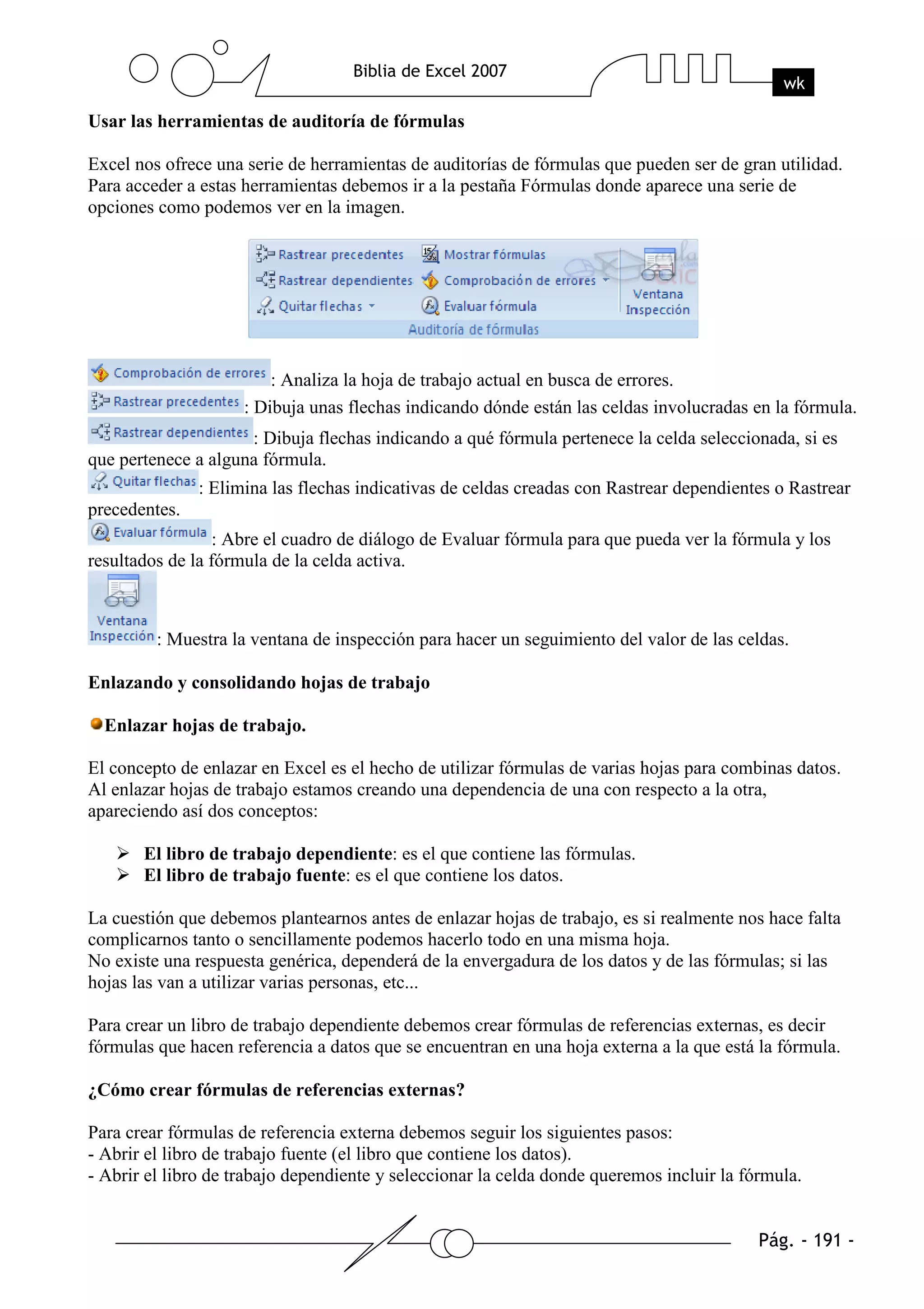 Usar las herramientas de auditoría de fórmulas

Excel nos ofrece una serie de herramientas de auditorías de fórmulas que pueden ser de gran utilidad.
Para acceder a estas herramientas debemos ir a la pestaña Fórmulas donde aparece una serie de
opciones como podemos ver en la imagen.




                         : Analiza la hoja de trabajo actual en busca de errores.
                     : Dibuja unas flechas indicando dónde están las celdas involucradas en la fórmula.
                     : Dibuja flechas indicando a qué fórmula pertenece la celda seleccionada, si es
que pertenece a alguna fórmula.
               : Elimina las flechas indicativas de celdas creadas con Rastrear dependientes o Rastrear
precedentes.
                  : Abre el cuadro de diálogo de Evaluar fórmula para que pueda ver la fórmula y los
resultados de la fórmula de la celda activa.



         : Muestra la ventana de inspección para hacer un seguimiento del valor de las celdas.

Enlazando y consolidando hojas de trabajo

  Enlazar hojas de trabajo.

El concepto de enlazar en Excel es el hecho de utilizar fórmulas de varias hojas para combinas datos.
Al enlazar hojas de trabajo estamos creando una dependencia de una con respecto a la otra,
apareciendo así dos conceptos:

       El libro de trabajo dependiente: es el que contiene las fórmulas.
       El libro de trabajo fuente: es el que contiene los datos.

La cuestión que debemos plantearnos antes de enlazar hojas de trabajo, es si realmente nos hace falta
complicarnos tanto o sencillamente podemos hacerlo todo en una misma hoja.
No existe una respuesta genérica, dependerá de la envergadura de los datos y de las fórmulas; si las
hojas las van a utilizar varias personas, etc...

Para crear un libro de trabajo dependiente debemos crear fórmulas de referencias externas, es decir
fórmulas que hacen referencia a datos que se encuentran en una hoja externa a la que está la fórmula.

¿Cómo crear fórmulas de referencias externas?

Para crear fórmulas de referencia externa debemos seguir los siguientes pasos:
- Abrir el libro de trabajo fuente (el libro que contiene los datos).
- Abrir el libro de trabajo dependiente y seleccionar la celda donde queremos incluir la fórmula.
 