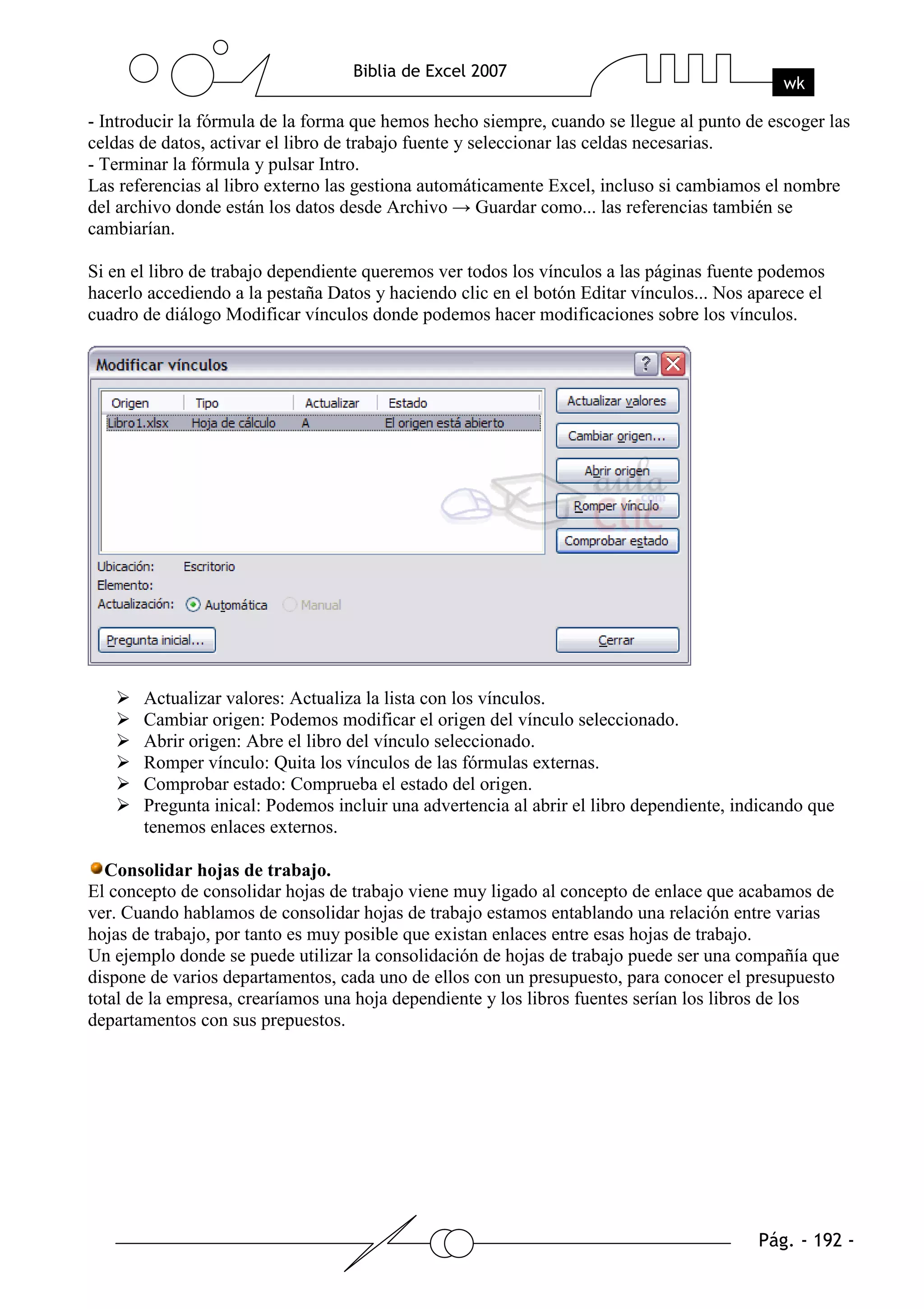 - Introducir la fórmula de la forma que hemos hecho siempre, cuando se llegue al punto de escoger las
celdas de datos, activar el libro de trabajo fuente y seleccionar las celdas necesarias.
- Terminar la fórmula y pulsar Intro.
Las referencias al libro externo las gestiona automáticamente Excel, incluso si cambiamos el nombre
del archivo donde están los datos desde Archivo → Guardar como... las referencias también se
cambiarían.

Si en el libro de trabajo dependiente queremos ver todos los vínculos a las páginas fuente podemos
hacerlo accediendo a la pestaña Datos y haciendo clic en el botón Editar vínculos... Nos aparece el
cuadro de diálogo Modificar vínculos donde podemos hacer modificaciones sobre los vínculos.




       Actualizar valores: Actualiza la lista con los vínculos.
       Cambiar origen: Podemos modificar el origen del vínculo seleccionado.
       Abrir origen: Abre el libro del vínculo seleccionado.
       Romper vínculo: Quita los vínculos de las fórmulas externas.
       Comprobar estado: Comprueba el estado del origen.
       Pregunta inical: Podemos incluir una advertencia al abrir el libro dependiente, indicando que
       tenemos enlaces externos.

  Consolidar hojas de trabajo.
El concepto de consolidar hojas de trabajo viene muy ligado al concepto de enlace que acabamos de
ver. Cuando hablamos de consolidar hojas de trabajo estamos entablando una relación entre varias
hojas de trabajo, por tanto es muy posible que existan enlaces entre esas hojas de trabajo.
Un ejemplo donde se puede utilizar la consolidación de hojas de trabajo puede ser una compañía que
dispone de varios departamentos, cada uno de ellos con un presupuesto, para conocer el presupuesto
total de la empresa, crearíamos una hoja dependiente y los libros fuentes serían los libros de los
departamentos con sus prepuestos.
 
