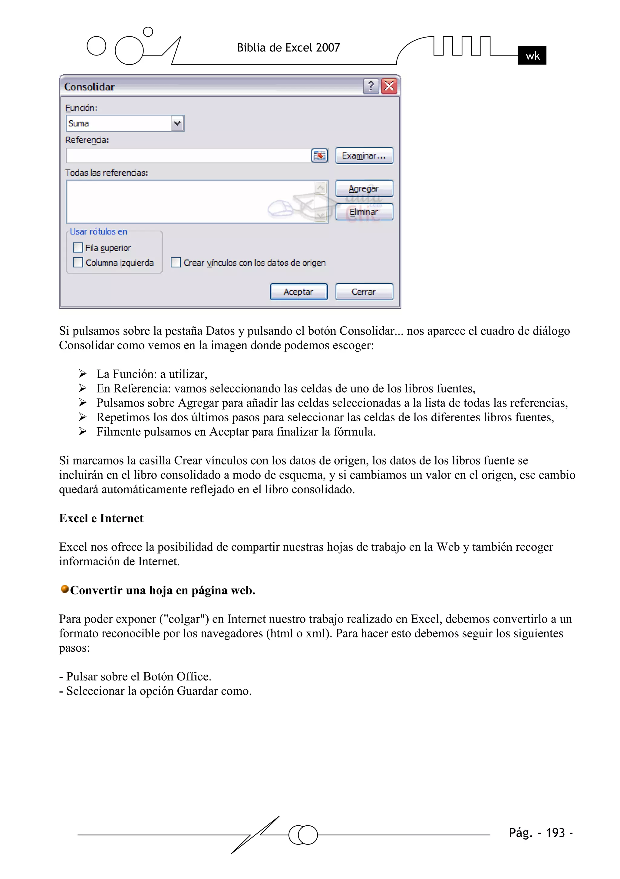 Si pulsamos sobre la pestaña Datos y pulsando el botón Consolidar... nos aparece el cuadro de diálogo
Consolidar como vemos en la imagen donde podemos escoger:

       La Función: a utilizar,
       En Referencia: vamos seleccionando las celdas de uno de los libros fuentes,
       Pulsamos sobre Agregar para añadir las celdas seleccionadas a la lista de todas las referencias,
       Repetimos los dos últimos pasos para seleccionar las celdas de los diferentes libros fuentes,
       Filmente pulsamos en Aceptar para finalizar la fórmula.

Si marcamos la casilla Crear vínculos con los datos de origen, los datos de los libros fuente se
incluirán en el libro consolidado a modo de esquema, y si cambiamos un valor en el origen, ese cambio
quedará automáticamente reflejado en el libro consolidado.

Excel e Internet

Excel nos ofrece la posibilidad de compartir nuestras hojas de trabajo en la Web y también recoger
información de Internet.

  Convertir una hoja en página web.

Para poder exponer ("colgar") en Internet nuestro trabajo realizado en Excel, debemos convertirlo a un
formato reconocible por los navegadores (html o xml). Para hacer esto debemos seguir los siguientes
pasos:

- Pulsar sobre el Botón Office.
- Seleccionar la opción Guardar como.
 
