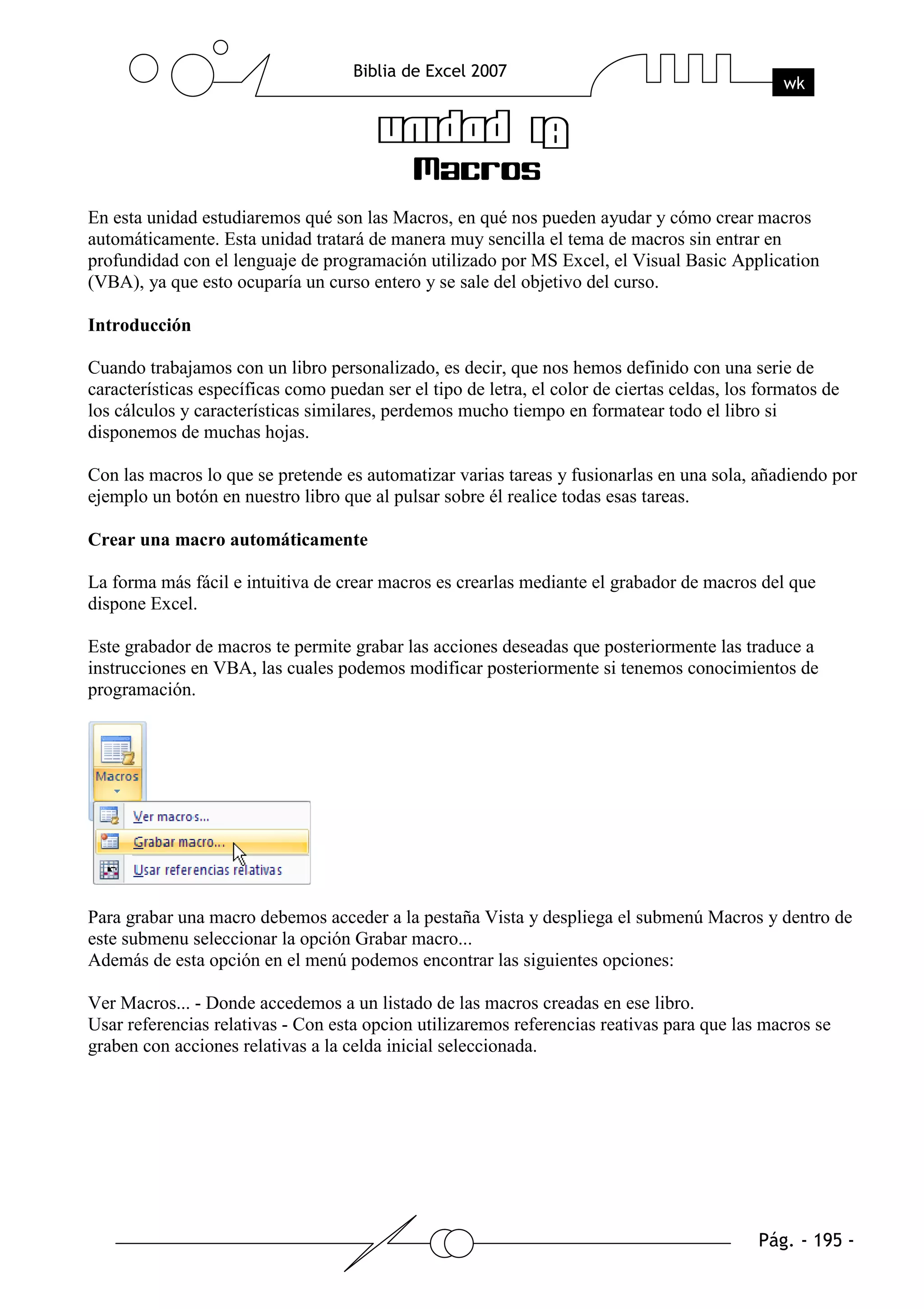 En esta unidad estudiaremos qué son las Macros, en qué nos pueden ayudar y cómo crear macros
automáticamente. Esta unidad tratará de manera muy sencilla el tema de macros sin entrar en
profundidad con el lenguaje de programación utilizado por MS Excel, el Visual Basic Application
(VBA), ya que esto ocuparía un curso entero y se sale del objetivo del curso.

Introducción

Cuando trabajamos con un libro personalizado, es decir, que nos hemos definido con una serie de
características específicas como puedan ser el tipo de letra, el color de ciertas celdas, los formatos de
los cálculos y características similares, perdemos mucho tiempo en formatear todo el libro si
disponemos de muchas hojas.

Con las macros lo que se pretende es automatizar varias tareas y fusionarlas en una sola, añadiendo por
ejemplo un botón en nuestro libro que al pulsar sobre él realice todas esas tareas.

Crear una macro automáticamente

La forma más fácil e intuitiva de crear macros es crearlas mediante el grabador de macros del que
dispone Excel.

Este grabador de macros te permite grabar las acciones deseadas que posteriormente las traduce a
instrucciones en VBA, las cuales podemos modificar posteriormente si tenemos conocimientos de
programación.




Para grabar una macro debemos acceder a la pestaña Vista y despliega el submenú Macros y dentro de
este submenu seleccionar la opción Grabar macro...
Además de esta opción en el menú podemos encontrar las siguientes opciones:

Ver Macros... - Donde accedemos a un listado de las macros creadas en ese libro.
Usar referencias relativas - Con esta opcion utilizaremos referencias reativas para que las macros se
graben con acciones relativas a la celda inicial seleccionada.
 