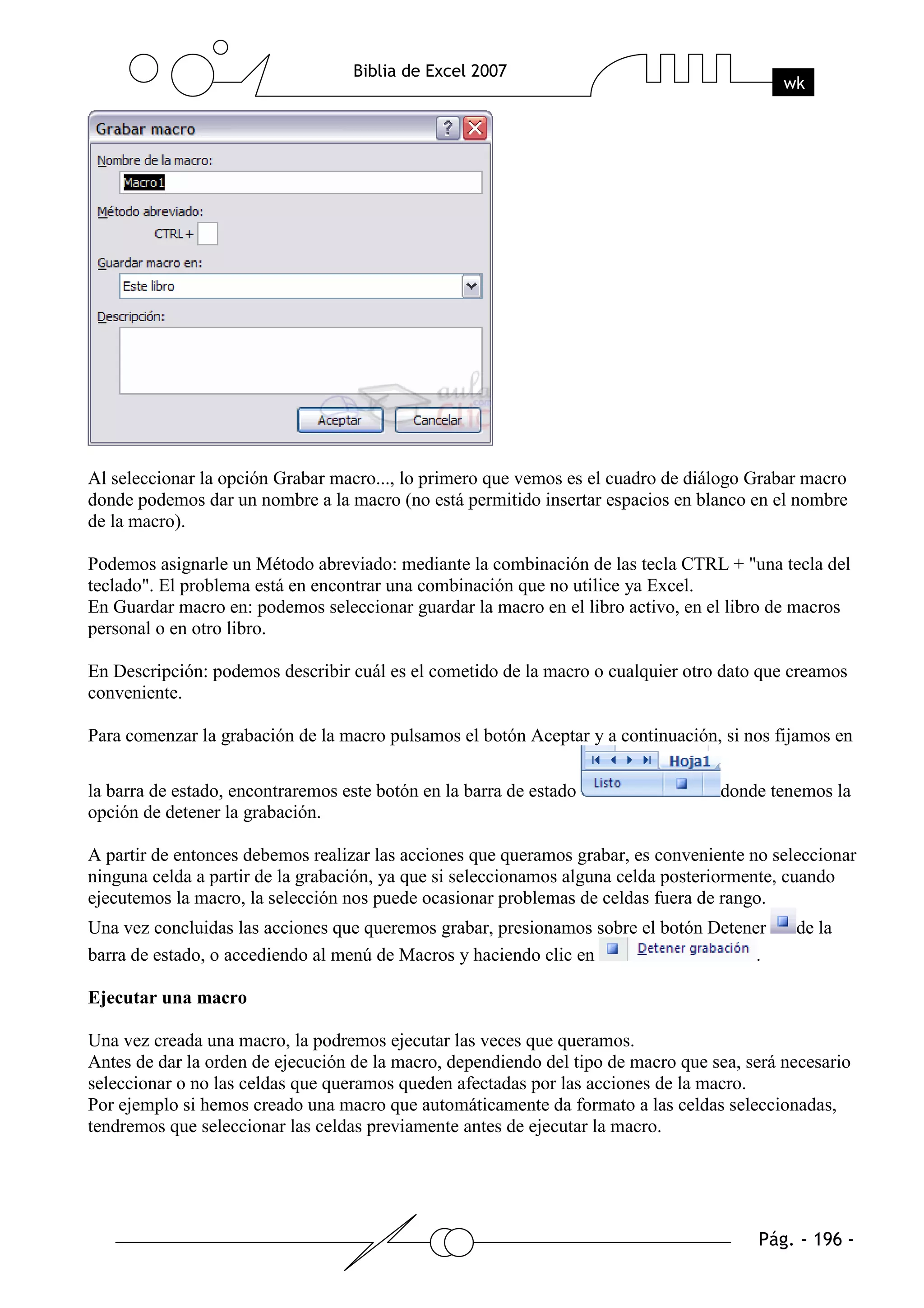 Al seleccionar la opción Grabar macro..., lo primero que vemos es el cuadro de diálogo Grabar macro
donde podemos dar un nombre a la macro (no está permitido insertar espacios en blanco en el nombre
de la macro).

Podemos asignarle un Método abreviado: mediante la combinación de las tecla CTRL + "una tecla del
teclado". El problema está en encontrar una combinación que no utilice ya Excel.
En Guardar macro en: podemos seleccionar guardar la macro en el libro activo, en el libro de macros
personal o en otro libro.

En Descripción: podemos describir cuál es el cometido de la macro o cualquier otro dato que creamos
conveniente.

Para comenzar la grabación de la macro pulsamos el botón Aceptar y a continuación, si nos fijamos en

la barra de estado, encontraremos este botón en la barra de estado                 donde tenemos la
opción de detener la grabación.

A partir de entonces debemos realizar las acciones que queramos grabar, es conveniente no seleccionar
ninguna celda a partir de la grabación, ya que si seleccionamos alguna celda posteriormente, cuando
ejecutemos la macro, la selección nos puede ocasionar problemas de celdas fuera de rango.
Una vez concluidas las acciones que queremos grabar, presionamos sobre el botón Detener      de la
barra de estado, o accediendo al menú de Macros y haciendo clic en                    .

Ejecutar una macro

Una vez creada una macro, la podremos ejecutar las veces que queramos.
Antes de dar la orden de ejecución de la macro, dependiendo del tipo de macro que sea, será necesario
seleccionar o no las celdas que queramos queden afectadas por las acciones de la macro.
Por ejemplo si hemos creado una macro que automáticamente da formato a las celdas seleccionadas,
tendremos que seleccionar las celdas previamente antes de ejecutar la macro.
 