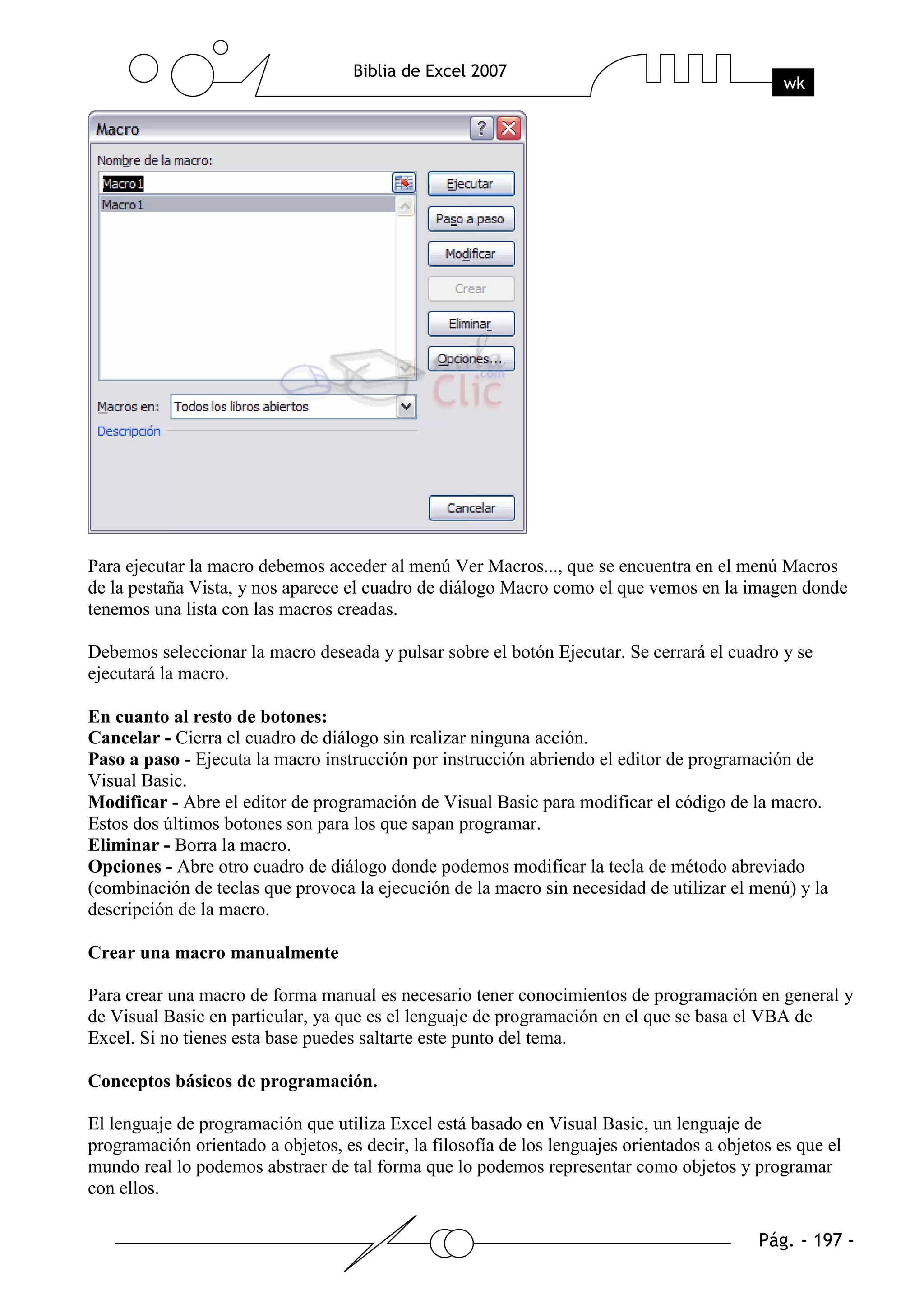 Para ejecutar la macro debemos acceder al menú Ver Macros..., que se encuentra en el menú Macros
de la pestaña Vista, y nos aparece el cuadro de diálogo Macro como el que vemos en la imagen donde
tenemos una lista con las macros creadas.

Debemos seleccionar la macro deseada y pulsar sobre el botón Ejecutar. Se cerrará el cuadro y se
ejecutará la macro.

En cuanto al resto de botones:
Cancelar - Cierra el cuadro de diálogo sin realizar ninguna acción.
Paso a paso - Ejecuta la macro instrucción por instrucción abriendo el editor de programación de
Visual Basic.
Modificar - Abre el editor de programación de Visual Basic para modificar el código de la macro.
Estos dos últimos botones son para los que sapan programar.
Eliminar - Borra la macro.
Opciones - Abre otro cuadro de diálogo donde podemos modificar la tecla de método abreviado
(combinación de teclas que provoca la ejecución de la macro sin necesidad de utilizar el menú) y la
descripción de la macro.

Crear una macro manualmente

Para crear una macro de forma manual es necesario tener conocimientos de programación en general y
de Visual Basic en particular, ya que es el lenguaje de programación en el que se basa el VBA de
Excel. Si no tienes esta base puedes saltarte este punto del tema.

Conceptos básicos de programación.

El lenguaje de programación que utiliza Excel está basado en Visual Basic, un lenguaje de
programación orientado a objetos, es decir, la filosofía de los lenguajes orientados a objetos es que el
mundo real lo podemos abstraer de tal forma que lo podemos representar como objetos y programar
con ellos.
 