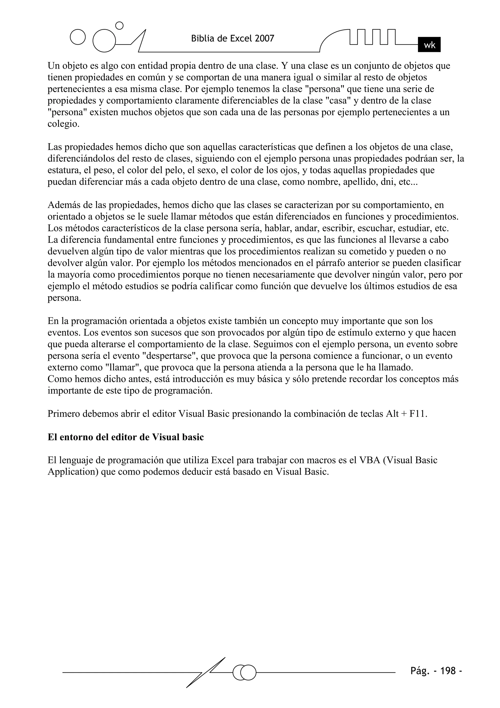 Un objeto es algo con entidad propia dentro de una clase. Y una clase es un conjunto de objetos que
tienen propiedades en común y se comportan de una manera igual o similar al resto de objetos
pertenecientes a esa misma clase. Por ejemplo tenemos la clase "persona" que tiene una serie de
propiedades y comportamiento claramente diferenciables de la clase "casa" y dentro de la clase
"persona" existen muchos objetos que son cada una de las personas por ejemplo pertenecientes a un
colegio.

Las propiedades hemos dicho que son aquellas características que definen a los objetos de una clase,
diferenciándolos del resto de clases, siguiendo con el ejemplo persona unas propiedades podráan ser, la
estatura, el peso, el color del pelo, el sexo, el color de los ojos, y todas aquellas propiedades que
puedan diferenciar más a cada objeto dentro de una clase, como nombre, apellido, dni, etc...

Además de las propiedades, hemos dicho que las clases se caracterizan por su comportamiento, en
orientado a objetos se le suele llamar métodos que están diferenciados en funciones y procedimientos.
Los métodos característicos de la clase persona sería, hablar, andar, escribir, escuchar, estudiar, etc.
La diferencia fundamental entre funciones y procedimientos, es que las funciones al llevarse a cabo
devuelven algún tipo de valor mientras que los procedimientos realizan su cometido y pueden o no
devolver algún valor. Por ejemplo los métodos mencionados en el párrafo anterior se pueden clasificar
la mayoría como procedimientos porque no tienen necesariamente que devolver ningún valor, pero por
ejemplo el método estudios se podría calificar como función que devuelve los últimos estudios de esa
persona.

En la programación orientada a objetos existe también un concepto muy importante que son los
eventos. Los eventos son sucesos que son provocados por algún tipo de estímulo externo y que hacen
que pueda alterarse el comportamiento de la clase. Seguimos con el ejemplo persona, un evento sobre
persona sería el evento "despertarse", que provoca que la persona comience a funcionar, o un evento
externo como "llamar", que provoca que la persona atienda a la persona que le ha llamado.
Como hemos dicho antes, está introducción es muy básica y sólo pretende recordar los conceptos más
importante de este tipo de programación.

Primero debemos abrir el editor Visual Basic presionando la combinación de teclas Alt + F11.

El entorno del editor de Visual basic

El lenguaje de programación que utiliza Excel para trabajar con macros es el VBA (Visual Basic
Application) que como podemos deducir está basado en Visual Basic.
 