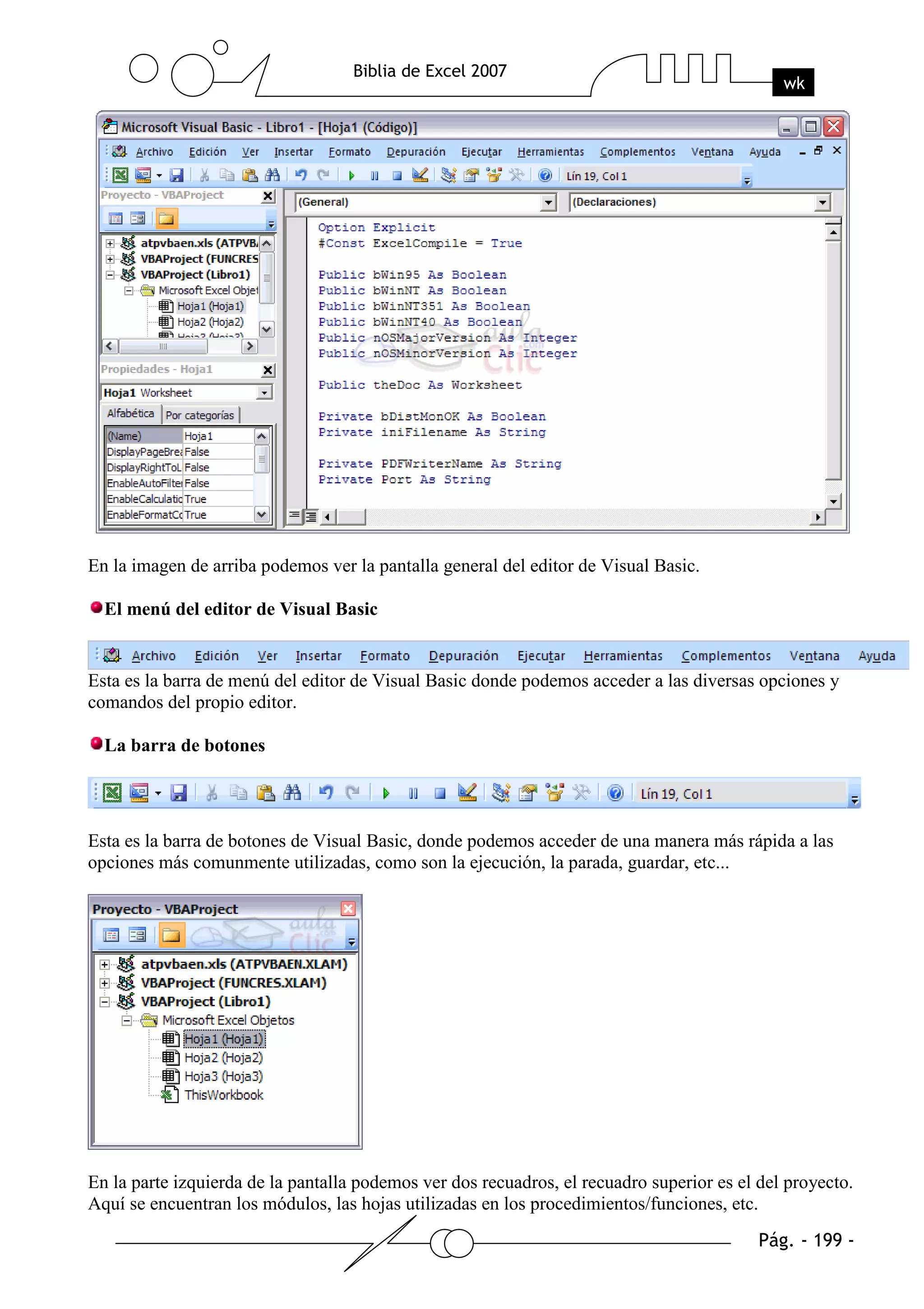 En la imagen de arriba podemos ver la pantalla general del editor de Visual Basic.

  El menú del editor de Visual Basic


Esta es la barra de menú del editor de Visual Basic donde podemos acceder a las diversas opciones y
comandos del propio editor.

  La barra de botones




Esta es la barra de botones de Visual Basic, donde podemos acceder de una manera más rápida a las
opciones más comunmente utilizadas, como son la ejecución, la parada, guardar, etc...




En la parte izquierda de la pantalla podemos ver dos recuadros, el recuadro superior es el del proyecto.
Aquí se encuentran los módulos, las hojas utilizadas en los procedimientos/funciones, etc.
 