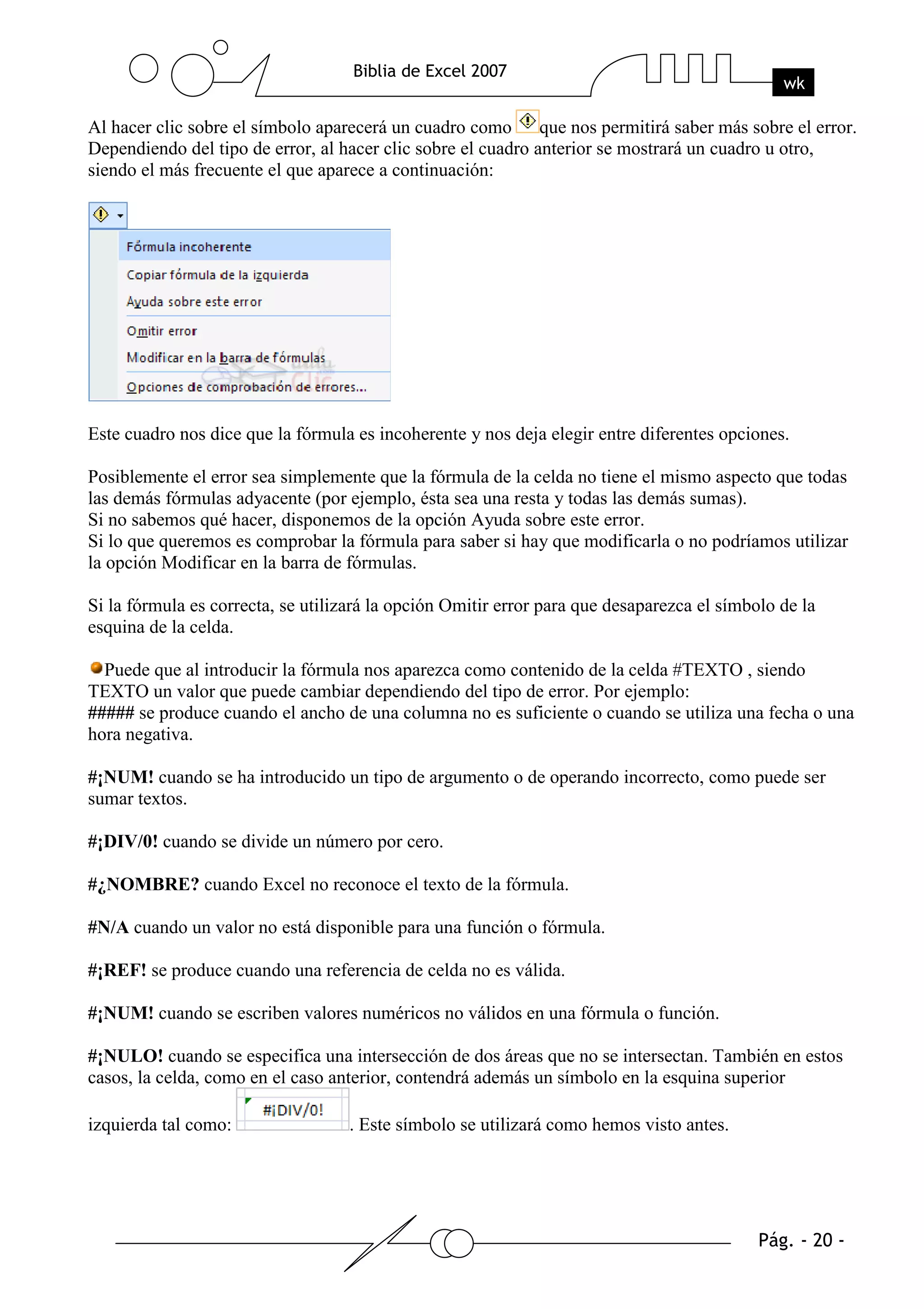 Al hacer clic sobre el símbolo aparecerá un cuadro como que nos permitirá saber más sobre el error.
Dependiendo del tipo de error, al hacer clic sobre el cuadro anterior se mostrará un cuadro u otro,
siendo el más frecuente el que aparece a continuación:




Este cuadro nos dice que la fórmula es incoherente y nos deja elegir entre diferentes opciones.

Posiblemente el error sea simplemente que la fórmula de la celda no tiene el mismo aspecto que todas
las demás fórmulas adyacente (por ejemplo, ésta sea una resta y todas las demás sumas).
Si no sabemos qué hacer, disponemos de la opción Ayuda sobre este error.
Si lo que queremos es comprobar la fórmula para saber si hay que modificarla o no podríamos utilizar
la opción Modificar en la barra de fórmulas.

Si la fórmula es correcta, se utilizará la opción Omitir error para que desaparezca el símbolo de la
esquina de la celda.

  Puede que al introducir la fórmula nos aparezca como contenido de la celda #TEXTO , siendo
TEXTO un valor que puede cambiar dependiendo del tipo de error. Por ejemplo:
##### se produce cuando el ancho de una columna no es suficiente o cuando se utiliza una fecha o una
hora negativa.

#¡NUM! cuando se ha introducido un tipo de argumento o de operando incorrecto, como puede ser
sumar textos.

#¡DIV/0! cuando se divide un número por cero.

#¿NOMBRE? cuando Excel no reconoce el texto de la fórmula.

#N/A cuando un valor no está disponible para una función o fórmula.

#¡REF! se produce cuando una referencia de celda no es válida.

#¡NUM! cuando se escriben valores numéricos no válidos en una fórmula o función.

#¡NULO! cuando se especifica una intersección de dos áreas que no se intersectan. También en estos
casos, la celda, como en el caso anterior, contendrá además un símbolo en la esquina superior

izquierda tal como:                . Este símbolo se utilizará como hemos visto antes.
 