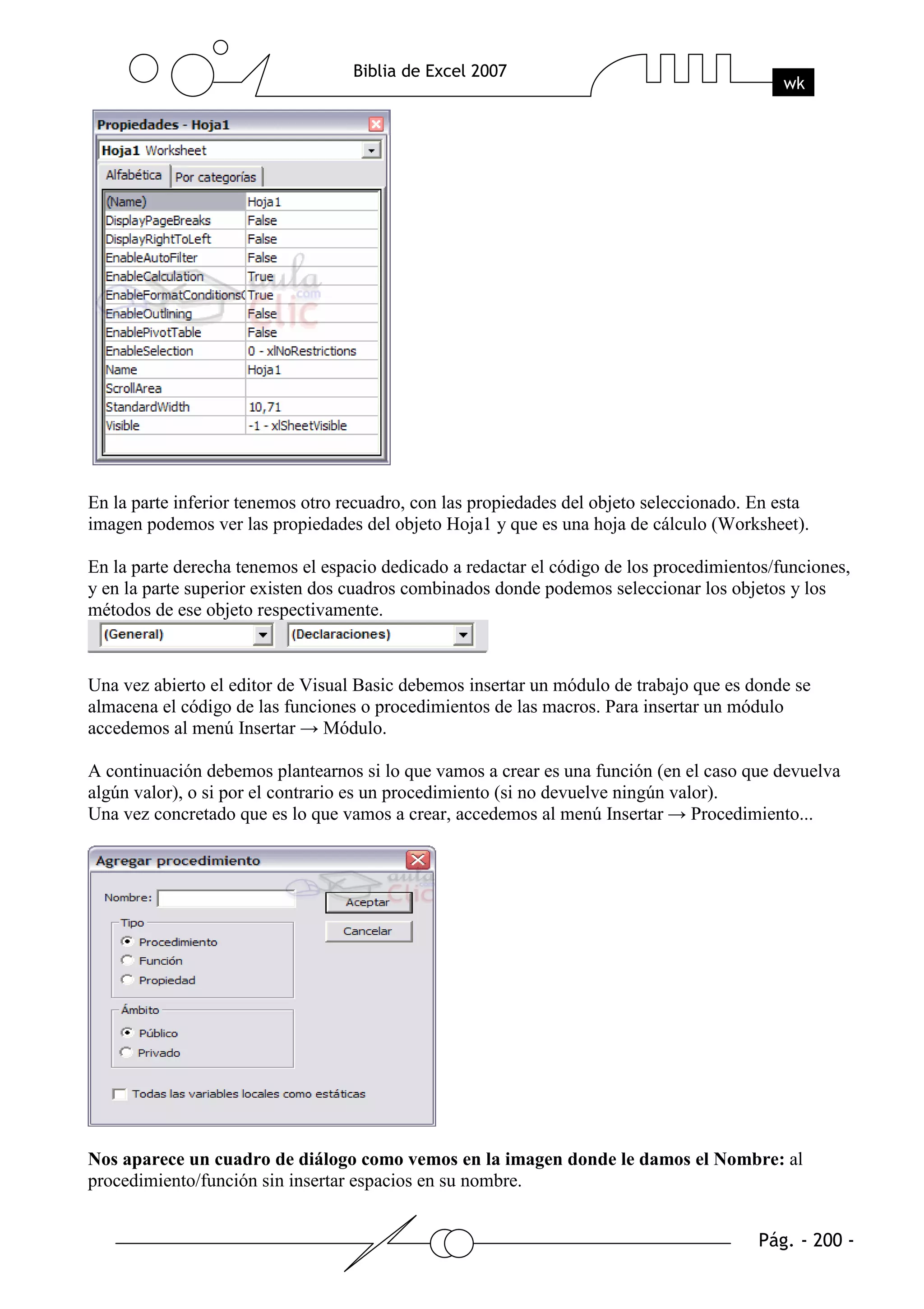 En la parte inferior tenemos otro recuadro, con las propiedades del objeto seleccionado. En esta
imagen podemos ver las propiedades del objeto Hoja1 y que es una hoja de cálculo (Worksheet).

En la parte derecha tenemos el espacio dedicado a redactar el código de los procedimientos/funciones,
y en la parte superior existen dos cuadros combinados donde podemos seleccionar los objetos y los
métodos de ese objeto respectivamente.



Una vez abierto el editor de Visual Basic debemos insertar un módulo de trabajo que es donde se
almacena el código de las funciones o procedimientos de las macros. Para insertar un módulo
accedemos al menú Insertar → Módulo.

A continuación debemos plantearnos si lo que vamos a crear es una función (en el caso que devuelva
algún valor), o si por el contrario es un procedimiento (si no devuelve ningún valor).
Una vez concretado que es lo que vamos a crear, accedemos al menú Insertar → Procedimiento...




Nos aparece un cuadro de diálogo como vemos en la imagen donde le damos el Nombre: al
procedimiento/función sin insertar espacios en su nombre.
 