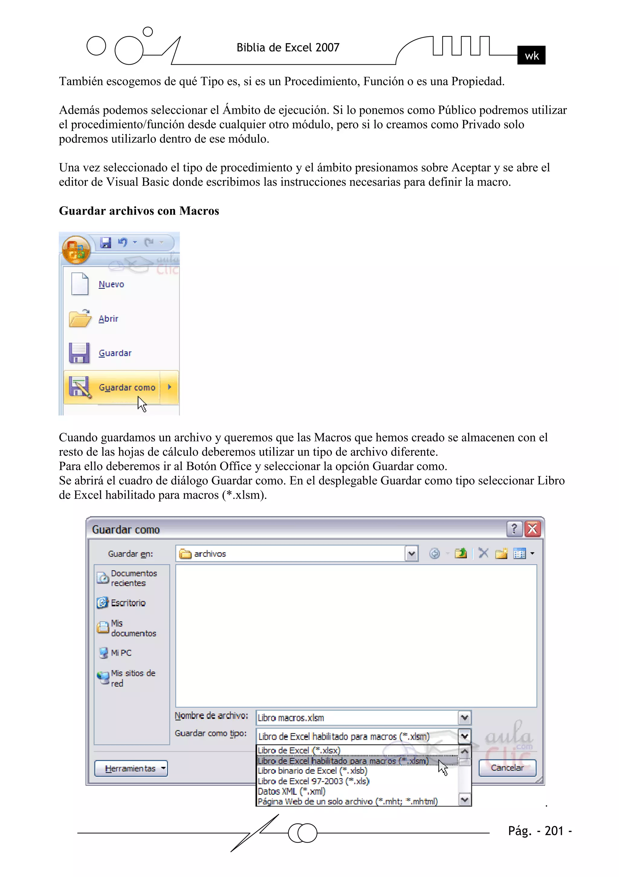 También escogemos de qué Tipo es, si es un Procedimiento, Función o es una Propiedad.

Además podemos seleccionar el Ámbito de ejecución. Si lo ponemos como Público podremos utilizar
el procedimiento/función desde cualquier otro módulo, pero si lo creamos como Privado solo
podremos utilizarlo dentro de ese módulo.

Una vez seleccionado el tipo de procedimiento y el ámbito presionamos sobre Aceptar y se abre el
editor de Visual Basic donde escribimos las instrucciones necesarias para definir la macro.

Guardar archivos con Macros




Cuando guardamos un archivo y queremos que las Macros que hemos creado se almacenen con el
resto de las hojas de cálculo deberemos utilizar un tipo de archivo diferente.
Para ello deberemos ir al Botón Office y seleccionar la opción Guardar como.
Se abrirá el cuadro de diálogo Guardar como. En el desplegable Guardar como tipo seleccionar Libro
de Excel habilitado para macros (*.xlsm).




                                                                                              .
 