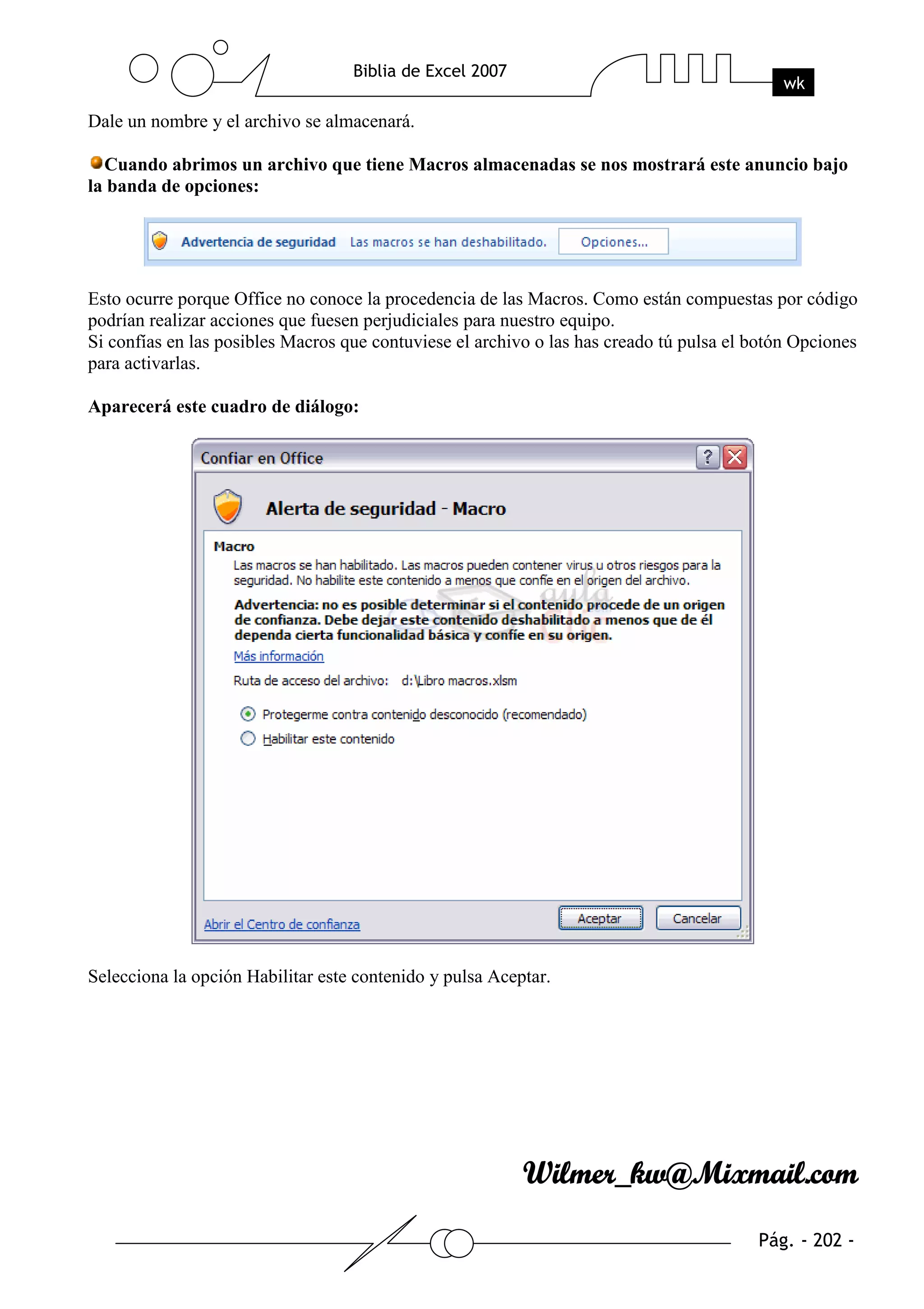 Dale un nombre y el archivo se almacenará.

  Cuando abrimos un archivo que tiene Macros almacenadas se nos mostrará este anuncio bajo
la banda de opciones:




Esto ocurre porque Office no conoce la procedencia de las Macros. Como están compuestas por código
podrían realizar acciones que fuesen perjudiciales para nuestro equipo.
Si confías en las posibles Macros que contuviese el archivo o las has creado tú pulsa el botón Opciones
para activarlas.

Aparecerá este cuadro de diálogo:




Selecciona la opción Habilitar este contenido y pulsa Aceptar.
 