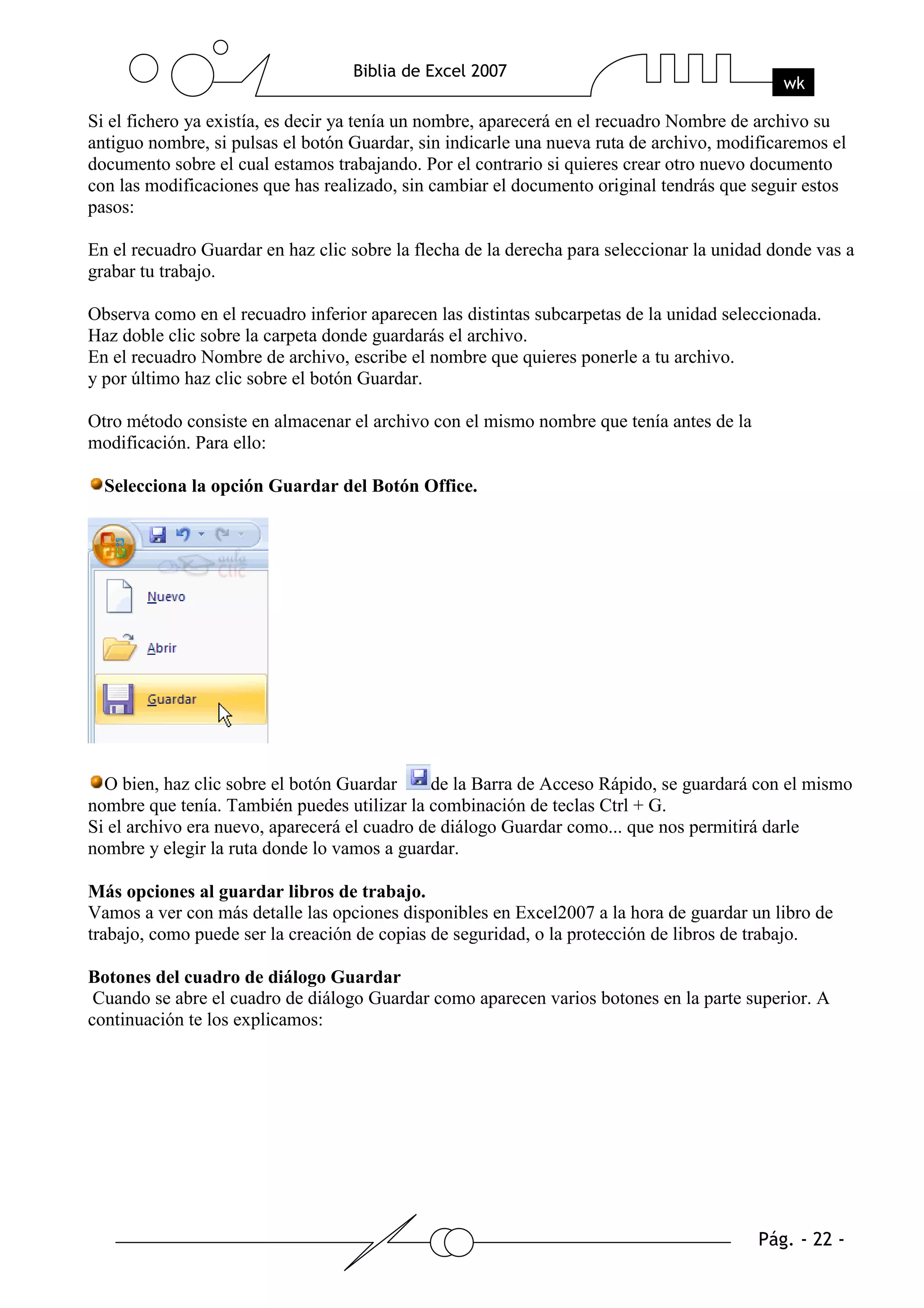 Si el fichero ya existía, es decir ya tenía un nombre, aparecerá en el recuadro Nombre de archivo su
antiguo nombre, si pulsas el botón Guardar, sin indicarle una nueva ruta de archivo, modificaremos el
documento sobre el cual estamos trabajando. Por el contrario si quieres crear otro nuevo documento
con las modificaciones que has realizado, sin cambiar el documento original tendrás que seguir estos
pasos:

En el recuadro Guardar en haz clic sobre la flecha de la derecha para seleccionar la unidad donde vas a
grabar tu trabajo.

Observa como en el recuadro inferior aparecen las distintas subcarpetas de la unidad seleccionada.
Haz doble clic sobre la carpeta donde guardarás el archivo.
En el recuadro Nombre de archivo, escribe el nombre que quieres ponerle a tu archivo.
y por último haz clic sobre el botón Guardar.

Otro método consiste en almacenar el archivo con el mismo nombre que tenía antes de la
modificación. Para ello:

  Selecciona la opción Guardar del Botón Office.




  O bien, haz clic sobre el botón Guardar     de la Barra de Acceso Rápido, se guardará con el mismo
nombre que tenía. También puedes utilizar la combinación de teclas Ctrl + G.
Si el archivo era nuevo, aparecerá el cuadro de diálogo Guardar como... que nos permitirá darle
nombre y elegir la ruta donde lo vamos a guardar.

Más opciones al guardar libros de trabajo.
Vamos a ver con más detalle las opciones disponibles en Excel2007 a la hora de guardar un libro de
trabajo, como puede ser la creación de copias de seguridad, o la protección de libros de trabajo.

Botones del cuadro de diálogo Guardar
 Cuando se abre el cuadro de diálogo Guardar como aparecen varios botones en la parte superior. A
continuación te los explicamos:
 
