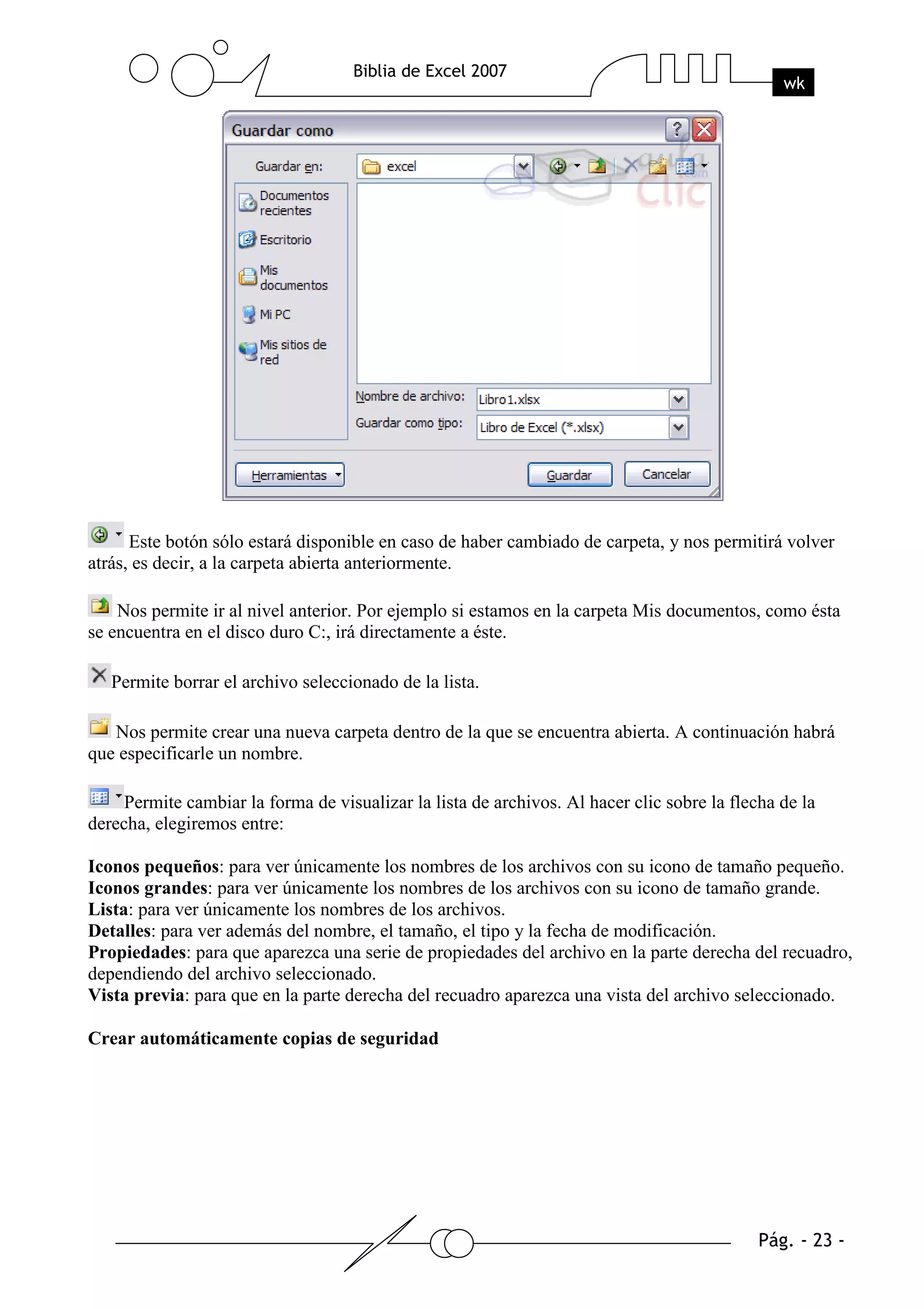 Este botón sólo estará disponible en caso de haber cambiado de carpeta, y nos permitirá volver
atrás, es decir, a la carpeta abierta anteriormente.

    Nos permite ir al nivel anterior. Por ejemplo si estamos en la carpeta Mis documentos, como ésta
se encuentra en el disco duro C:, irá directamente a éste.

   Permite borrar el archivo seleccionado de la lista.

   Nos permite crear una nueva carpeta dentro de la que se encuentra abierta. A continuación habrá
que especificarle un nombre.

     Permite cambiar la forma de visualizar la lista de archivos. Al hacer clic sobre la flecha de la
derecha, elegiremos entre:

Iconos pequeños: para ver únicamente los nombres de los archivos con su icono de tamaño pequeño.
Iconos grandes: para ver únicamente los nombres de los archivos con su icono de tamaño grande.
Lista: para ver únicamente los nombres de los archivos.
Detalles: para ver además del nombre, el tamaño, el tipo y la fecha de modificación.
Propiedades: para que aparezca una serie de propiedades del archivo en la parte derecha del recuadro,
dependiendo del archivo seleccionado.
Vista previa: para que en la parte derecha del recuadro aparezca una vista del archivo seleccionado.

Crear automáticamente copias de seguridad
 