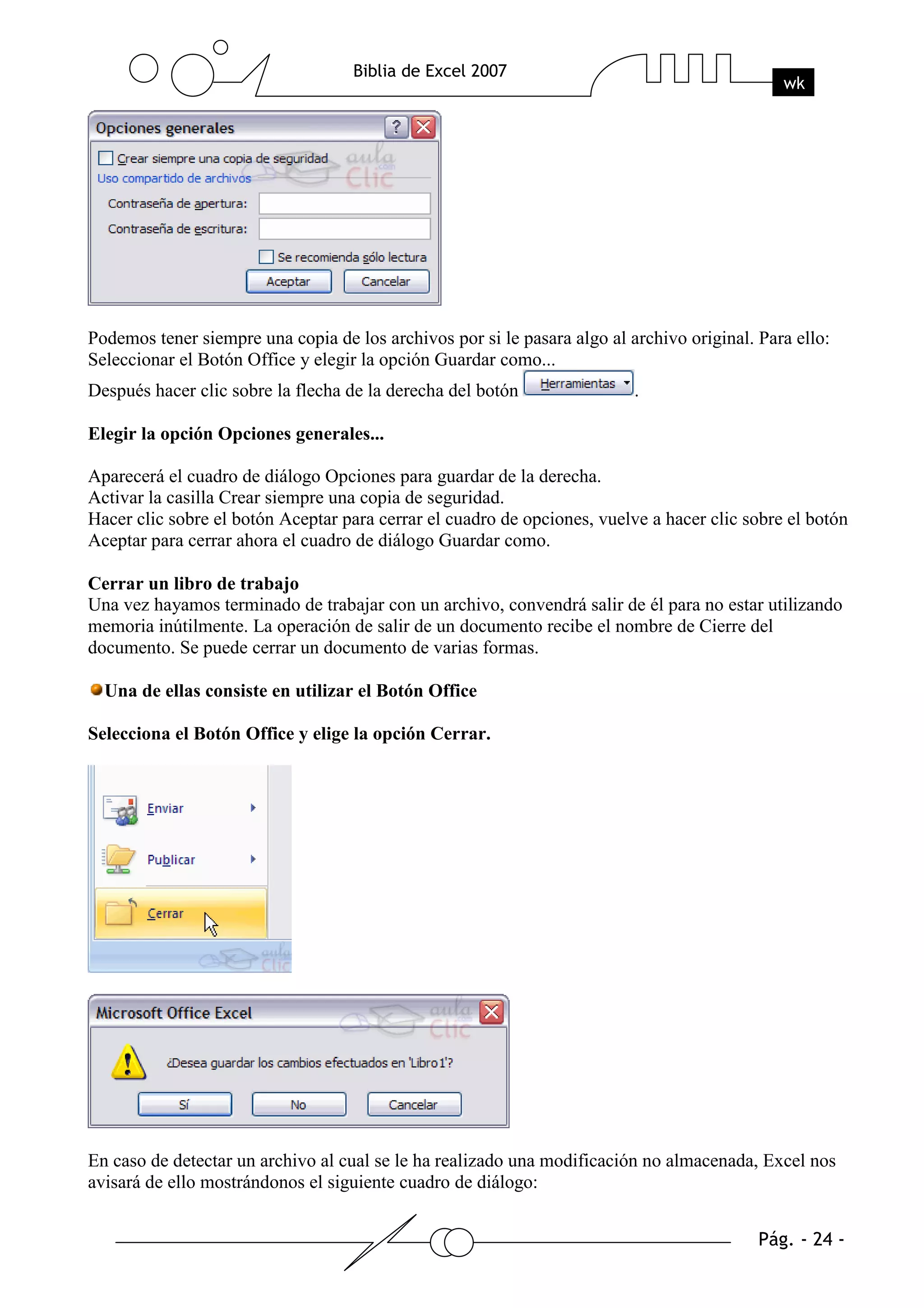 Podemos tener siempre una copia de los archivos por si le pasara algo al archivo original. Para ello:
Seleccionar el Botón Office y elegir la opción Guardar como...
Después hacer clic sobre la flecha de la derecha del botón                .

Elegir la opción Opciones generales...

Aparecerá el cuadro de diálogo Opciones para guardar de la derecha.
Activar la casilla Crear siempre una copia de seguridad.
Hacer clic sobre el botón Aceptar para cerrar el cuadro de opciones, vuelve a hacer clic sobre el botón
Aceptar para cerrar ahora el cuadro de diálogo Guardar como.

Cerrar un libro de trabajo
Una vez hayamos terminado de trabajar con un archivo, convendrá salir de él para no estar utilizando
memoria inútilmente. La operación de salir de un documento recibe el nombre de Cierre del
documento. Se puede cerrar un documento de varias formas.

  Una de ellas consiste en utilizar el Botón Office

Selecciona el Botón Office y elige la opción Cerrar.




En caso de detectar un archivo al cual se le ha realizado una modificación no almacenada, Excel nos
avisará de ello mostrándonos el siguiente cuadro de diálogo:
 