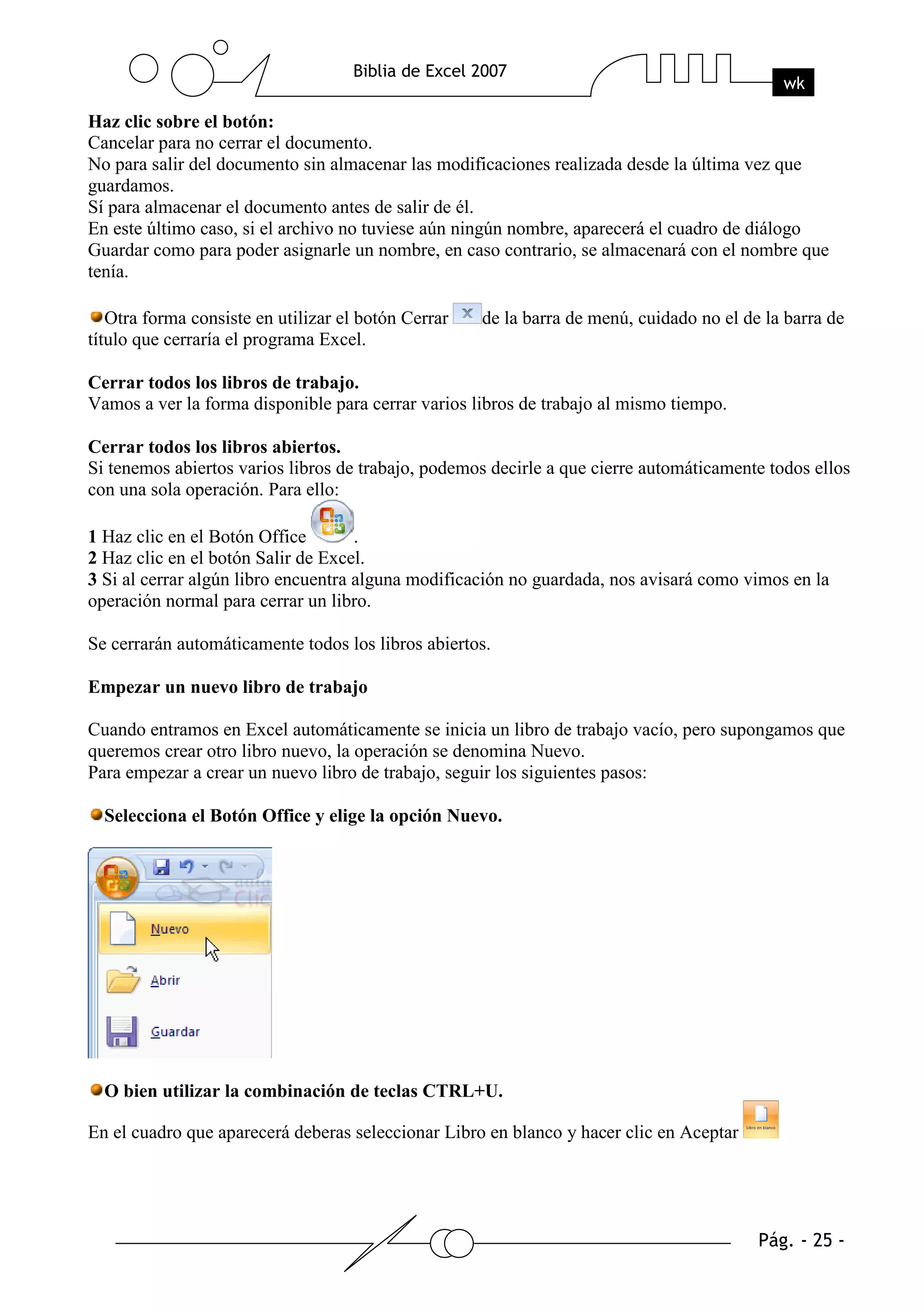 Haz clic sobre el botón:
Cancelar para no cerrar el documento.
No para salir del documento sin almacenar las modificaciones realizada desde la última vez que
guardamos.
Sí para almacenar el documento antes de salir de él.
En este último caso, si el archivo no tuviese aún ningún nombre, aparecerá el cuadro de diálogo
Guardar como para poder asignarle un nombre, en caso contrario, se almacenará con el nombre que
tenía.

   Otra forma consiste en utilizar el botón Cerrar   de la barra de menú, cuidado no el de la barra de
título que cerraría el programa Excel.

Cerrar todos los libros de trabajo.
Vamos a ver la forma disponible para cerrar varios libros de trabajo al mismo tiempo.

Cerrar todos los libros abiertos.
Si tenemos abiertos varios libros de trabajo, podemos decirle a que cierre automáticamente todos ellos
con una sola operación. Para ello:

1 Haz clic en el Botón Office        .
2 Haz clic en el botón Salir de Excel.
3 Si al cerrar algún libro encuentra alguna modificación no guardada, nos avisará como vimos en la
operación normal para cerrar un libro.

Se cerrarán automáticamente todos los libros abiertos.

Empezar un nuevo libro de trabajo

Cuando entramos en Excel automáticamente se inicia un libro de trabajo vacío, pero supongamos que
queremos crear otro libro nuevo, la operación se denomina Nuevo.
Para empezar a crear un nuevo libro de trabajo, seguir los siguientes pasos:

  Selecciona el Botón Office y elige la opción Nuevo.




  O bien utilizar la combinación de teclas CTRL+U.

En el cuadro que aparecerá deberas seleccionar Libro en blanco y hacer clic en Aceptar
 