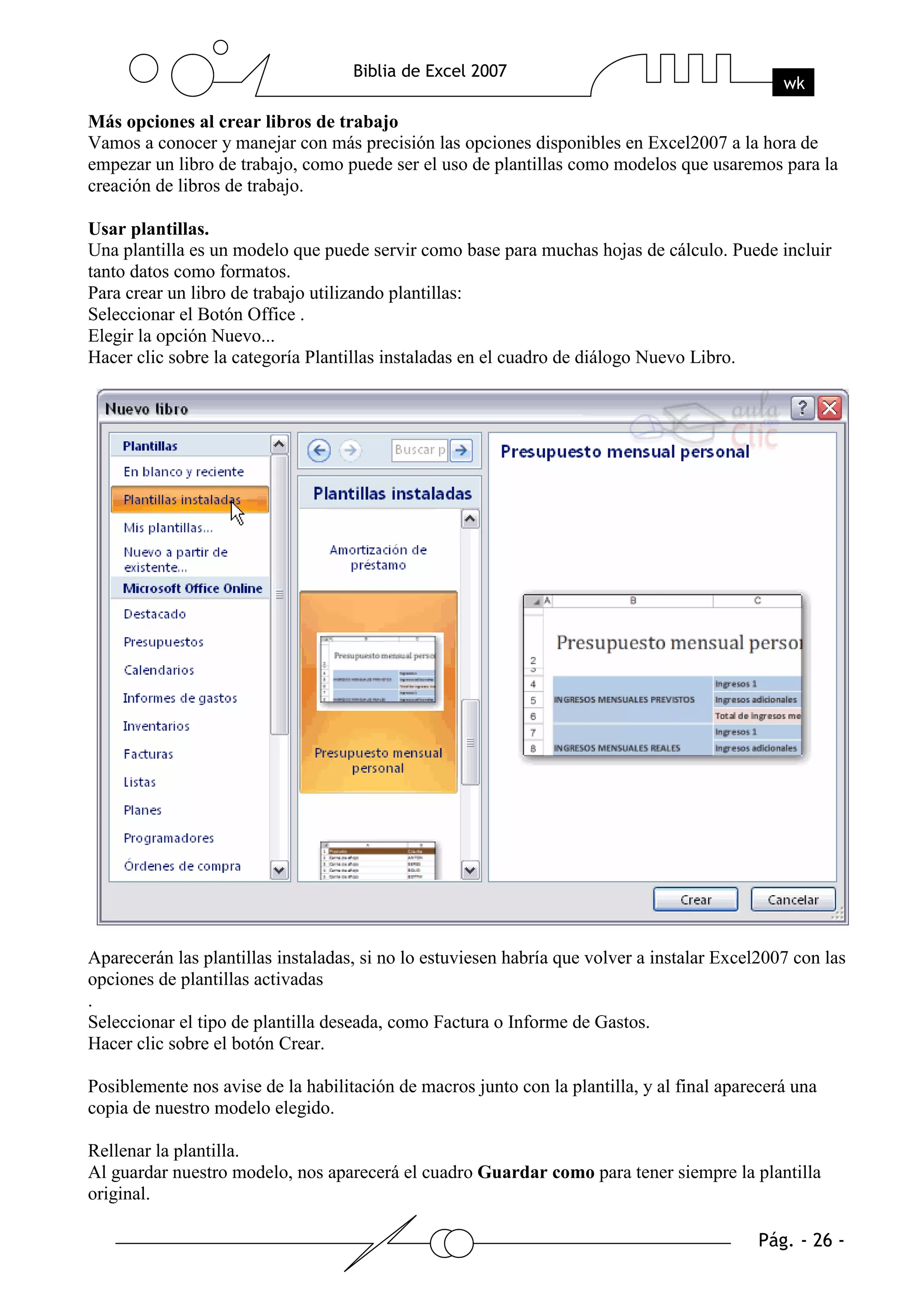 Más opciones al crear libros de trabajo
Vamos a conocer y manejar con más precisión las opciones disponibles en Excel2007 a la hora de
empezar un libro de trabajo, como puede ser el uso de plantillas como modelos que usaremos para la
creación de libros de trabajo.

Usar plantillas.
Una plantilla es un modelo que puede servir como base para muchas hojas de cálculo. Puede incluir
tanto datos como formatos.
Para crear un libro de trabajo utilizando plantillas:
Seleccionar el Botón Office .
Elegir la opción Nuevo...
Hacer clic sobre la categoría Plantillas instaladas en el cuadro de diálogo Nuevo Libro.




Aparecerán las plantillas instaladas, si no lo estuviesen habría que volver a instalar Excel2007 con las
opciones de plantillas activadas
.
Seleccionar el tipo de plantilla deseada, como Factura o Informe de Gastos.
Hacer clic sobre el botón Crear.

Posiblemente nos avise de la habilitación de macros junto con la plantilla, y al final aparecerá una
copia de nuestro modelo elegido.

Rellenar la plantilla.
Al guardar nuestro modelo, nos aparecerá el cuadro Guardar como para tener siempre la plantilla
original.
 
