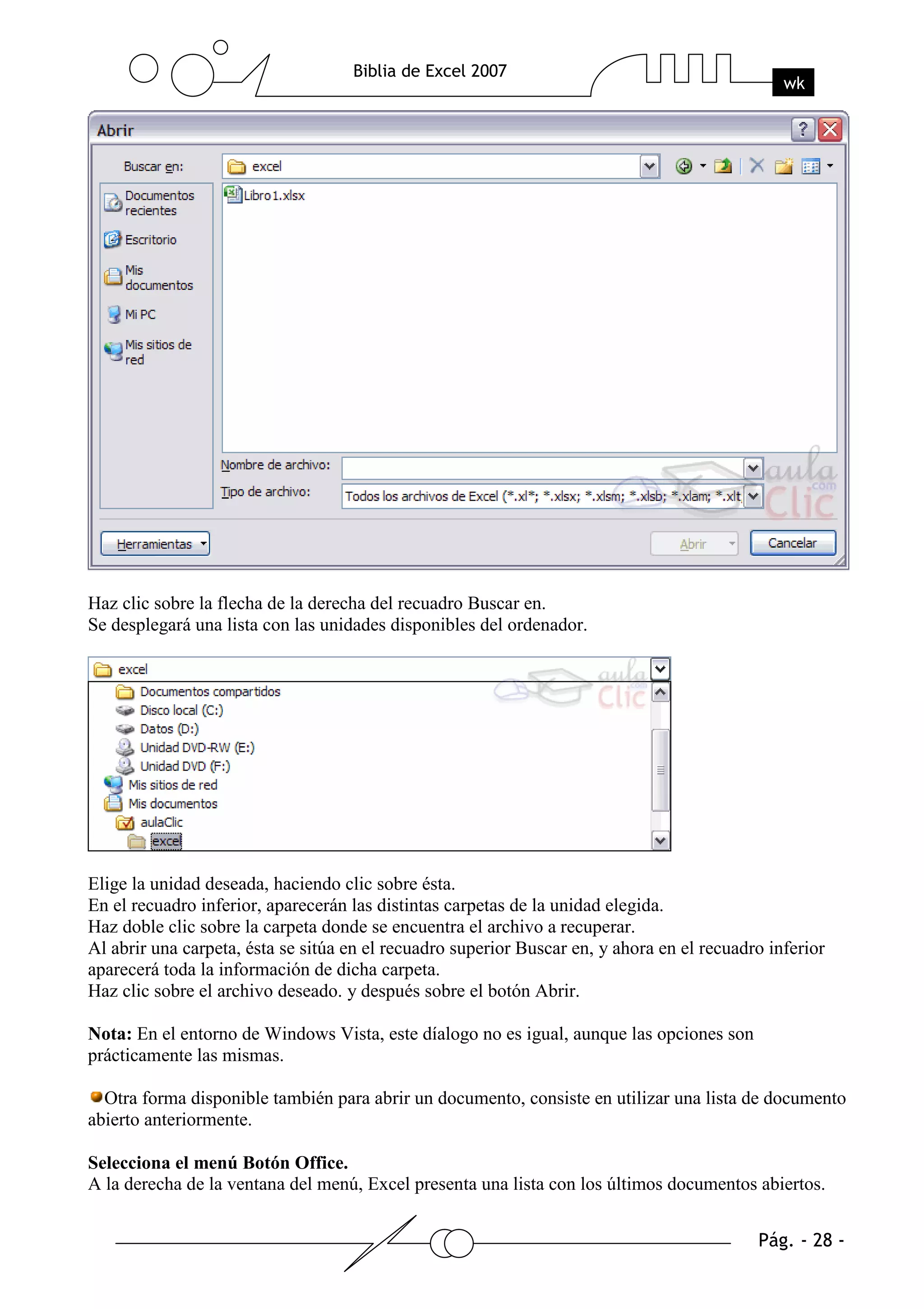 Haz clic sobre la flecha de la derecha del recuadro Buscar en.
Se desplegará una lista con las unidades disponibles del ordenador.




Elige la unidad deseada, haciendo clic sobre ésta.
En el recuadro inferior, aparecerán las distintas carpetas de la unidad elegida.
Haz doble clic sobre la carpeta donde se encuentra el archivo a recuperar.
Al abrir una carpeta, ésta se sitúa en el recuadro superior Buscar en, y ahora en el recuadro inferior
aparecerá toda la información de dicha carpeta.
Haz clic sobre el archivo deseado. y después sobre el botón Abrir.

Nota: En el entorno de Windows Vista, este díalogo no es igual, aunque las opciones son
prácticamente las mismas.

  Otra forma disponible también para abrir un documento, consiste en utilizar una lista de documento
abierto anteriormente.

Selecciona el menú Botón Office.
A la derecha de la ventana del menú, Excel presenta una lista con los últimos documentos abiertos.
 