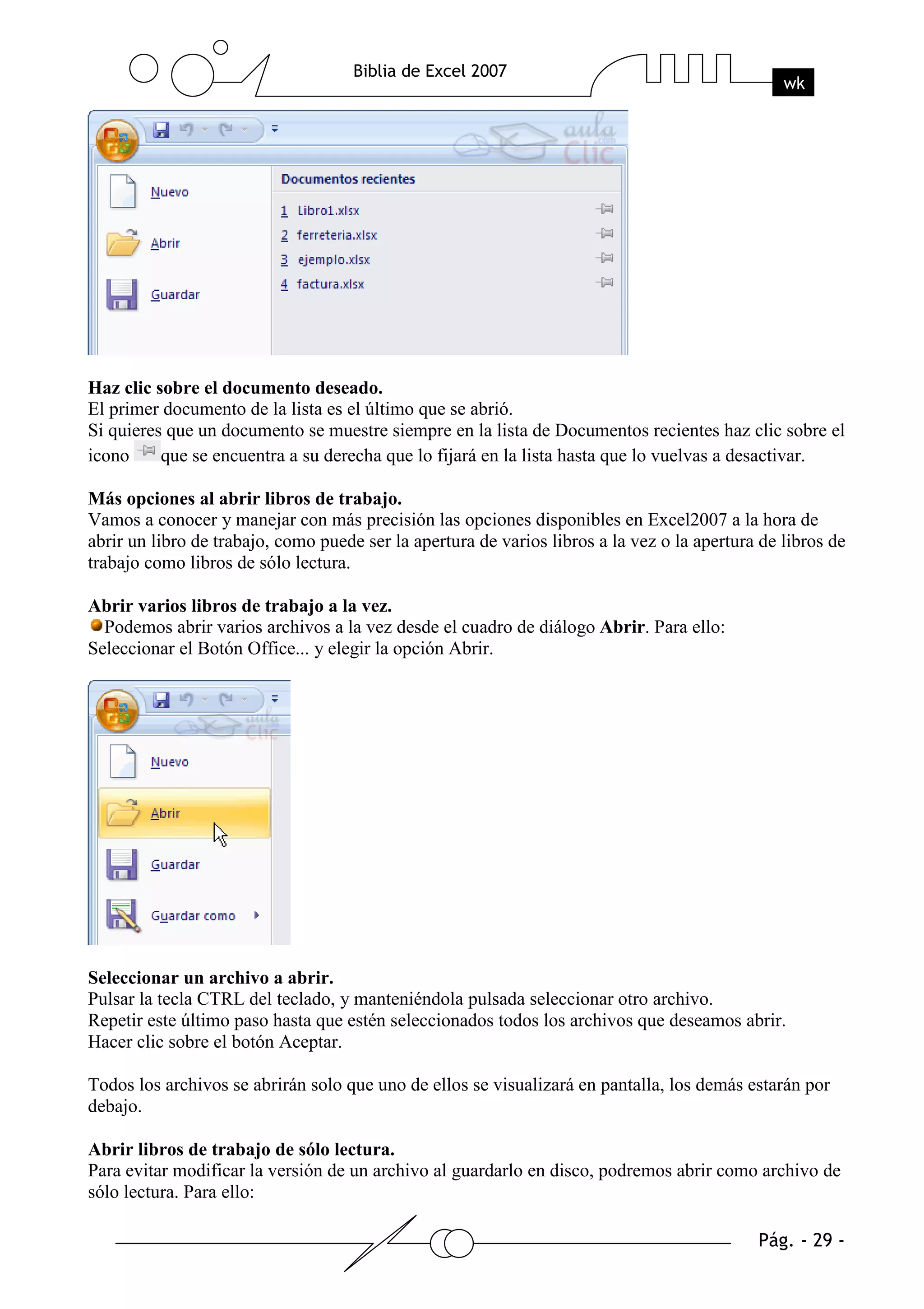 Haz clic sobre el documento deseado.
El primer documento de la lista es el último que se abrió.
Si quieres que un documento se muestre siempre en la lista de Documentos recientes haz clic sobre el
icono     que se encuentra a su derecha que lo fijará en la lista hasta que lo vuelvas a desactivar.

Más opciones al abrir libros de trabajo.
Vamos a conocer y manejar con más precisión las opciones disponibles en Excel2007 a la hora de
abrir un libro de trabajo, como puede ser la apertura de varios libros a la vez o la apertura de libros de
trabajo como libros de sólo lectura.

Abrir varios libros de trabajo a la vez.
  Podemos abrir varios archivos a la vez desde el cuadro de diálogo Abrir. Para ello:
Seleccionar el Botón Office... y elegir la opción Abrir.




Seleccionar un archivo a abrir.
Pulsar la tecla CTRL del teclado, y manteniéndola pulsada seleccionar otro archivo.
Repetir este último paso hasta que estén seleccionados todos los archivos que deseamos abrir.
Hacer clic sobre el botón Aceptar.

Todos los archivos se abrirán solo que uno de ellos se visualizará en pantalla, los demás estarán por
debajo.

Abrir libros de trabajo de sólo lectura.
Para evitar modificar la versión de un archivo al guardarlo en disco, podremos abrir como archivo de
sólo lectura. Para ello:
 