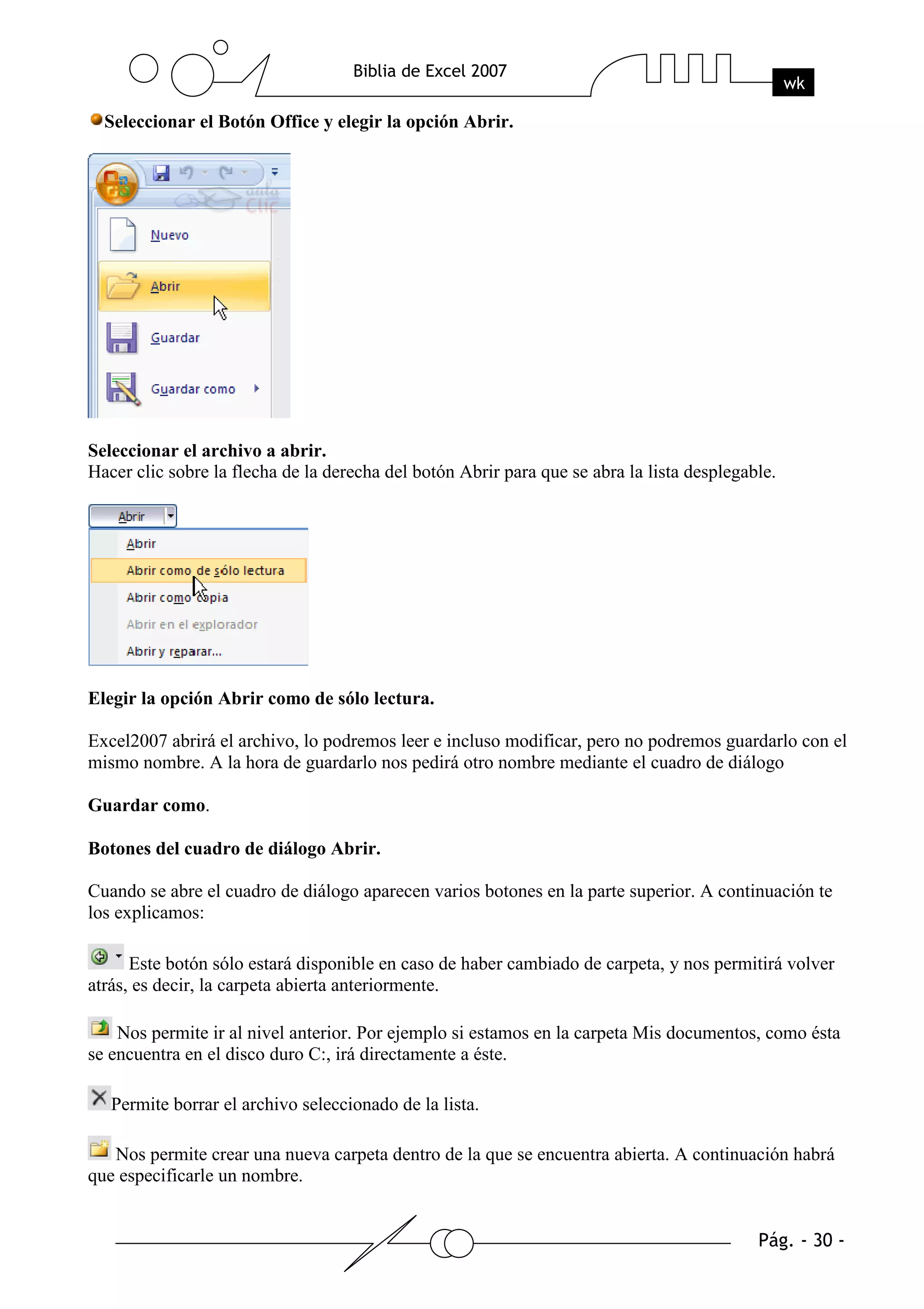Seleccionar el Botón Office y elegir la opción Abrir.




Seleccionar el archivo a abrir.
Hacer clic sobre la flecha de la derecha del botón Abrir para que se abra la lista desplegable.




Elegir la opción Abrir como de sólo lectura.

Excel2007 abrirá el archivo, lo podremos leer e incluso modificar, pero no podremos guardarlo con el
mismo nombre. A la hora de guardarlo nos pedirá otro nombre mediante el cuadro de diálogo

Guardar como.

Botones del cuadro de diálogo Abrir.

Cuando se abre el cuadro de diálogo aparecen varios botones en la parte superior. A continuación te
los explicamos:

      Este botón sólo estará disponible en caso de haber cambiado de carpeta, y nos permitirá volver
atrás, es decir, la carpeta abierta anteriormente.

    Nos permite ir al nivel anterior. Por ejemplo si estamos en la carpeta Mis documentos, como ésta
se encuentra en el disco duro C:, irá directamente a éste.

   Permite borrar el archivo seleccionado de la lista.

   Nos permite crear una nueva carpeta dentro de la que se encuentra abierta. A continuación habrá
que especificarle un nombre.
 