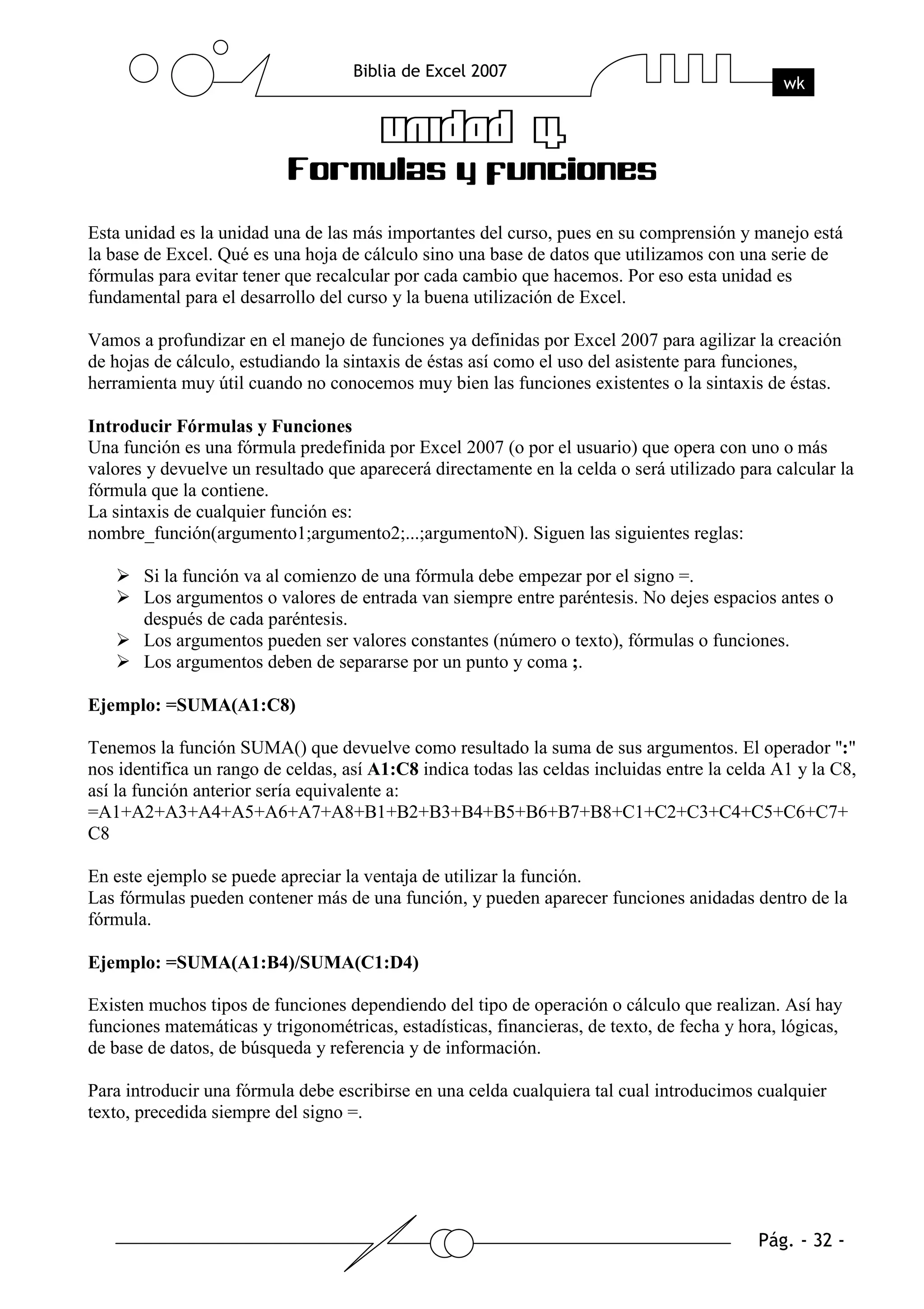 Esta unidad es la unidad una de las más importantes del curso, pues en su comprensión y manejo está
la base de Excel. Qué es una hoja de cálculo sino una base de datos que utilizamos con una serie de
fórmulas para evitar tener que recalcular por cada cambio que hacemos. Por eso esta unidad es
fundamental para el desarrollo del curso y la buena utilización de Excel.

Vamos a profundizar en el manejo de funciones ya definidas por Excel 2007 para agilizar la creación
de hojas de cálculo, estudiando la sintaxis de éstas así como el uso del asistente para funciones,
herramienta muy útil cuando no conocemos muy bien las funciones existentes o la sintaxis de éstas.

Introducir Fórmulas y Funciones
Una función es una fórmula predefinida por Excel 2007 (o por el usuario) que opera con uno o más
valores y devuelve un resultado que aparecerá directamente en la celda o será utilizado para calcular la
fórmula que la contiene.
La sintaxis de cualquier función es:
nombre_función(argumento1;argumento2;...;argumentoN). Siguen las siguientes reglas:

       Si la función va al comienzo de una fórmula debe empezar por el signo =.
       Los argumentos o valores de entrada van siempre entre paréntesis. No dejes espacios antes o
       después de cada paréntesis.
       Los argumentos pueden ser valores constantes (número o texto), fórmulas o funciones.
       Los argumentos deben de separarse por un punto y coma ;.

Ejemplo: =SUMA(A1:C8)

Tenemos la función SUMA() que devuelve como resultado la suma de sus argumentos. El operador ":"
nos identifica un rango de celdas, así A1:C8 indica todas las celdas incluidas entre la celda A1 y la C8,
así la función anterior sería equivalente a:
=A1+A2+A3+A4+A5+A6+A7+A8+B1+B2+B3+B4+B5+B6+B7+B8+C1+C2+C3+C4+C5+C6+C7+
C8

En este ejemplo se puede apreciar la ventaja de utilizar la función.
Las fórmulas pueden contener más de una función, y pueden aparecer funciones anidadas dentro de la
fórmula.

Ejemplo: =SUMA(A1:B4)/SUMA(C1:D4)

Existen muchos tipos de funciones dependiendo del tipo de operación o cálculo que realizan. Así hay
funciones matemáticas y trigonométricas, estadísticas, financieras, de texto, de fecha y hora, lógicas,
de base de datos, de búsqueda y referencia y de información.

Para introducir una fórmula debe escribirse en una celda cualquiera tal cual introducimos cualquier
texto, precedida siempre del signo =.
 