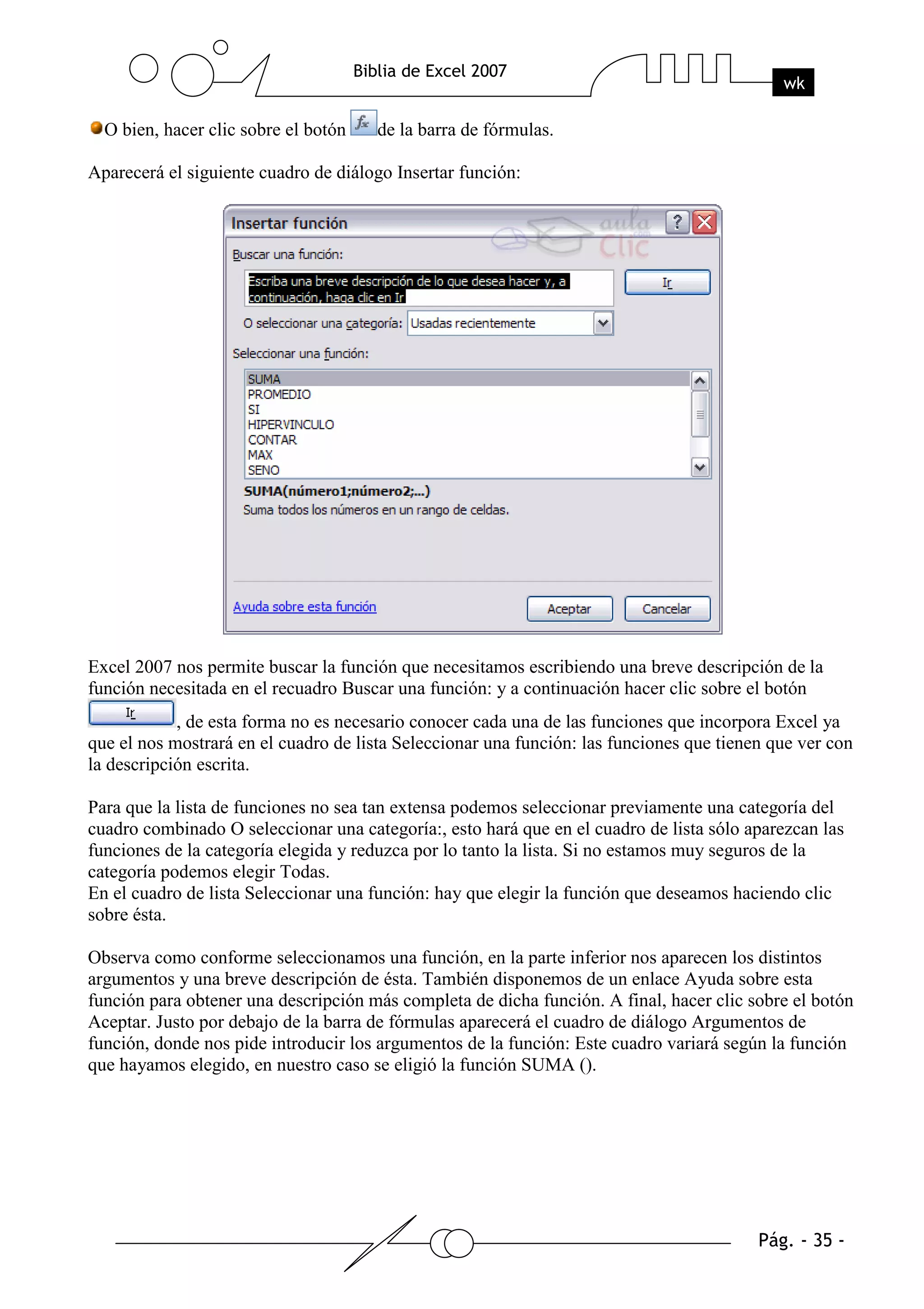 O bien, hacer clic sobre el botón   de la barra de fórmulas.

Aparecerá el siguiente cuadro de diálogo Insertar función:




Excel 2007 nos permite buscar la función que necesitamos escribiendo una breve descripción de la
función necesitada en el recuadro Buscar una función: y a continuación hacer clic sobre el botón
            , de esta forma no es necesario conocer cada una de las funciones que incorpora Excel ya
que el nos mostrará en el cuadro de lista Seleccionar una función: las funciones que tienen que ver con
la descripción escrita.

Para que la lista de funciones no sea tan extensa podemos seleccionar previamente una categoría del
cuadro combinado O seleccionar una categoría:, esto hará que en el cuadro de lista sólo aparezcan las
funciones de la categoría elegida y reduzca por lo tanto la lista. Si no estamos muy seguros de la
categoría podemos elegir Todas.
En el cuadro de lista Seleccionar una función: hay que elegir la función que deseamos haciendo clic
sobre ésta.

Observa como conforme seleccionamos una función, en la parte inferior nos aparecen los distintos
argumentos y una breve descripción de ésta. También disponemos de un enlace Ayuda sobre esta
función para obtener una descripción más completa de dicha función. A final, hacer clic sobre el botón
Aceptar. Justo por debajo de la barra de fórmulas aparecerá el cuadro de diálogo Argumentos de
función, donde nos pide introducir los argumentos de la función: Este cuadro variará según la función
que hayamos elegido, en nuestro caso se eligió la función SUMA ().
 