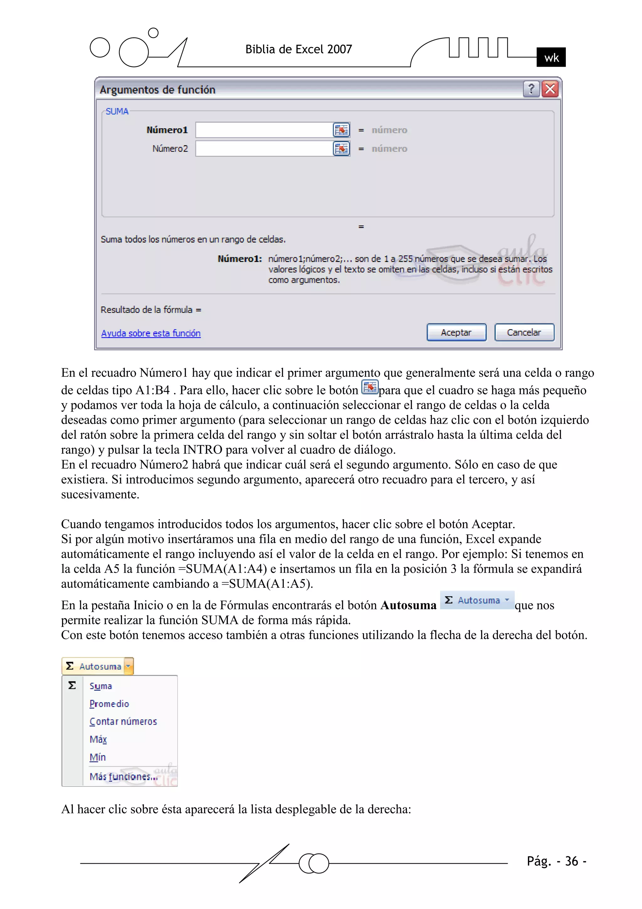 En el recuadro Número1 hay que indicar el primer argumento que generalmente será una celda o rango
de celdas tipo A1:B4 . Para ello, hacer clic sobre le botón    para que el cuadro se haga más pequeño
y podamos ver toda la hoja de cálculo, a continuación seleccionar el rango de celdas o la celda
deseadas como primer argumento (para seleccionar un rango de celdas haz clic con el botón izquierdo
del ratón sobre la primera celda del rango y sin soltar el botón arrástralo hasta la última celda del
rango) y pulsar la tecla INTRO para volver al cuadro de diálogo.
En el recuadro Número2 habrá que indicar cuál será el segundo argumento. Sólo en caso de que
existiera. Si introducimos segundo argumento, aparecerá otro recuadro para el tercero, y así
sucesivamente.

Cuando tengamos introducidos todos los argumentos, hacer clic sobre el botón Aceptar.
Si por algún motivo insertáramos una fila en medio del rango de una función, Excel expande
automáticamente el rango incluyendo así el valor de la celda en el rango. Por ejemplo: Si tenemos en
la celda A5 la función =SUMA(A1:A4) e insertamos un fila en la posición 3 la fórmula se expandirá
automáticamente cambiando a =SUMA(A1:A5).
En la pestaña Inicio o en la de Fórmulas encontrarás el botón Autosuma                 que nos
permite realizar la función SUMA de forma más rápida.
Con este botón tenemos acceso también a otras funciones utilizando la flecha de la derecha del botón.




Al hacer clic sobre ésta aparecerá la lista desplegable de la derecha:
 