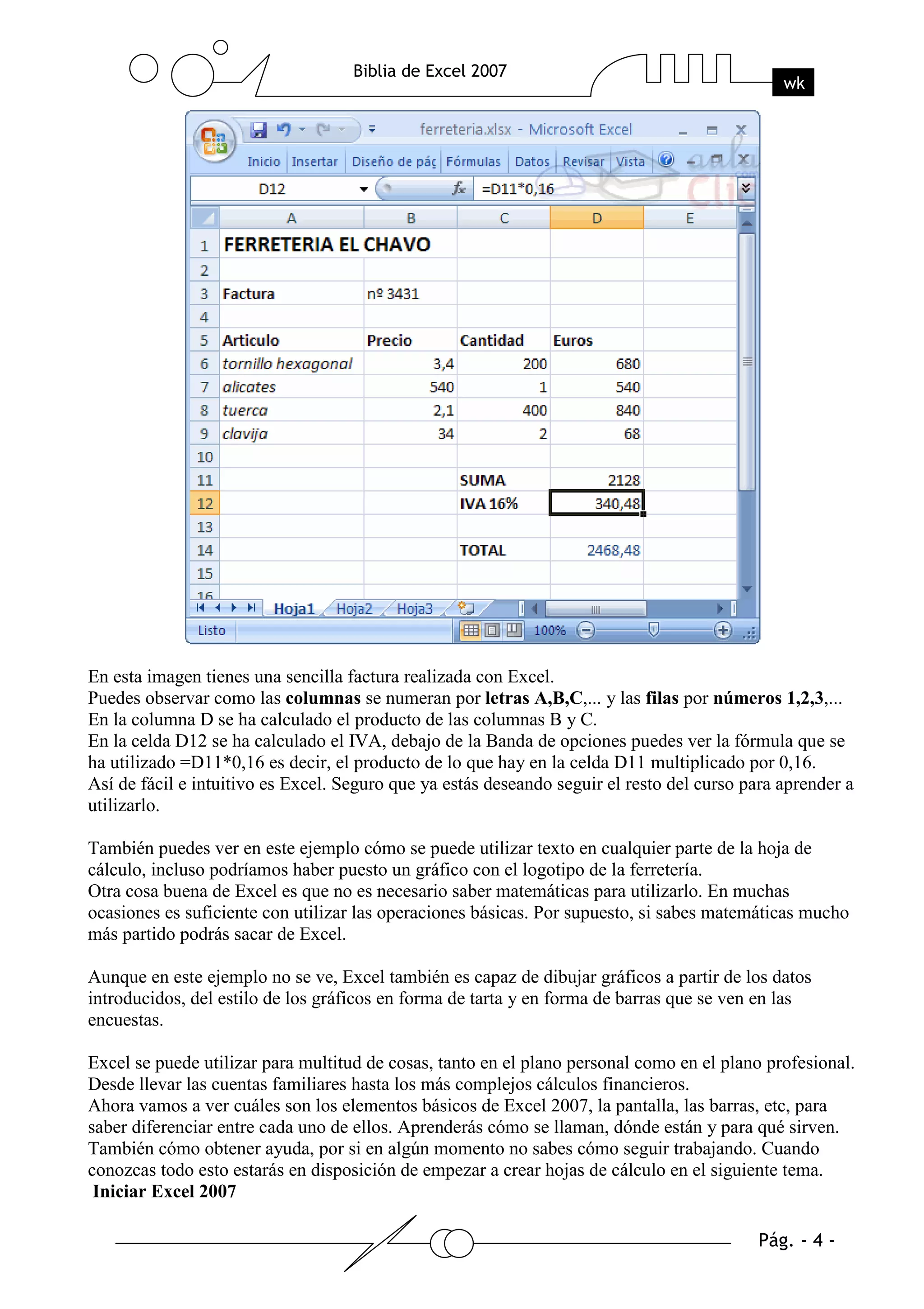 En esta imagen tienes una sencilla factura realizada con Excel.
Puedes observar como las columnas se numeran por letras A,B,C,... y las filas por números 1,2,3,...
En la columna D se ha calculado el producto de las columnas B y C.
En la celda D12 se ha calculado el IVA, debajo de la Banda de opciones puedes ver la fórmula que se
ha utilizado =D11*0,16 es decir, el producto de lo que hay en la celda D11 multiplicado por 0,16.
Así de fácil e intuitivo es Excel. Seguro que ya estás deseando seguir el resto del curso para aprender a
utilizarlo.

También puedes ver en este ejemplo cómo se puede utilizar texto en cualquier parte de la hoja de
cálculo, incluso podríamos haber puesto un gráfico con el logotipo de la ferretería.
Otra cosa buena de Excel es que no es necesario saber matemáticas para utilizarlo. En muchas
ocasiones es suficiente con utilizar las operaciones básicas. Por supuesto, si sabes matemáticas mucho
más partido podrás sacar de Excel.

Aunque en este ejemplo no se ve, Excel también es capaz de dibujar gráficos a partir de los datos
introducidos, del estilo de los gráficos en forma de tarta y en forma de barras que se ven en las
encuestas.

Excel se puede utilizar para multitud de cosas, tanto en el plano personal como en el plano profesional.
Desde llevar las cuentas familiares hasta los más complejos cálculos financieros.
Ahora vamos a ver cuáles son los elementos básicos de Excel 2007, la pantalla, las barras, etc, para
saber diferenciar entre cada uno de ellos. Aprenderás cómo se llaman, dónde están y para qué sirven.
También cómo obtener ayuda, por si en algún momento no sabes cómo seguir trabajando. Cuando
conozcas todo esto estarás en disposición de empezar a crear hojas de cálculo en el siguiente tema.
 Iniciar Excel 2007
 