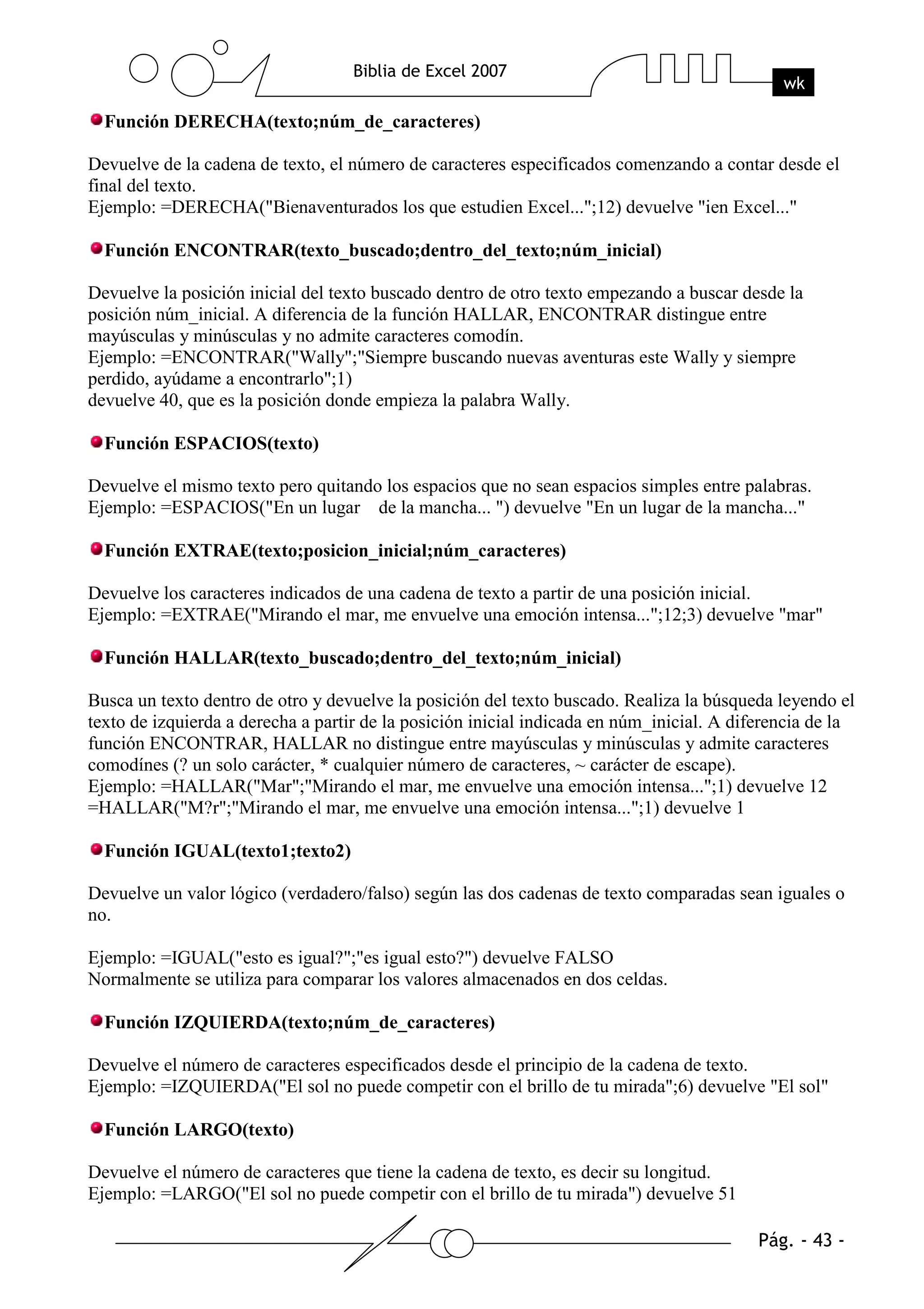 Función DERECHA(texto;núm_de_caracteres)

Devuelve de la cadena de texto, el número de caracteres especificados comenzando a contar desde el
final del texto.
Ejemplo: =DERECHA("Bienaventurados los que estudien Excel...";12) devuelve "ien Excel..."

  Función ENCONTRAR(texto_buscado;dentro_del_texto;núm_inicial)

Devuelve la posición inicial del texto buscado dentro de otro texto empezando a buscar desde la
posición núm_inicial. A diferencia de la función HALLAR, ENCONTRAR distingue entre
mayúsculas y minúsculas y no admite caracteres comodín.
Ejemplo: =ENCONTRAR("Wally";"Siempre buscando nuevas aventuras este Wally y siempre
perdido, ayúdame a encontrarlo";1)
devuelve 40, que es la posición donde empieza la palabra Wally.

  Función ESPACIOS(texto)

Devuelve el mismo texto pero quitando los espacios que no sean espacios simples entre palabras.
Ejemplo: =ESPACIOS("En un lugar de la mancha... ") devuelve "En un lugar de la mancha..."

  Función EXTRAE(texto;posicion_inicial;núm_caracteres)

Devuelve los caracteres indicados de una cadena de texto a partir de una posición inicial.
Ejemplo: =EXTRAE("Mirando el mar, me envuelve una emoción intensa...";12;3) devuelve "mar"

  Función HALLAR(texto_buscado;dentro_del_texto;núm_inicial)

Busca un texto dentro de otro y devuelve la posición del texto buscado. Realiza la búsqueda leyendo el
texto de izquierda a derecha a partir de la posición inicial indicada en núm_inicial. A diferencia de la
función ENCONTRAR, HALLAR no distingue entre mayúsculas y minúsculas y admite caracteres
comodínes (? un solo carácter, * cualquier número de caracteres, ~ carácter de escape).
Ejemplo: =HALLAR("Mar";"Mirando el mar, me envuelve una emoción intensa...";1) devuelve 12
=HALLAR("M?r";"Mirando el mar, me envuelve una emoción intensa...";1) devuelve 1

  Función IGUAL(texto1;texto2)

Devuelve un valor lógico (verdadero/falso) según las dos cadenas de texto comparadas sean iguales o
no.

Ejemplo: =IGUAL("esto es igual?";"es igual esto?") devuelve FALSO
Normalmente se utiliza para comparar los valores almacenados en dos celdas.

  Función IZQUIERDA(texto;núm_de_caracteres)

Devuelve el número de caracteres especificados desde el principio de la cadena de texto.
Ejemplo: =IZQUIERDA("El sol no puede competir con el brillo de tu mirada";6) devuelve "El sol"

  Función LARGO(texto)

Devuelve el número de caracteres que tiene la cadena de texto, es decir su longitud.
Ejemplo: =LARGO("El sol no puede competir con el brillo de tu mirada") devuelve 51
 