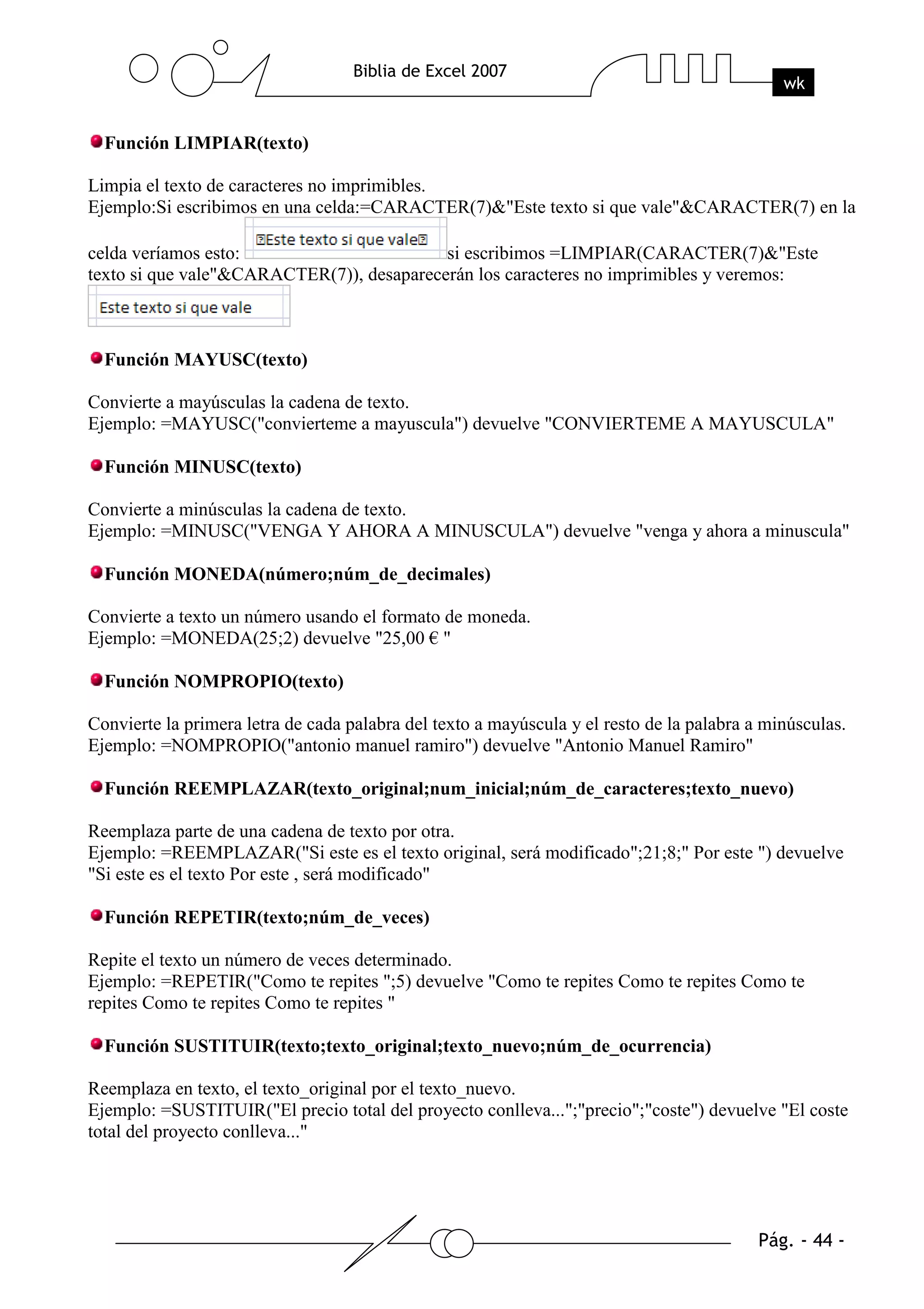 Función LIMPIAR(texto)

Limpia el texto de caracteres no imprimibles.
Ejemplo:Si escribimos en una celda:=CARACTER(7)&"Este texto si que vale"&CARACTER(7) en la

celda veríamos esto:                       si escribimos =LIMPIAR(CARACTER(7)&"Este
texto si que vale"&CARACTER(7)), desaparecerán los caracteres no imprimibles y veremos:



  Función MAYUSC(texto)

Convierte a mayúsculas la cadena de texto.
Ejemplo: =MAYUSC("convierteme a mayuscula") devuelve "CONVIERTEME A MAYUSCULA"

  Función MINUSC(texto)

Convierte a minúsculas la cadena de texto.
Ejemplo: =MINUSC("VENGA Y AHORA A MINUSCULA") devuelve "venga y ahora a minuscula"

  Función MONEDA(número;núm_de_decimales)

Convierte a texto un número usando el formato de moneda.
Ejemplo: =MONEDA(25;2) devuelve "25,00 € "

  Función NOMPROPIO(texto)

Convierte la primera letra de cada palabra del texto a mayúscula y el resto de la palabra a minúsculas.
Ejemplo: =NOMPROPIO("antonio manuel ramiro") devuelve "Antonio Manuel Ramiro"

  Función REEMPLAZAR(texto_original;num_inicial;núm_de_caracteres;texto_nuevo)

Reemplaza parte de una cadena de texto por otra.
Ejemplo: =REEMPLAZAR("Si este es el texto original, será modificado";21;8;" Por este ") devuelve
"Si este es el texto Por este , será modificado"

  Función REPETIR(texto;núm_de_veces)

Repite el texto un número de veces determinado.
Ejemplo: =REPETIR("Como te repites ";5) devuelve "Como te repites Como te repites Como te
repites Como te repites Como te repites "

  Función SUSTITUIR(texto;texto_original;texto_nuevo;núm_de_ocurrencia)

Reemplaza en texto, el texto_original por el texto_nuevo.
Ejemplo: =SUSTITUIR("El precio total del proyecto conlleva...";"precio";"coste") devuelve "El coste
total del proyecto conlleva..."
 