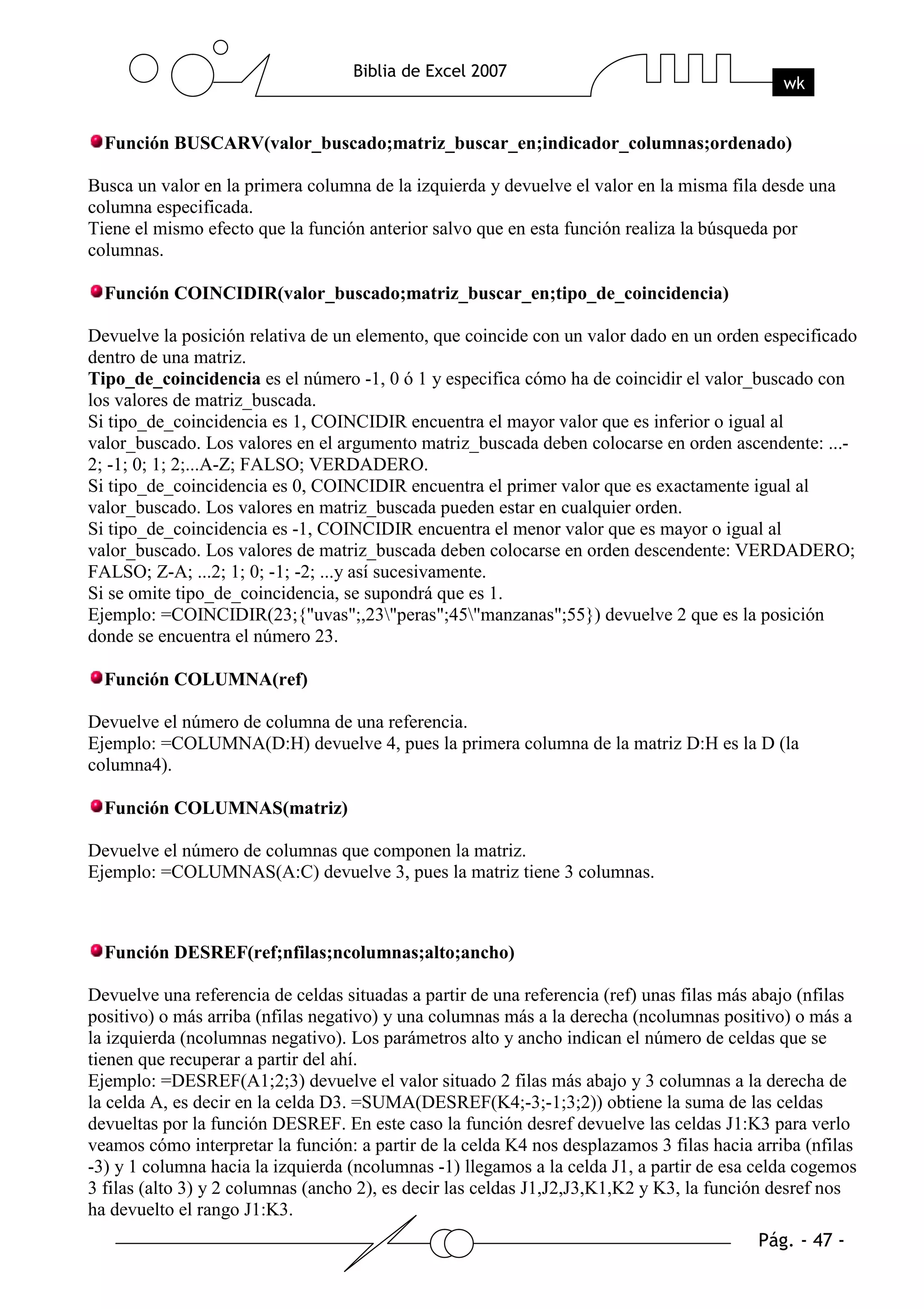 Función BUSCARV(valor_buscado;matriz_buscar_en;indicador_columnas;ordenado)

Busca un valor en la primera columna de la izquierda y devuelve el valor en la misma fila desde una
columna especificada.
Tiene el mismo efecto que la función anterior salvo que en esta función realiza la búsqueda por
columnas.

  Función COINCIDIR(valor_buscado;matriz_buscar_en;tipo_de_coincidencia)

Devuelve la posición relativa de un elemento, que coincide con un valor dado en un orden especificado
dentro de una matriz.
Tipo_de_coincidencia es el número -1, 0 ó 1 y especifica cómo ha de coincidir el valor_buscado con
los valores de matriz_buscada.
Si tipo_de_coincidencia es 1, COINCIDIR encuentra el mayor valor que es inferior o igual al
valor_buscado. Los valores en el argumento matriz_buscada deben colocarse en orden ascendente: ...-
2; -1; 0; 1; 2;...A-Z; FALSO; VERDADERO.
Si tipo_de_coincidencia es 0, COINCIDIR encuentra el primer valor que es exactamente igual al
valor_buscado. Los valores en matriz_buscada pueden estar en cualquier orden.
Si tipo_de_coincidencia es -1, COINCIDIR encuentra el menor valor que es mayor o igual al
valor_buscado. Los valores de matriz_buscada deben colocarse en orden descendente: VERDADERO;
FALSO; Z-A; ...2; 1; 0; -1; -2; ...y así sucesivamente.
Si se omite tipo_de_coincidencia, se supondrá que es 1.
Ejemplo: =COINCIDIR(23;{"uvas";,23"peras";45"manzanas";55}) devuelve 2 que es la posición
donde se encuentra el número 23.

  Función COLUMNA(ref)

Devuelve el número de columna de una referencia.
Ejemplo: =COLUMNA(D:H) devuelve 4, pues la primera columna de la matriz D:H es la D (la
columna4).

  Función COLUMNAS(matriz)

Devuelve el número de columnas que componen la matriz.
Ejemplo: =COLUMNAS(A:C) devuelve 3, pues la matriz tiene 3 columnas.



  Función DESREF(ref;nfilas;ncolumnas;alto;ancho)

Devuelve una referencia de celdas situadas a partir de una referencia (ref) unas filas más abajo (nfilas
positivo) o más arriba (nfilas negativo) y una columnas más a la derecha (ncolumnas positivo) o más a
la izquierda (ncolumnas negativo). Los parámetros alto y ancho indican el número de celdas que se
tienen que recuperar a partir del ahí.
Ejemplo: =DESREF(A1;2;3) devuelve el valor situado 2 filas más abajo y 3 columnas a la derecha de
la celda A, es decir en la celda D3. =SUMA(DESREF(K4;-3;-1;3;2)) obtiene la suma de las celdas
devueltas por la función DESREF. En este caso la función desref devuelve las celdas J1:K3 para verlo
veamos cómo interpretar la función: a partir de la celda K4 nos desplazamos 3 filas hacia arriba (nfilas
-3) y 1 columna hacia la izquierda (ncolumnas -1) llegamos a la celda J1, a partir de esa celda cogemos
3 filas (alto 3) y 2 columnas (ancho 2), es decir las celdas J1,J2,J3,K1,K2 y K3, la función desref nos
ha devuelto el rango J1:K3.
 