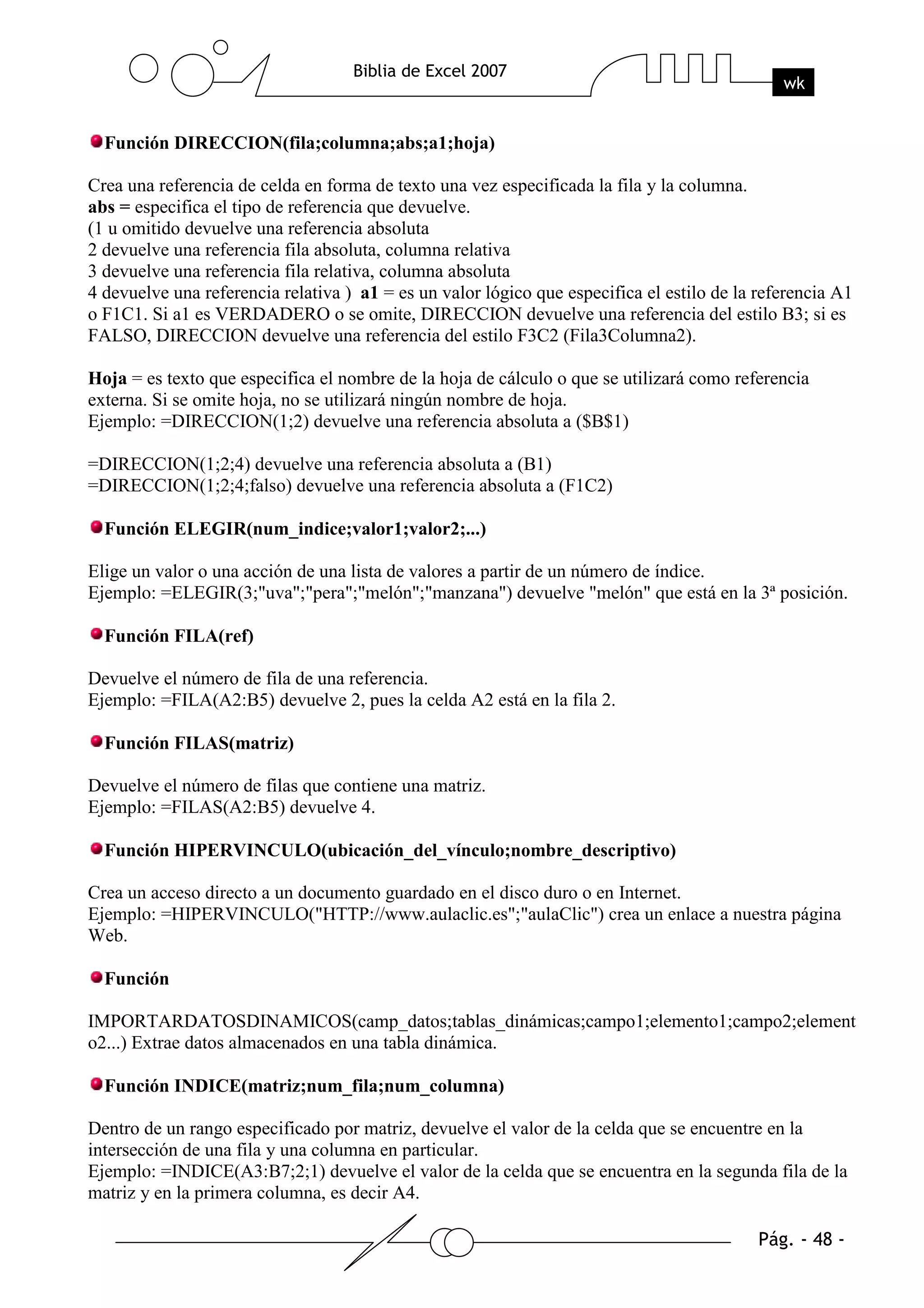 Función DIRECCION(fila;columna;abs;a1;hoja)

Crea una referencia de celda en forma de texto una vez especificada la fila y la columna.
abs = especifica el tipo de referencia que devuelve.
(1 u omitido devuelve una referencia absoluta
2 devuelve una referencia fila absoluta, columna relativa
3 devuelve una referencia fila relativa, columna absoluta
4 devuelve una referencia relativa ) a1 = es un valor lógico que especifica el estilo de la referencia A1
o F1C1. Si a1 es VERDADERO o se omite, DIRECCION devuelve una referencia del estilo B3; si es
FALSO, DIRECCION devuelve una referencia del estilo F3C2 (Fila3Columna2).

Hoja = es texto que especifica el nombre de la hoja de cálculo o que se utilizará como referencia
externa. Si se omite hoja, no se utilizará ningún nombre de hoja.
Ejemplo: =DIRECCION(1;2) devuelve una referencia absoluta a ($B$1)

=DIRECCION(1;2;4) devuelve una referencia absoluta a (B1)
=DIRECCION(1;2;4;falso) devuelve una referencia absoluta a (F1C2)

  Función ELEGIR(num_indice;valor1;valor2;...)

Elige un valor o una acción de una lista de valores a partir de un número de índice.
Ejemplo: =ELEGIR(3;"uva";"pera";"melón";"manzana") devuelve "melón" que está en la 3ª posición.

  Función FILA(ref)

Devuelve el número de fila de una referencia.
Ejemplo: =FILA(A2:B5) devuelve 2, pues la celda A2 está en la fila 2.

  Función FILAS(matriz)

Devuelve el número de filas que contiene una matriz.
Ejemplo: =FILAS(A2:B5) devuelve 4.

  Función HIPERVINCULO(ubicación_del_vínculo;nombre_descriptivo)

Crea un acceso directo a un documento guardado en el disco duro o en Internet.
Ejemplo: =HIPERVINCULO("HTTP://www.aulaclic.es";"aulaClic") crea un enlace a nuestra página
Web.

  Función

IMPORTARDATOSDINAMICOS(camp_datos;tablas_dinámicas;campo1;elemento1;campo2;element
o2...) Extrae datos almacenados en una tabla dinámica.

  Función INDICE(matriz;num_fila;num_columna)

Dentro de un rango especificado por matriz, devuelve el valor de la celda que se encuentre en la
intersección de una fila y una columna en particular.
Ejemplo: =INDICE(A3:B7;2;1) devuelve el valor de la celda que se encuentra en la segunda fila de la
matriz y en la primera columna, es decir A4.
 