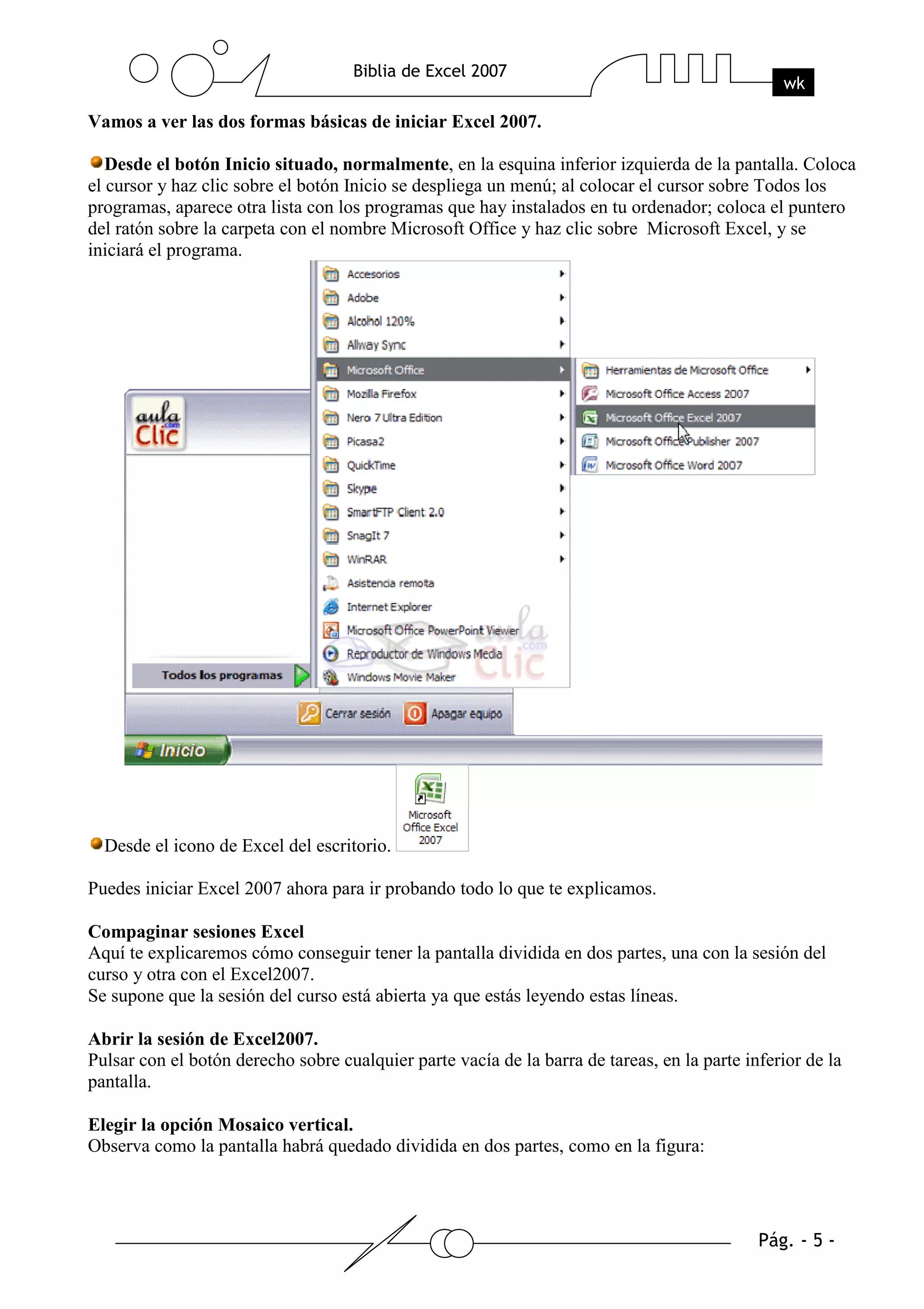 Vamos a ver las dos formas básicas de iniciar Excel 2007.

   Desde el botón Inicio situado, normalmente, en la esquina inferior izquierda de la pantalla. Coloca
el cursor y haz clic sobre el botón Inicio se despliega un menú; al colocar el cursor sobre Todos los
programas, aparece otra lista con los programas que hay instalados en tu ordenador; coloca el puntero
del ratón sobre la carpeta con el nombre Microsoft Office y haz clic sobre Microsoft Excel, y se
iniciará el programa.




  Desde el icono de Excel del escritorio.

Puedes iniciar Excel 2007 ahora para ir probando todo lo que te explicamos.

Compaginar sesiones Excel
Aquí te explicaremos cómo conseguir tener la pantalla dividida en dos partes, una con la sesión del
curso y otra con el Excel2007.
Se supone que la sesión del curso está abierta ya que estás leyendo estas líneas.

Abrir la sesión de Excel2007.
Pulsar con el botón derecho sobre cualquier parte vacía de la barra de tareas, en la parte inferior de la
pantalla.

Elegir la opción Mosaico vertical.
Observa como la pantalla habrá quedado dividida en dos partes, como en la figura:
 