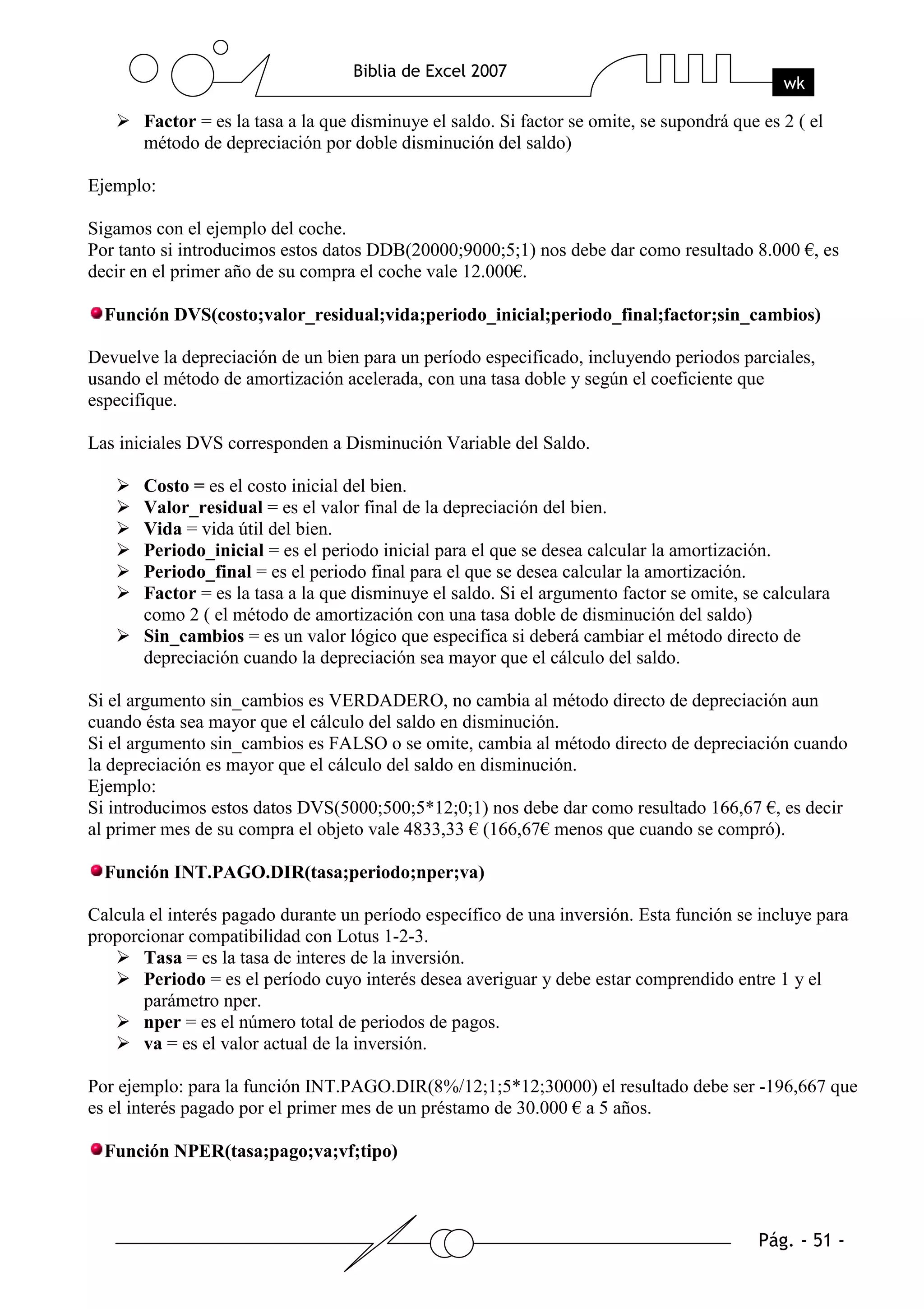 Factor = es la tasa a la que disminuye el saldo. Si factor se omite, se supondrá que es 2 ( el
       método de depreciación por doble disminución del saldo)

Ejemplo:

Sigamos con el ejemplo del coche.
Por tanto si introducimos estos datos DDB(20000;9000;5;1) nos debe dar como resultado 8.000 €, es
decir en el primer año de su compra el coche vale 12.000€.

  Función DVS(costo;valor_residual;vida;periodo_inicial;periodo_final;factor;sin_cambios)

Devuelve la depreciación de un bien para un período especificado, incluyendo periodos parciales,
usando el método de amortización acelerada, con una tasa doble y según el coeficiente que
especifique.

Las iniciales DVS corresponden a Disminución Variable del Saldo.

       Costo = es el costo inicial del bien.
       Valor_residual = es el valor final de la depreciación del bien.
       Vida = vida útil del bien.
       Periodo_inicial = es el periodo inicial para el que se desea calcular la amortización.
       Periodo_final = es el periodo final para el que se desea calcular la amortización.
       Factor = es la tasa a la que disminuye el saldo. Si el argumento factor se omite, se calculara
       como 2 ( el método de amortización con una tasa doble de disminución del saldo)
       Sin_cambios = es un valor lógico que especifica si deberá cambiar el método directo de
       depreciación cuando la depreciación sea mayor que el cálculo del saldo.

Si el argumento sin_cambios es VERDADERO, no cambia al método directo de depreciación aun
cuando ésta sea mayor que el cálculo del saldo en disminución.
Si el argumento sin_cambios es FALSO o se omite, cambia al método directo de depreciación cuando
la depreciación es mayor que el cálculo del saldo en disminución.
Ejemplo:
Si introducimos estos datos DVS(5000;500;5*12;0;1) nos debe dar como resultado 166,67 €, es decir
al primer mes de su compra el objeto vale 4833,33 € (166,67€ menos que cuando se compró).

  Función INT.PAGO.DIR(tasa;periodo;nper;va)

Calcula el interés pagado durante un período específico de una inversión. Esta función se incluye para
proporcionar compatibilidad con Lotus 1-2-3.
       Tasa = es la tasa de interes de la inversión.
       Periodo = es el período cuyo interés desea averiguar y debe estar comprendido entre 1 y el
       parámetro nper.
       nper = es el número total de periodos de pagos.
       va = es el valor actual de la inversión.

Por ejemplo: para la función INT.PAGO.DIR(8%/12;1;5*12;30000) el resultado debe ser -196,667 que
es el interés pagado por el primer mes de un préstamo de 30.000 € a 5 años.

  Función NPER(tasa;pago;va;vf;tipo)
 