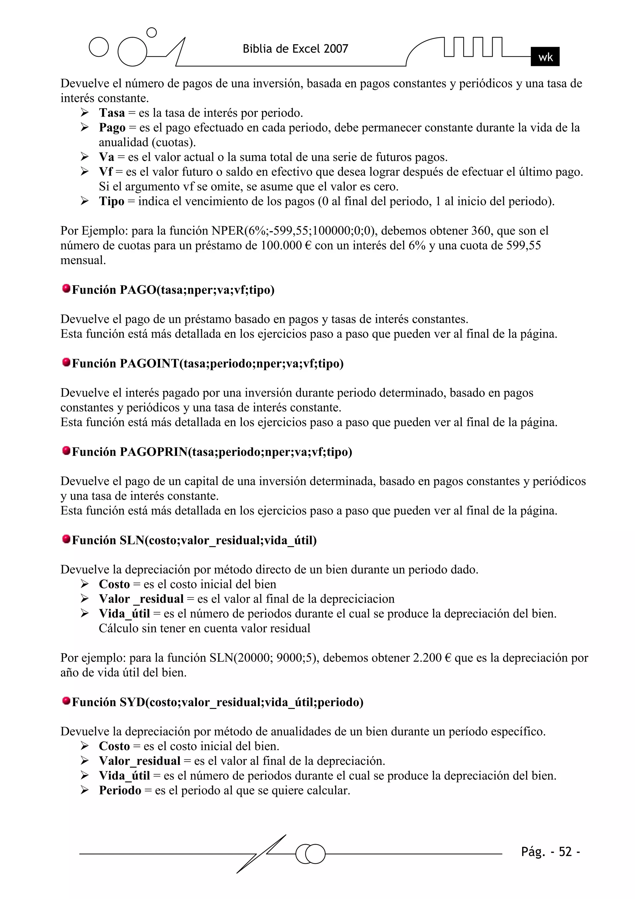 Devuelve el número de pagos de una inversión, basada en pagos constantes y periódicos y una tasa de
interés constante.
        Tasa = es la tasa de interés por periodo.
        Pago = es el pago efectuado en cada periodo, debe permanecer constante durante la vida de la
        anualidad (cuotas).
        Va = es el valor actual o la suma total de una serie de futuros pagos.
        Vf = es el valor futuro o saldo en efectivo que desea lograr después de efectuar el último pago.
        Si el argumento vf se omite, se asume que el valor es cero.
        Tipo = indica el vencimiento de los pagos (0 al final del periodo, 1 al inicio del periodo).

Por Ejemplo: para la función NPER(6%;-599,55;100000;0;0), debemos obtener 360, que son el
número de cuotas para un préstamo de 100.000 € con un interés del 6% y una cuota de 599,55
mensual.

  Función PAGO(tasa;nper;va;vf;tipo)

Devuelve el pago de un préstamo basado en pagos y tasas de interés constantes.
Esta función está más detallada en los ejercicios paso a paso que pueden ver al final de la página.

  Función PAGOINT(tasa;periodo;nper;va;vf;tipo)

Devuelve el interés pagado por una inversión durante periodo determinado, basado en pagos
constantes y periódicos y una tasa de interés constante.
Esta función está más detallada en los ejercicios paso a paso que pueden ver al final de la página.

  Función PAGOPRIN(tasa;periodo;nper;va;vf;tipo)

Devuelve el pago de un capital de una inversión determinada, basado en pagos constantes y periódicos
y una tasa de interés constante.
Esta función está más detallada en los ejercicios paso a paso que pueden ver al final de la página.

  Función SLN(costo;valor_residual;vida_útil)

Devuelve la depreciación por método directo de un bien durante un periodo dado.
      Costo = es el costo inicial del bien
      Valor _residual = es el valor al final de la depreciciacion
      Vida_útil = es el número de periodos durante el cual se produce la depreciación del bien.
      Cálculo sin tener en cuenta valor residual

Por ejemplo: para la función SLN(20000; 9000;5), debemos obtener 2.200 € que es la depreciación por
año de vida útil del bien.

  Función SYD(costo;valor_residual;vida_útil;periodo)

Devuelve la depreciación por método de anualidades de un bien durante un período específico.
      Costo = es el costo inicial del bien.
      Valor_residual = es el valor al final de la depreciación.
      Vida_útil = es el número de periodos durante el cual se produce la depreciación del bien.
      Periodo = es el periodo al que se quiere calcular.
 