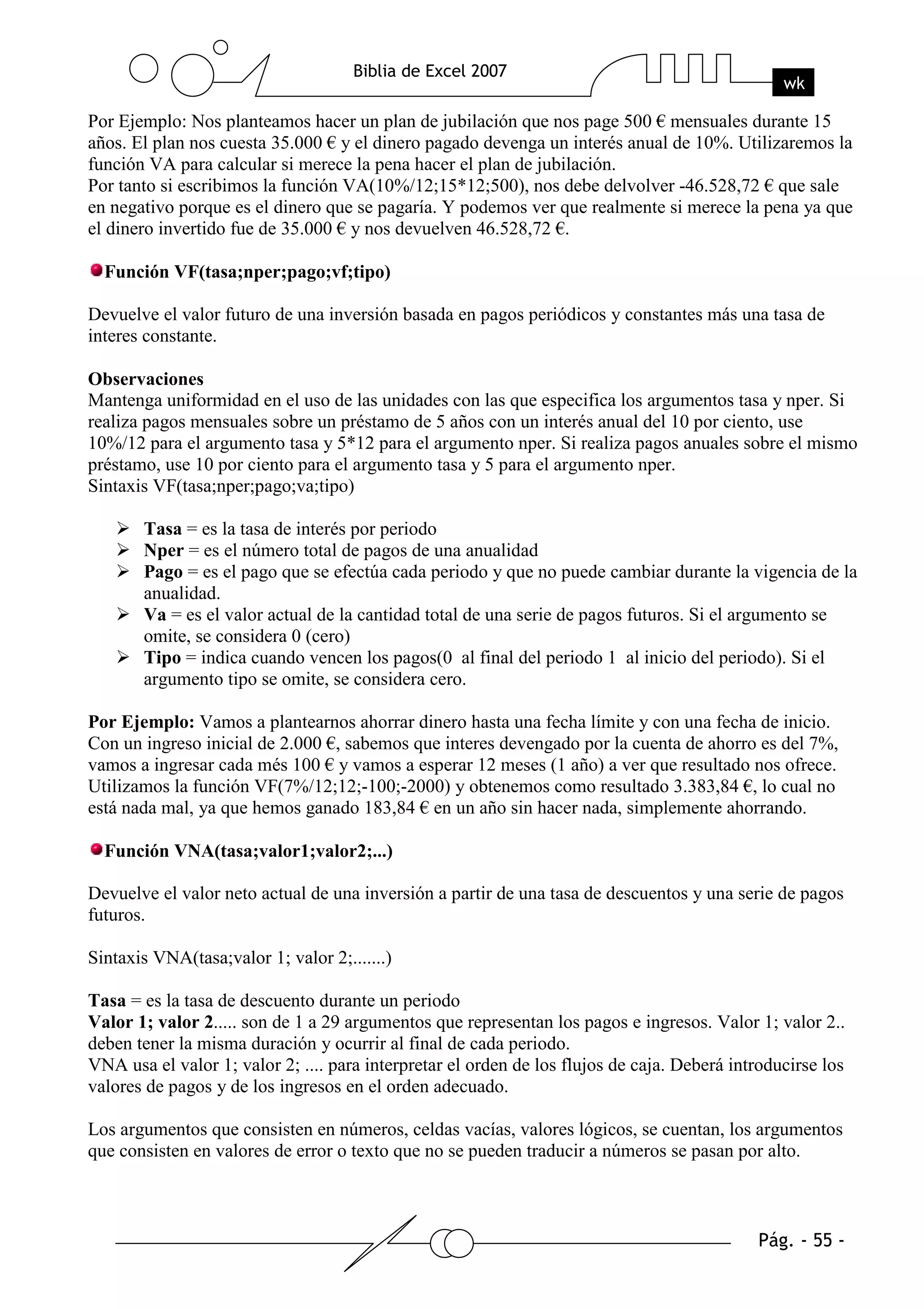 Por Ejemplo: Nos planteamos hacer un plan de jubilación que nos page 500 € mensuales durante 15
años. El plan nos cuesta 35.000 € y el dinero pagado devenga un interés anual de 10%. Utilizaremos la
función VA para calcular si merece la pena hacer el plan de jubilación.
Por tanto si escribimos la función VA(10%/12;15*12;500), nos debe delvolver -46.528,72 € que sale
en negativo porque es el dinero que se pagaría. Y podemos ver que realmente si merece la pena ya que
el dinero invertido fue de 35.000 € y nos devuelven 46.528,72 €.

  Función VF(tasa;nper;pago;vf;tipo)

Devuelve el valor futuro de una inversión basada en pagos periódicos y constantes más una tasa de
interes constante.

Observaciones
Mantenga uniformidad en el uso de las unidades con las que especifica los argumentos tasa y nper. Si
realiza pagos mensuales sobre un préstamo de 5 años con un interés anual del 10 por ciento, use
10%/12 para el argumento tasa y 5*12 para el argumento nper. Si realiza pagos anuales sobre el mismo
préstamo, use 10 por ciento para el argumento tasa y 5 para el argumento nper.
Sintaxis VF(tasa;nper;pago;va;tipo)

       Tasa = es la tasa de interés por periodo
       Nper = es el número total de pagos de una anualidad
       Pago = es el pago que se efectúa cada periodo y que no puede cambiar durante la vigencia de la
       anualidad.
       Va = es el valor actual de la cantidad total de una serie de pagos futuros. Si el argumento se
       omite, se considera 0 (cero)
       Tipo = indica cuando vencen los pagos(0 al final del periodo 1 al inicio del periodo). Si el
       argumento tipo se omite, se considera cero.

Por Ejemplo: Vamos a plantearnos ahorrar dinero hasta una fecha límite y con una fecha de inicio.
Con un ingreso inicial de 2.000 €, sabemos que interes devengado por la cuenta de ahorro es del 7%,
vamos a ingresar cada més 100 € y vamos a esperar 12 meses (1 año) a ver que resultado nos ofrece.
Utilizamos la función VF(7%/12;12;-100;-2000) y obtenemos como resultado 3.383,84 €, lo cual no
está nada mal, ya que hemos ganado 183,84 € en un año sin hacer nada, simplemente ahorrando.

  Función VNA(tasa;valor1;valor2;...)

Devuelve el valor neto actual de una inversión a partir de una tasa de descuentos y una serie de pagos
futuros.

Sintaxis VNA(tasa;valor 1; valor 2;.......)

Tasa = es la tasa de descuento durante un periodo
Valor 1; valor 2..... son de 1 a 29 argumentos que representan los pagos e ingresos. Valor 1; valor 2..
deben tener la misma duración y ocurrir al final de cada periodo.
VNA usa el valor 1; valor 2; .... para interpretar el orden de los flujos de caja. Deberá introducirse los
valores de pagos y de los ingresos en el orden adecuado.

Los argumentos que consisten en números, celdas vacías, valores lógicos, se cuentan, los argumentos
que consisten en valores de error o texto que no se pueden traducir a números se pasan por alto.
 