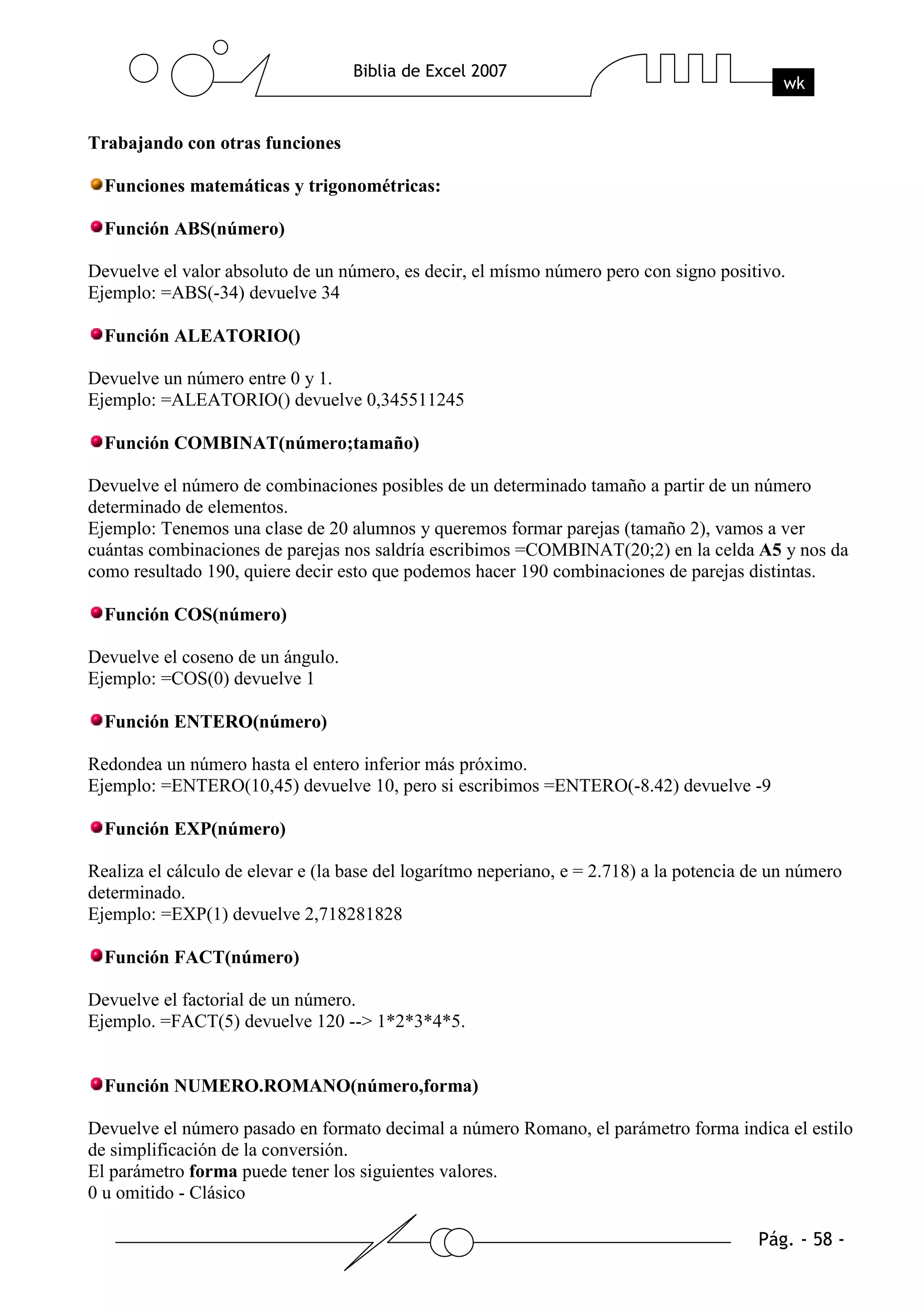 Trabajando con otras funciones

  Funciones matemáticas y trigonométricas:

  Función ABS(número)

Devuelve el valor absoluto de un número, es decir, el mísmo número pero con signo positivo.
Ejemplo: =ABS(-34) devuelve 34

  Función ALEATORIO()

Devuelve un número entre 0 y 1.
Ejemplo: =ALEATORIO() devuelve 0,345511245

  Función COMBINAT(número;tamaño)

Devuelve el número de combinaciones posibles de un determinado tamaño a partir de un número
determinado de elementos.
Ejemplo: Tenemos una clase de 20 alumnos y queremos formar parejas (tamaño 2), vamos a ver
cuántas combinaciones de parejas nos saldría escribimos =COMBINAT(20;2) en la celda A5 y nos da
como resultado 190, quiere decir esto que podemos hacer 190 combinaciones de parejas distintas.

  Función COS(número)

Devuelve el coseno de un ángulo.
Ejemplo: =COS(0) devuelve 1

  Función ENTERO(número)

Redondea un número hasta el entero inferior más próximo.
Ejemplo: =ENTERO(10,45) devuelve 10, pero si escribimos =ENTERO(-8.42) devuelve -9

  Función EXP(número)

Realiza el cálculo de elevar e (la base del logarítmo neperiano, e = 2.718) a la potencia de un número
determinado.
Ejemplo: =EXP(1) devuelve 2,718281828

  Función FACT(número)

Devuelve el factorial de un número.
Ejemplo. =FACT(5) devuelve 120 --> 1*2*3*4*5.


  Función NUMERO.ROMANO(número,forma)

Devuelve el número pasado en formato decimal a número Romano, el parámetro forma indica el estilo
de simplificación de la conversión.
El parámetro forma puede tener los siguientes valores.
0 u omitido - Clásico
 