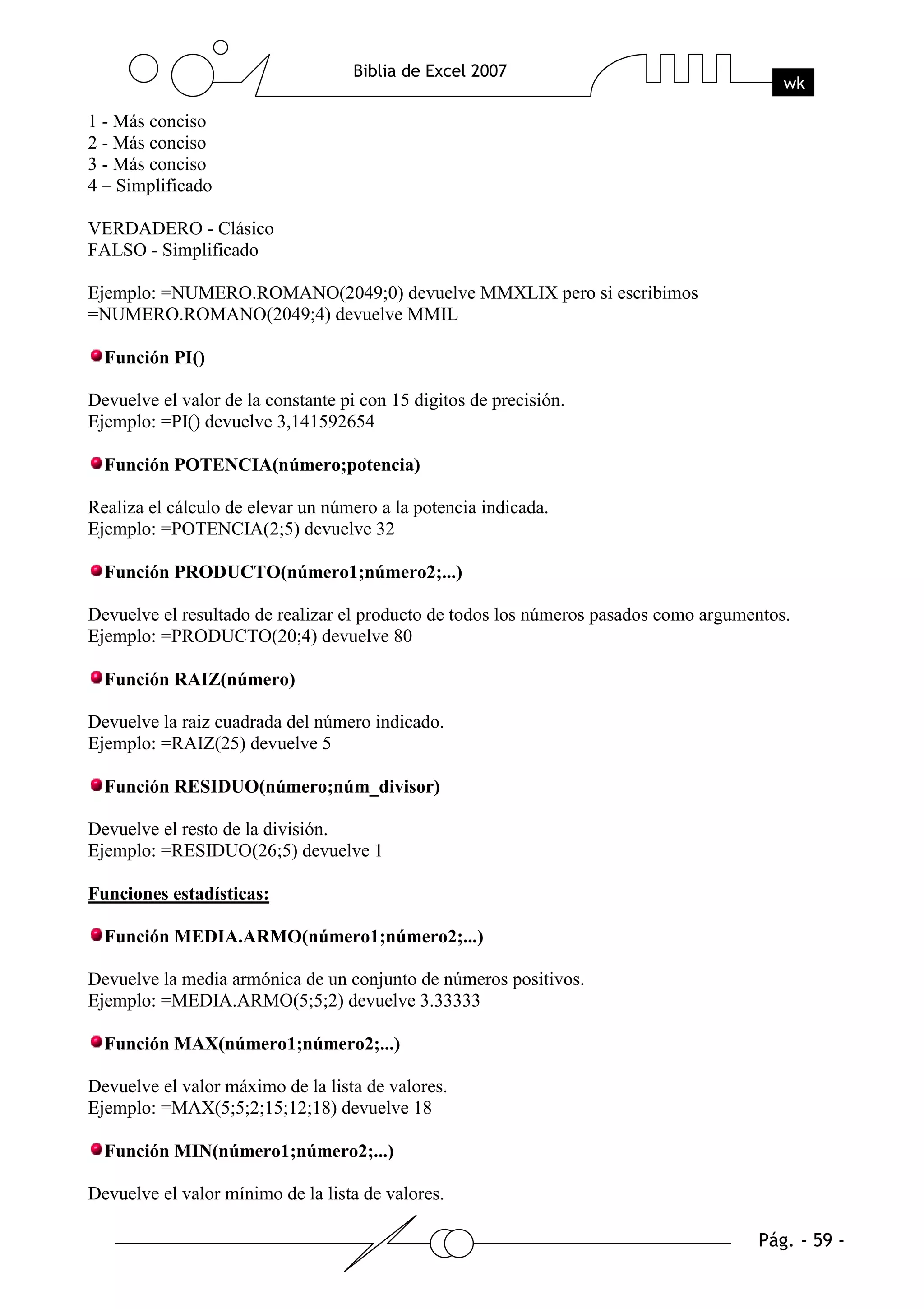 1 - Más conciso
2 - Más conciso
3 - Más conciso
4 – Simplificado

VERDADERO - Clásico
FALSO - Simplificado

Ejemplo: =NUMERO.ROMANO(2049;0) devuelve MMXLIX pero si escribimos
=NUMERO.ROMANO(2049;4) devuelve MMIL

  Función PI()

Devuelve el valor de la constante pi con 15 digitos de precisión.
Ejemplo: =PI() devuelve 3,141592654

  Función POTENCIA(número;potencia)

Realiza el cálculo de elevar un número a la potencia indicada.
Ejemplo: =POTENCIA(2;5) devuelve 32

  Función PRODUCTO(número1;número2;...)

Devuelve el resultado de realizar el producto de todos los números pasados como argumentos.
Ejemplo: =PRODUCTO(20;4) devuelve 80

  Función RAIZ(número)

Devuelve la raiz cuadrada del número indicado.
Ejemplo: =RAIZ(25) devuelve 5

  Función RESIDUO(número;núm_divisor)

Devuelve el resto de la división.
Ejemplo: =RESIDUO(26;5) devuelve 1

Funciones estadísticas:

  Función MEDIA.ARMO(número1;número2;...)

Devuelve la media armónica de un conjunto de números positivos.
Ejemplo: =MEDIA.ARMO(5;5;2) devuelve 3.33333

  Función MAX(número1;número2;...)

Devuelve el valor máximo de la lista de valores.
Ejemplo: =MAX(5;5;2;15;12;18) devuelve 18

  Función MIN(número1;número2;...)

Devuelve el valor mínimo de la lista de valores.
 