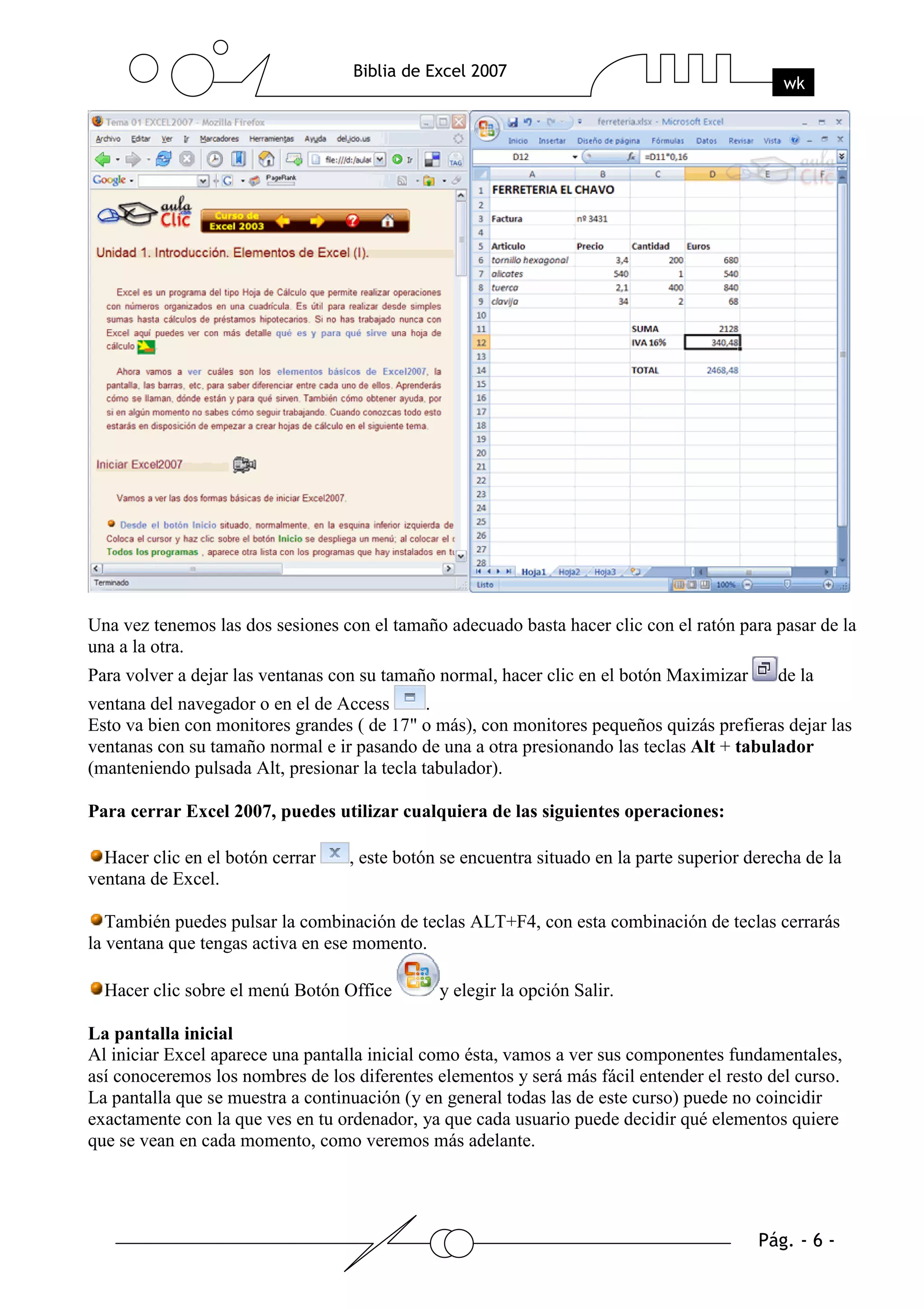 Una vez tenemos las dos sesiones con el tamaño adecuado basta hacer clic con el ratón para pasar de la
una a la otra.
Para volver a dejar las ventanas con su tamaño normal, hacer clic en el botón Maximizar       de la
ventana del navegador o en el de Access       .
Esto va bien con monitores grandes ( de 17" o más), con monitores pequeños quizás prefieras dejar las
ventanas con su tamaño normal e ir pasando de una a otra presionando las teclas Alt + tabulador
(manteniendo pulsada Alt, presionar la tecla tabulador).

Para cerrar Excel 2007, puedes utilizar cualquiera de las siguientes operaciones:

  Hacer clic en el botón cerrar    , este botón se encuentra situado en la parte superior derecha de la
ventana de Excel.

   También puedes pulsar la combinación de teclas ALT+F4, con esta combinación de teclas cerrarás
la ventana que tengas activa en ese momento.

  Hacer clic sobre el menú Botón Office        y elegir la opción Salir.

La pantalla inicial
Al iniciar Excel aparece una pantalla inicial como ésta, vamos a ver sus componentes fundamentales,
así conoceremos los nombres de los diferentes elementos y será más fácil entender el resto del curso.
La pantalla que se muestra a continuación (y en general todas las de este curso) puede no coincidir
exactamente con la que ves en tu ordenador, ya que cada usuario puede decidir qué elementos quiere
que se vean en cada momento, como veremos más adelante.
 